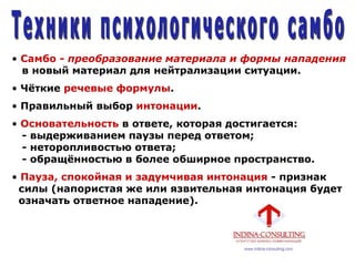 • Самбо - преобразование материала и формы нападения
в новый материал для нейтрализации ситуации.
• Чѐткие речевые формулы.
• Правильный выбор интонации.
• Основательность в ответе, которая достигается:
- выдерживанием паузы перед ответом;
- неторопливостью ответа;
- обращѐнностью в более обширное пространство.
• Пауза, спокойная и задумчивая интонация - признак
силы (напористая же или язвительная интонация будет
означать ответное нападение).
 
