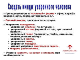 • Принадлежность к «сильной» фирме - офис, служба
безопасности, связи, автомобиль и т.п.
• Личный имидж, одежда и аксессуары.
• Уверенное поведение:
- уверенная улыбка (по ситуации),
- уверенный взгляд (прямой взгляд, зрительный
контакт),
- уверенный голос (громкость, тембр, интонации,
умение держать паузу),
- уверенные жесты,
- уверенные позы,
- уверенная походка,
- умение уверенно двигаться и сидеть
- твердое рукопожатие.
• Умение настоять на своем и отказать при
необходимости.
 