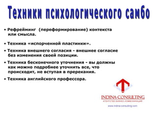 • Рефрейминг (переформирование) контекста
или смысла.
• Техника «испорченной пластинки».
• Техника внешнего согласия - внешнее согласие
без изменения своей позиции.
• Техника бесконечного уточнения - вы должны
как можно подробнее уточнить все, что
происходит, не вступая в пререкания.
• Техника английского профессора.
 