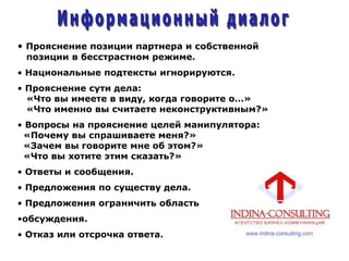 • Прояснение позиции партнера и собственной
позиции в бесстрастном режиме.
• Национальные подтексты игнорируются.
• Прояснение сути дела:
«Что вы имеете в виду, когда говорите о…»
«Что именно вы считаете неконструктивным?»
• Вопросы на прояснение целей манипулятора:
«Почему вы спрашиваете меня?»
«Зачем вы говорите мне об этом?»
«Что вы хотите этим сказать?»
• Ответы и сообщения.
• Предложения по существу дела.
• Предложения ограничить область
•обсуждения.
• Отказ или отсрочка ответа.
 