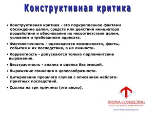 • Конструктивная критика - это подкрепленное фактами
обсуждение целей, средств или действий инициатора
воздействия и обоснование их несоответствия целям,
условиям и требованиям адресата.
• Фактологичность - оцениваются возможности, факты,
события и их последствия, а не личности.
• Корректность - допускаются только парламентские
выражения.
• Бесстрастность - анализ и оценка без эмоций.
• Выражение сомнения в целесообразности.
• Цитирование прошлого случая с описанием неблаго-
приятных последствий.
• Ссылка на три причины (это веско).
 