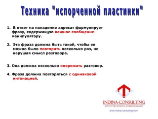 1. В ответ на нападение адресат формулирует
фразу, содержащую важное сообщение
манипулятору.
2. Эта фраза должна быть такой, чтобы ее
можно было повторить несколько раз, не
нарушая смысл разговора.
3. Она должна несколько опережать разговор.
4. Фраза должна повторяться с одинаковой
интонацией.
 