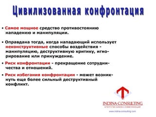 • Самое мощное средство противостоянию
нападению и манипуляции.
• Оправдана тогда, когда нападающий использует
неконструктивные способы воздействия -
манипуляцию, деструктивную критику, игно-
рирование или принуждение.
• Риск конфронтации - прекращение сотрудни-
чества и отношений.
• Риск избегания конфронтации - может возник-
нуть еще более сильный деструктивный
конфликт.
 