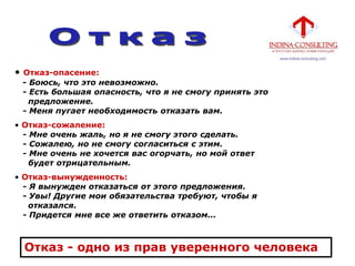 • Отказ-опасение:
- Боюсь, что это невозможно.
- Есть большая опасность, что я не смогу принять это
предложение.
- Меня пугает необходимость отказать вам.
• Отказ-сожаление:
- Мне очень жаль, но я не смогу этого сделать.
- Сожалею, но не смогу согласиться с этим.
- Мне очень не хочется вас огорчать, но мой ответ
будет отрицательным.
• Отказ-вынужденность:
- Я вынужден отказаться от этого предложения.
- Увы! Другие мои обязательства требуют, чтобы я
отказался.
- Придется мне все же ответить отказом...
Отказ - одно из прав уверенного человека
 