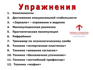 1. Комплименты
2. Достижение эмоциональной стабильности
3. «Зеркало» - отражение и ведение
4. Манипуляционная разминка
5. Прагматическая манипуляция
6. Рефрейминг
7. Тренажер по психологическому самбо
8. Техника «испорченная пластинка»
9. Техника «внешнее согласие»
10. Техника «бесконечное уточнение»
11. Техника «английский профессор»
12. Техника «мафия»
 