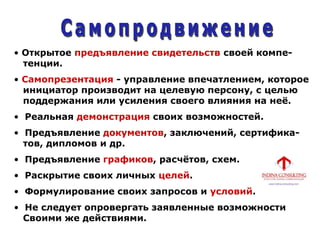 • Открытое предъявление свидетельств своей компе-
тенции.
• Самопрезентация - управление впечатлением, которое
инициатор производит на целевую персону, с целью
поддержания или усиления своего влияния на неѐ.
• Реальная демонстрация своих возможностей.
• Предъявление документов, заключений, сертифика-
тов, дипломов и др.
• Предъявление графиков, расчѐтов, схем.
• Раскрытие своих личных целей.
• Формулирование своих запросов и условий.
• Не следует опровергать заявленные возможности
Своими же действиями.
 