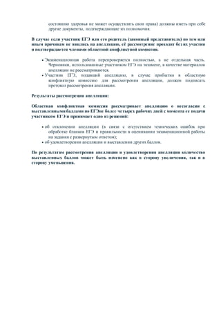 состоянию здоровья не может осуществлять свои права) должны иметь при себе
другие документы, подтверждающие их полномочия.
В случае если участник ЕГЭ или его родитель (законный представитель) по тем или
иным причинам не явились на апелляцию, её рассмотрение проходит без их участия
и подтверждается членами областной конфликтной комиссии.
 Экзаменационная работа перепроверяется полностью, а не отдельная часть.
Черновики, использованные участником ЕГЭ на экзамене, в качестве материалов
апелляции не рассматриваются.
 Участник ЕГЭ, подавший апелляцию, в случае прибытия в областную
конфликтную комиссию для рассмотрения апелляции, должен подписать
протокол рассмотрения апелляции.
Результаты рассмотрения апелляции:
Областная конфликтная комиссия рассматривает апелляцию о несогласии с
выставленными баллами по ЕГЭне более четырех рабочих дней с момента ее подачи
участником ЕГЭ и принимает одно из решений:
 об отклонении апелляции (в связи с отсутствием технических ошибок при
обработке бланков ЕГЭ и правильности в оценивании экзаменационной работы
на задания с развернутым ответом);
 об удовлетворении апелляции и выставлении других баллов.
По результатам рассмотрения апелляции и удовлетворения апелляции количество
выставленных баллов может быть изменено как в сторону увеличения, так и в
сторону уменьшения.
 