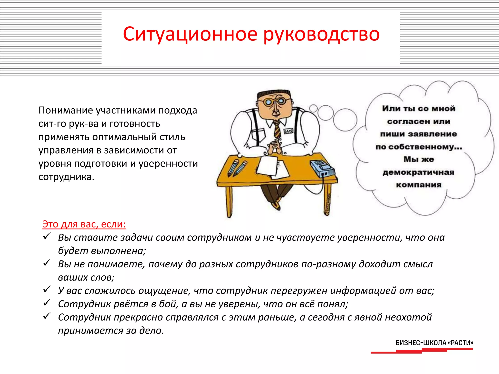 Понимание участниками подхода
сит-го рук-ва и готовность
применять оптимальный стиль
управления в зависимости от
уровня подготовки и уверенности
сотрудника.
Это для вас, если:
 Вы ставите задачи своим сотрудникам и не чувствуете уверенности, что она
будет выполнена;
 Вы не понимаете, почему до разных сотрудников по-разному доходит смысл
ваших слов;
 У вас сложилось ощущение, что сотрудник перегружен информацией от вас;
 Сотрудник рвётся в бой, а вы не уверены, что он всё понял;
 Сотрудник прекрасно справлялся с этим раньше, а сегодня с явной неохотой
принимается за дело.
Ситуационное руководство
 