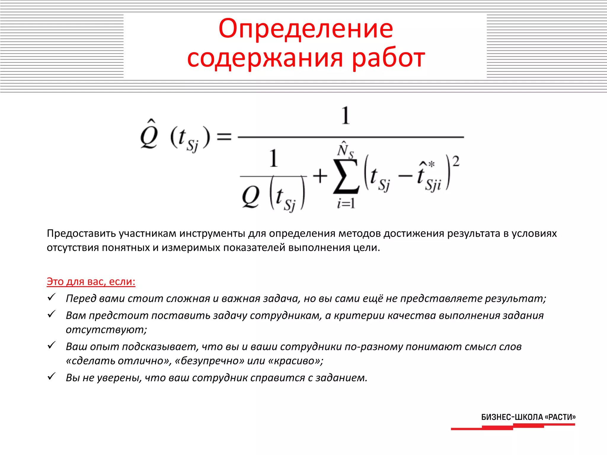 Предоставить участникам инструменты для определения методов достижения результата в условиях
отсутствия понятных и измеримых показателей выполнения цели.
Это для вас, если:
 Перед вами стоит сложная и важная задача, но вы сами ещё не представляете результат;
 Вам предстоит поставить задачу сотрудникам, а критерии качества выполнения задания
отсутствуют;
 Ваш опыт подсказывает, что вы и ваши сотрудники по-разному понимают смысл слов
«сделать отлично», «безупречно» или «красиво»;
 Вы не уверены, что ваш сотрудник справится с заданием.
Определение
содержания работ
 