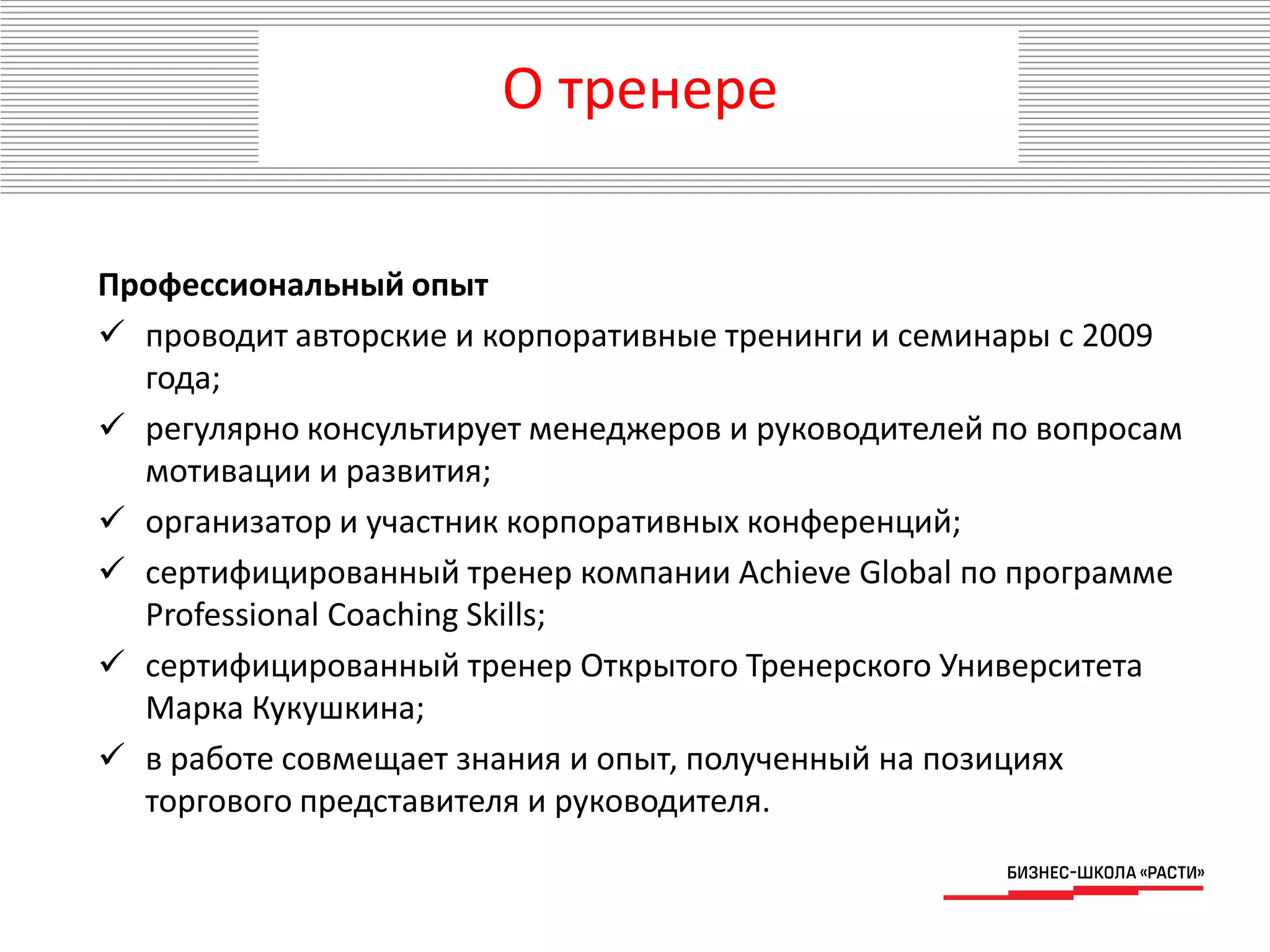 Профессиональный опыт
 проводит авторские и корпоративные тренинги и семинары с 2009
года;
 регулярно консультирует менеджеров и руководителей по вопросам
мотивации и развития;
 организатор и участник корпоративных конференций;
 сертифицированный тренер компании Achieve Global по программе
Professional Coaching Skills;
 сертифицированный тренер Открытого Тренерского Университета
Марка Кукушкина;
 в работе совмещает знания и опыт, полученный на позициях
торгового представителя и руководителя.
О тренере
 