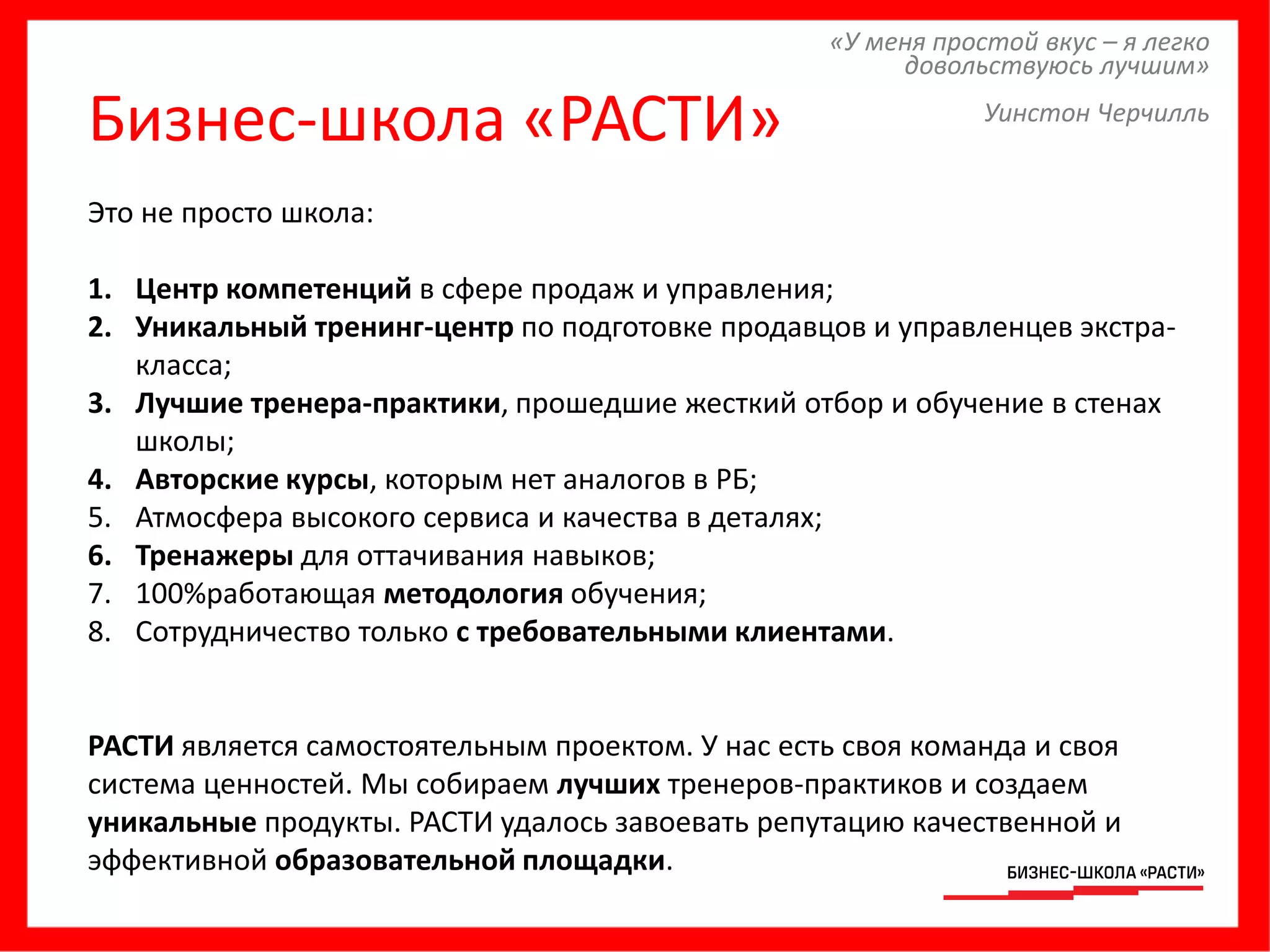Бизнес-школа «РАСТИ»
«У меня простой вкус – я легко
довольствуюсь лучшим»
Уинстон Черчилль
Это не просто школа:
1. Центр компетенций в сфере продаж и управления;
2. Уникальный тренинг-центр по подготовке продавцов и управленцев экстра-
класса;
3. Лучшие тренера-практики, прошедшие жесткий отбор и обучение в стенах
школы;
4. Авторские курсы, которым нет аналогов в РБ;
5. Атмосфера высокого сервиса и качества в деталях;
6. Тренажеры для оттачивания навыков;
7. 100%работающая методология обучения;
8. Сотрудничество только с требовательными клиентами.
РАСТИ является самостоятельным проектом. У нас есть своя команда и своя
система ценностей. Мы собираем лучших тренеров-практиков и создаем
уникальные продукты. РАСТИ удалось завоевать репутацию качественной и
эффективной образовательной площадки.
 