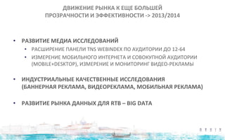 ДВИЖЕНИЕ РЫНКА К ЕЩЕ БОЛЬШЕЙ
ПРОЗРАЧНОСТИ И ЭФФЕКТИВНОСТИ -> 2013/2014
• РАЗВИТИЕ МЕДИА ИССЛЕДОВАНИЙ
• РАСШИРЕНИЕ ПАНЕЛИ TNS WEBINDEX ПО АУДИТОРИИ ДО 12-64
• ИЗМЕРЕНИЕ МОБИЛЬНОГО ИНТЕРНЕТА И СОВОКУПНОЙ АУДИТОРИИ
(MOBILE+DESKTOP), ИЗМЕРЕНИЕ И МОНИТОРИНГ ВИДЕО-РЕКЛАМЫ
• ИНДУСТРИАЛЬНЫЕ КАЧЕСТВЕННЫЕ ИССЛЕДОВАНИЯ
(БАННЕРНАЯ РЕКЛАМА, ВИДЕОРЕКЛАМА, МОБИЛЬНАЯ РЕКЛАМА)
• РАЗВИТИЕ РЫНКА ДАННЫХ ДЛЯ RTB – BIG DATA
 