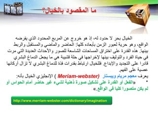 LOGO
‫الخيال‬‫يفرضه‬ ‫الذي‬ ‫المحدود‬ ‫المربع‬ ‫عن‬ ‫خروج‬ ‫هو‬ ‫إذ‬ ،‫له‬ ‫حدود‬ ‫ال‬ ‫بحر‬
‫كلها‬ ‫بأبعاده‬ ‫الزمن‬ ‫لعبور‬ ‫حرية‬ ‫وهو‬ ،‫الواقع‬:‫والربط‬ ‫والمستقبل‬ ‫والماضي‬ ‫الحاضر‬
‫بينها‬.‫مرت‬ ‫التي‬ ‫العديدة‬ ‫واألحداث‬ ‫للصور‬ ‫الشاسعة‬ ‫المساحات‬ ‫اختراق‬ ‫على‬ ‫القدرة‬ ‫هذه‬
‫البشري‬ ‫الدماغ‬ ‫يجعل‬ ‫ما‬ ‫هي‬ ‫قشيبة‬ ‫حلة‬ ‫في‬ ‫إلخراجها‬ ‫بينها‬ ‫والتوليف‬ ‫الفرد‬ ‫حياة‬ ‫في‬
‫واإلبداع‬ ‫التجديد‬ ‫على‬ ‫قادرا‬.‫أركانها‬ ‫تزال‬ ‫ال‬ ‫البشري‬ ‫للدماغ‬ ‫فذة‬ ‫بقدرات‬ ‫ارتباط‬ ‫فللخيال‬
‫الفهم‬ ‫على‬ ‫عصية‬.
‫يعرف‬‫ويالبار‬ ‫مريام‬ ‫مإلذم‬Meriam-webster))‫اإلنجليزي‬‫بأنه‬ ‫الخيال‬:
*«‫الفإلض‬‫أو‬ ‫البواس‬ ‫أمام‬ ‫ر‬ ‫با‬ ‫غير‬ ‫لشيء‬ ‫ااني‬ ‫اور‬ ‫بشليض‬ ‫عي‬ ‫الادر‬ ‫أو‬
‫في‬ ‫لييا‬ ‫مباورا‬ ‫يلن‬ ‫لم‬‫الواق‬.»
http://www.merriam-webster.com/dictionary/imagination
 