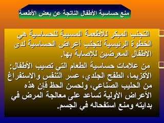 ‫العطعمة‬ ‫بعض‬ ‫عن‬ ‫الناتجة‬ ‫العطفال‬ ‫حساسية‬ ‫منع‬‫العطعمة‬ ‫بعض‬ ‫عن‬ ‫الناتجة‬ ‫العطفال‬ ‫حساسية‬ ‫منع‬
‫هي‬ ‫للحساسية‬ ‫المسببة‬ ‫للعطعمة‬ ‫المبكر‬ ‫التجنب‬‫هي‬ ‫للحساسية‬ ‫المسببة‬ ‫للعطعمة‬ ‫المبكر‬ ‫التجنب‬
‫لتجنب‬ ‫الرئيسية‬ ‫الخطوة‬‫لتجنب‬ ‫الرئيسية‬ ‫الخطوة‬‫أ‬‫أ‬‫لدى‬ ‫الحساسية‬ ‫عراض‬‫لدى‬ ‫الحساسية‬ ‫عراض‬
‫بها‬ ‫للاصابة‬ ‫المعرضين‬ ‫العطفال‬‫بها‬ ‫للاصابة‬ ‫المعرضين‬ ‫العطفال‬..
:‫العطفال‬ ‫تصيب‬ ‫التي‬ ‫الطعام‬ ‫حساسية‬ ‫علمات‬ ‫من‬:‫العطفال‬ ‫تصيب‬ ‫التي‬ ‫الطعام‬ ‫حساسية‬ ‫علمات‬ ‫من‬
‫والستفراغ‬ ‫التنفس‬ ‫عسر‬ ،‫الجلدي‬ ‫الطفح‬ ،‫الكزيما‬‫والستفراغ‬ ‫التنفس‬ ‫عسر‬ ،‫الجلدي‬ ‫الطفح‬ ،‫الكزيما‬
‫ف‬ ‫الحظ‬ ‫ولحسن‬ ،‫الصناعي‬ ‫الحليب‬ ‫من‬‫ف‬ ‫الحظ‬ ‫ولحسن‬ ،‫الصناعي‬ ‫الحليب‬ ‫من‬‫إ‬‫إ‬‫هذه‬ ‫ن‬‫هذه‬ ‫ن‬
‫في‬ ‫المرض‬ ‫معالجة‬ ‫على‬ ‫تساعد‬ ‫الولية‬ ‫العراض‬‫في‬ ‫المرض‬ ‫معالجة‬ ‫على‬ ‫تساعد‬ ‫الولية‬ ‫العراض‬
.‫الجسم‬ ‫في‬ ‫استفحاله‬ ‫ومنع‬ ‫بدايته‬.‫الجسم‬ ‫في‬ ‫استفحاله‬ ‫ومنع‬ ‫بدايته‬
 