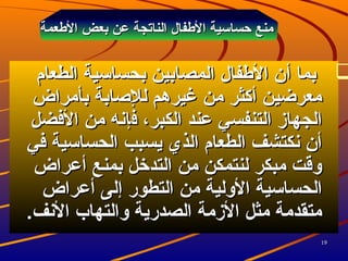 1919
‫العطعمة‬ ‫بعض‬ ‫عن‬ ‫الناتجة‬ ‫العطفال‬ ‫حساسية‬ ‫منع‬‫العطعمة‬ ‫بعض‬ ‫عن‬ ‫الناتجة‬ ‫العطفال‬ ‫حساسية‬ ‫منع‬
‫بما‬‫بما‬‫أ‬‫أ‬‫الطعام‬ ‫بحساسية‬ ‫المصابين‬ ‫العطفال‬ ‫ن‬‫الطعام‬ ‫بحساسية‬ ‫المصابين‬ ‫العطفال‬ ‫ن‬
‫بأمراض‬ ‫للاصابة‬ ‫غيرهم‬ ‫من‬ ‫أكثر‬ ‫معرضين‬‫بأمراض‬ ‫للاصابة‬ ‫غيرهم‬ ‫من‬ ‫أكثر‬ ‫معرضين‬
‫ف‬ ،‫الكبر‬ ‫عند‬ ‫التنفسي‬ ‫الجهاز‬‫ف‬ ،‫الكبر‬ ‫عند‬ ‫التنفسي‬ ‫الجهاز‬‫إ‬‫إ‬‫الفضل‬ ‫من‬ ‫نه‬‫الفضل‬ ‫من‬ ‫نه‬
‫في‬ ‫الحساسية‬ ‫يسبب‬ ‫الذي‬ ‫الطعام‬ ‫نكتشف‬ ‫أن‬‫في‬ ‫الحساسية‬ ‫يسبب‬ ‫الذي‬ ‫الطعام‬ ‫نكتشف‬ ‫أن‬
‫أعراض‬ ‫بمنع‬ ‫التدخل‬ ‫من‬ ‫لنتمكن‬ ‫مبكر‬ ‫وقت‬‫أعراض‬ ‫بمنع‬ ‫التدخل‬ ‫من‬ ‫لنتمكن‬ ‫مبكر‬ ‫وقت‬
‫التطور‬ ‫من‬ ‫الولية‬ ‫الحساسية‬‫التطور‬ ‫من‬ ‫الولية‬ ‫الحساسية‬‫إ‬‫إ‬‫أعراض‬ ‫لى‬‫أعراض‬ ‫لى‬
.‫النف‬ ‫والتهاب‬ ‫الصدرية‬ ‫الزمة‬ ‫مثل‬ ‫متقدمة‬.‫النف‬ ‫والتهاب‬ ‫الصدرية‬ ‫الزمة‬ ‫مثل‬ ‫متقدمة‬
 