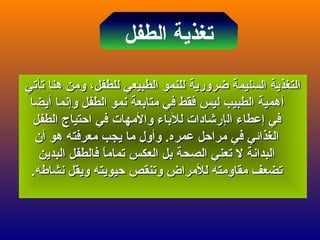 ‫الطفل‬ ‫تغذية‬
‫تأتي‬ ‫هنا‬ ‫ومن‬ ،‫للطفل‬ ‫الطبيعي‬ ‫للنمو‬ ‫ضرورية‬ ‫السليمة‬ ‫التغذية‬‫تأتي‬ ‫هنا‬ ‫ومن‬ ،‫للطفل‬ ‫الطبيعي‬ ‫للنمو‬ ‫ضرورية‬ ‫السليمة‬ ‫التغذية‬
‫أ‬‫أ‬‫وإنما‬ ‫الطفل‬ ‫نمو‬ ‫متابعة‬ ‫في‬ ‫فقط‬ ‫ليس‬ ‫الطبيب‬ ‫همية‬‫وإنما‬ ‫الطفل‬ ‫نمو‬ ‫متابعة‬ ‫في‬ ‫فقط‬ ‫ليس‬ ‫الطبيب‬ ‫همية‬‫أ‬‫أ‬‫يضا‬‫يضا‬
‫في‬‫في‬‫إ‬‫إ‬‫ال‬ ‫عطاء‬‫ال‬ ‫عطاء‬‫إ‬‫إ‬‫الطفل‬ ‫احتياج‬ ‫في‬ ‫والمهات‬ ‫للباء‬ ‫رشادات‬‫الطفل‬ ‫احتياج‬ ‫في‬ ‫والمهات‬ ‫للباء‬ ‫رشادات‬
‫هو‬ ‫معرفته‬ ‫يجب‬ ‫ما‬ ‫وأول‬ .‫عمره‬ ‫مراحل‬ ‫في‬ ‫الغذائي‬‫هو‬ ‫معرفته‬ ‫يجب‬ ‫ما‬ ‫وأول‬ .‫عمره‬ ‫مراحل‬ ‫في‬ ‫الغذائي‬‫أ‬‫أ‬‫ن‬‫ن‬
‫البدين‬ ‫فالطفل‬ ‫ا‬ً ‫تمام‬ ‫العكس‬ ‫بل‬ ‫الصحة‬ ‫تعني‬ ‫ل‬ ‫البدانة‬‫البدين‬ ‫فالطفل‬ ‫ا‬ً ‫تمام‬ ‫العكس‬ ‫بل‬ ‫الصحة‬ ‫تعني‬ ‫ل‬ ‫البدانة‬
.‫نشاعطه‬ ‫ويقل‬ ‫حيويته‬ ‫وتنقص‬ ‫للمراض‬ ‫مقاومته‬ ‫تضعف‬.‫نشاعطه‬ ‫ويقل‬ ‫حيويته‬ ‫وتنقص‬ ‫للمراض‬ ‫مقاومته‬ ‫تضعف‬
 