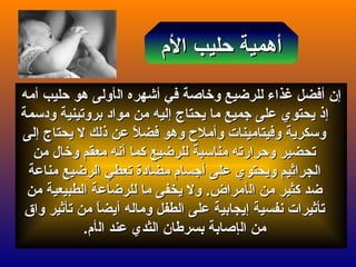 ‫إ‬‫إ‬‫ن‬‫ن‬‫أ‬‫أ‬‫فضل‬‫فضل‬‫غذ‬‫غذ‬‫ال‬ ‫أشهره‬ ‫في‬ ‫وخااصة‬ ‫للرضيع‬ ‫اء‬‫ال‬ ‫أشهره‬ ‫في‬ ‫وخااصة‬ ‫للرضيع‬ ‫اء‬‫أ‬‫أ‬‫حليب‬ ‫هو‬ ‫ولى‬‫حليب‬ ‫هو‬ ‫ولى‬‫أ‬‫أ‬‫مه‬‫مه‬
‫إ‬‫إ‬‫يحتاج‬ ‫ما‬ ‫جميع‬ ‫على‬ ‫يحتوي‬ ‫ذ‬‫يحتاج‬ ‫ما‬ ‫جميع‬ ‫على‬ ‫يحتوي‬ ‫ذ‬‫إ‬‫إ‬‫ودسمة‬ ‫بروتينية‬ ‫مواد‬ ‫من‬ ‫ليه‬‫ودسمة‬ ‫بروتينية‬ ‫مواد‬ ‫من‬ ‫ليه‬
‫يحتاج‬ ‫ل‬ ‫ذلك‬ ‫عن‬ ‫ل‬ً  ‫فض‬ ‫وهو‬ ‫وأمل ح‬ ‫وفيتامينات‬ ‫وسكرية‬‫يحتاج‬ ‫ل‬ ‫ذلك‬ ‫عن‬ ‫ل‬ً  ‫فض‬ ‫وهو‬ ‫وأمل ح‬ ‫وفيتامينات‬ ‫وسكرية‬‫إ‬‫إ‬‫لى‬‫لى‬
‫كما‬ ‫للرضيع‬ ‫مناسبة‬ ‫وحرارته‬ ‫تحضير‬‫كما‬ ‫للرضيع‬ ‫مناسبة‬ ‫وحرارته‬ ‫تحضير‬‫أ‬‫أ‬‫من‬ ‫وخال‬ ‫معقم‬ ‫نه‬‫من‬ ‫وخال‬ ‫معقم‬ ‫نه‬
‫على‬ ‫ويحتوي‬ ‫الجراثيم‬‫على‬ ‫ويحتوي‬ ‫الجراثيم‬‫أ‬‫أ‬‫مناعة‬ ‫الرضيع‬ ‫تعطي‬ ‫مضادة‬ ‫جسام‬‫مناعة‬ ‫الرضيع‬ ‫تعطي‬ ‫مضادة‬ ‫جسام‬
‫ال‬ ‫من‬ ‫كثير‬ ‫ضد‬‫ال‬ ‫من‬ ‫كثير‬ ‫ضد‬‫أ‬‫أ‬‫من‬ ‫الطبيعية‬ ‫للرضاعة‬ ‫ما‬ ‫يخفى‬ ‫ول‬ .‫مراض‬‫من‬ ‫الطبيعية‬ ‫للرضاعة‬ ‫ما‬ ‫يخفى‬ ‫ول‬ .‫مراض‬
‫نفسية‬ ‫تأثيرات‬‫نفسية‬ ‫تأثيرات‬‫إ‬‫إ‬‫وماله‬ ‫الطفل‬ ‫على‬ ‫يجابية‬‫وماله‬ ‫الطفل‬ ‫على‬ ‫يجابية‬‫أ‬‫أ‬‫وا‬ ‫تأثير‬ ‫من‬ ‫ا‬ً ‫يض‬‫وا‬ ‫تأثير‬ ‫من‬ ‫ا‬ً ‫يض‬‫ق‬‫ق‬
‫ال‬ ‫من‬‫ال‬ ‫من‬‫إ‬‫إ‬‫ال‬ ‫عند‬ ‫الثدي‬ ‫بسرعطان‬ ‫اصابة‬‫ال‬ ‫عند‬ ‫الثدي‬ ‫بسرعطان‬ ‫اصابة‬‫أ‬‫أ‬‫م‬‫م‬..
‫الم‬ ‫حليب‬ ‫أهمية‬‫الم‬ ‫حليب‬ ‫أهمية‬
 