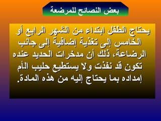 ‫الرابع‬ ‫الشهر‬ ‫من‬ ‫ابتداء‬ ‫الطفل‬ ‫يحتاج‬‫الرابع‬ ‫الشهر‬ ‫من‬ ‫ابتداء‬ ‫الطفل‬ ‫يحتاج‬‫أ‬‫أ‬‫و‬‫و‬
‫الخامس‬‫الخامس‬‫إ‬‫إ‬‫تغذية‬ ‫لى‬‫تغذية‬ ‫لى‬‫إ‬‫إ‬‫ضافية‬‫ضافية‬‫إ‬‫إ‬‫جانب‬ ‫لى‬‫جانب‬ ‫لى‬
‫ذلك‬ ،‫الرضاعة‬‫ذلك‬ ،‫الرضاعة‬‫أ‬‫أ‬‫عنده‬ ‫الحديد‬ ‫مدخرات‬ ‫ن‬‫عنده‬ ‫الحديد‬ ‫مدخرات‬ ‫ن‬
‫قد‬ ‫تكون‬‫قد‬ ‫تكون‬‫نفذ‬‫نفذ‬‫ال‬ ‫حليب‬ ‫يستطيع‬ ‫ول‬ ‫ت‬‫ال‬ ‫حليب‬ ‫يستطيع‬ ‫ول‬ ‫ت‬‫أ‬‫أ‬‫م‬‫م‬
‫إ‬‫إ‬‫يحتاج‬ ‫بما‬ ‫مداده‬‫يحتاج‬ ‫بما‬ ‫مداده‬‫إ‬‫إ‬.‫المادة‬ ‫هذه‬ ‫من‬ ‫ليه‬.‫المادة‬ ‫هذه‬ ‫من‬ ‫ليه‬
‫للمرضعة‬ ‫النصائح‬ ‫بعض‬
 