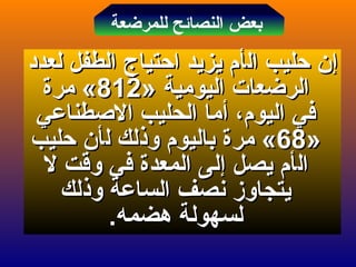 ‫إ‬‫إ‬‫ال‬ ‫حليب‬ ‫ن‬‫ال‬ ‫حليب‬ ‫ن‬‫أ‬‫أ‬‫لعدد‬ ‫الطفل‬ ‫احتياج‬ ‫يزيد‬ ‫م‬‫لعدد‬ ‫الطفل‬ ‫احتياج‬ ‫يزيد‬ ‫م‬
» ‫اليومية‬ ‫الرضعات‬» ‫اليومية‬ ‫الرضعات‬812812‫مرة‬ «‫مرة‬ «
،‫اليوم‬ ‫في‬،‫اليوم‬ ‫في‬‫أ‬‫أ‬‫الطصطناعي‬ ‫الحليب‬ ‫ما‬‫الطصطناعي‬ ‫الحليب‬ ‫ما‬
»»6868‫مر‬ «‫مر‬ «‫ة‬‫ة‬‫ل‬ ‫وذلك‬ ‫باليوم‬‫ل‬ ‫وذلك‬ ‫باليوم‬‫أ‬‫أ‬‫حليب‬ ‫ن‬‫حليب‬ ‫ن‬
‫ال‬‫ال‬‫أ‬‫أ‬‫يصل‬ ‫م‬‫يصل‬ ‫م‬‫إ‬‫إ‬‫ل‬ ‫وقت‬ ‫في‬ ‫المعدة‬ ‫لى‬‫ل‬ ‫وقت‬ ‫في‬ ‫المعدة‬ ‫لى‬
‫وذلك‬ ‫الساعة‬ ‫نصف‬ ‫يتجاوز‬‫وذلك‬ ‫الساعة‬ ‫نصف‬ ‫يتجاوز‬
.‫هضمه‬ ‫لسهولة‬.‫هضمه‬ ‫لسهولة‬
‫للمرضعة‬ ‫النصائح‬ ‫بعض‬
 