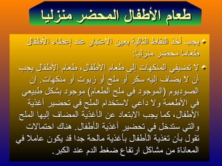 ‫يجب‬‫يجب‬‫أ‬‫أ‬‫عند‬ ‫العتبار‬ ‫بعين‬ ‫التالية‬ ‫النقاط‬ ‫خذ‬‫عند‬ ‫العتبار‬ ‫بعين‬ ‫التالية‬ ‫النقاط‬ ‫خذ‬‫إ‬‫إ‬‫الفطفال‬ ‫عطاء‬‫الفطفال‬ ‫عطاء‬
‫منزليا‬ ‫محضر‬ ‫فطعاما‬‫منزليا‬ ‫محضر‬ ‫فطعاما‬::
‫المنكهات‬ ‫تضيفي‬ ‫ل‬‫المنكهات‬ ‫تضيفي‬ ‫ل‬‫إ‬‫إ‬‫يجب‬ ‫الفطفال‬ ‫فطعام‬ ،‫الفطفال‬ ‫فطعام‬ ‫لى‬‫يجب‬ ‫الفطفال‬ ‫فطعام‬ ،‫الفطفال‬ ‫فطعام‬ ‫لى‬
‫أ‬‫أ‬‫يضاف‬ ‫ل‬ ‫ن‬‫يضاف‬ ‫ل‬ ‫ن‬‫إ‬‫إ‬‫سكر‬ ‫ليه‬‫سكر‬ ‫ليه‬‫أ‬‫أ‬‫ملح‬ ‫و‬‫ملح‬ ‫و‬‫أ‬‫أ‬‫زيوت‬ ‫و‬‫زيوت‬ ‫و‬‫أ‬‫أ‬.‫منكهات‬ ‫و‬.‫منكهات‬ ‫و‬‫إ‬‫إ‬‫ن‬‫ن‬
‫فطبيعي‬ ‫بشكل‬ ‫موجود‬ (‫الطعام‬ ‫ملح‬ ‫في‬ ‫)الموجود‬ ‫الصوديوم‬‫فطبيعي‬ ‫بشكل‬ ‫موجود‬ (‫الطعام‬ ‫ملح‬ ‫في‬ ‫)الموجود‬ ‫الصوديوم‬
‫تحضير‬ ‫في‬ ‫الملح‬ ‫لستخدام‬ ‫داعي‬ ‫ول‬ ‫الفطعمة‬ ‫في‬‫تحضير‬ ‫في‬ ‫الملح‬ ‫لستخدام‬ ‫داعي‬ ‫ول‬ ‫الفطعمة‬ ‫في‬‫أ‬‫أ‬‫غذية‬‫غذية‬
‫ا‬‫ا‬‫ل‬‫ل‬‫ال‬ ‫عن‬ ‫البتعاد‬ ‫يجب‬ ‫كما‬ ،‫فطفال‬‫ال‬ ‫عن‬ ‫البتعاد‬ ‫يجب‬ ‫كما‬ ،‫فطفال‬‫أ‬‫أ‬‫المضاف‬ ‫غذية‬‫المضاف‬ ‫غذية‬‫إ‬‫إ‬‫الملح‬ ‫ليها‬‫الملح‬ ‫ليها‬
‫تحضير‬ ‫في‬ ‫ستدخل‬ ‫والتي‬‫تحضير‬ ‫في‬ ‫ستدخل‬ ‫والتي‬‫أ‬‫أ‬‫ال‬ ‫غذية‬‫ال‬ ‫غذية‬‫أ‬‫أ‬‫احتمالت‬ ‫هناك‬ .‫فطفال‬‫احتمالت‬ ‫هناك‬ .‫فطفال‬
‫ال‬ ‫تغذية‬ ‫بأن‬ ‫تقول‬‫ال‬ ‫تغذية‬ ‫بأن‬ ‫تقول‬‫أ‬‫أ‬‫ب‬ ‫فطفال‬‫ب‬ ‫فطفال‬‫أ‬‫أ‬‫في‬ ‫عامل‬ ‫يكون‬ ‫قد‬ ‫جدا‬ ‫مالحة‬ ‫غذية‬‫في‬ ‫عامل‬ ‫يكون‬ ‫قد‬ ‫جدا‬ ‫مالحة‬ ‫غذية‬
‫الكبر‬ ‫عند‬ ‫الدم‬ ‫ضغط‬ ‫ارتفاع‬ ‫مشاكل‬ ‫من‬ ‫المعاناة‬‫الكبر‬ ‫عند‬ ‫الدم‬ ‫ضغط‬ ‫ارتفاع‬ ‫مشاكل‬ ‫من‬ ‫المعاناة‬..
‫منزليا‬ ‫المحضر‬ ‫الفطفال‬ ‫فطعام‬‫منزليا‬ ‫المحضر‬ ‫الفطفال‬ ‫فطعام‬
 