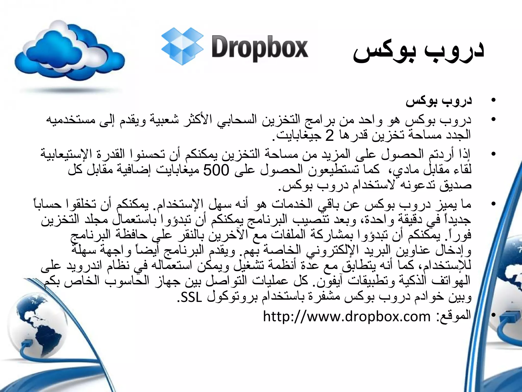‫دروب‬‫بوكس‬
•‫بوكس‬ ‫دروب‬
•‫مستخدميه‬ ‫إلى‬ ‫ويقدم‬ ‫شعبية‬ ‫الكثر‬ ‫السحابي‬ ‫التخزين‬ ‫برامج‬ ‫من‬ ‫واحد‬ ‫هو‬ ‫بوكس‬ ‫دروب‬
‫قدرها‬ ‫تخزين‬ ‫مساحة‬ ‫الجدد‬2.‫جيغابايت‬
•‫الستيعابية‬ ‫القدرة‬ ‫تحسنوا‬ ‫أن‬ ‫يمكنكم‬ ‫التخزين‬ ‫مساحة‬ ‫من‬ ‫المزيد‬ ‫على‬ ‫الحصول‬ ‫أردتم‬ ‫إذا‬
‫على‬ ‫الحصول‬ ‫تستطيعون‬ ‫كما‬ ،‫مادي‬ ‫مقاب ل‬ ‫لقاء‬500‫ك ل‬ ‫مقاب ل‬ ‫إضافية‬ ‫ميغابايت‬
.‫بوكس‬ ‫دروب‬ ‫لستخدام‬ ‫تدعونه‬ ‫صديق‬
•‫ا‬ً ‫حساب‬ ‫تخلقوا‬ ‫أن‬ ‫يمكنكم‬ .‫الستخدام‬ ‫سه ل‬ ‫أنه‬ ‫هو‬ ‫الخدمات‬ ‫باقي‬ ‫عن‬ ‫بوكس‬ ‫دروب‬ ‫يميز‬ ‫ما‬
‫التخزين‬ ‫مجلد‬ ‫باستعمال‬ ‫تبدؤوا‬ ‫أن‬ ‫يمكنكم‬ ‫البرنامج‬ ‫تنصيب‬ ‫وبعد‬ ،‫واحدة‬ ‫دقيقة‬ ‫في‬ ‫ا‬ً ‫جديد‬
‫البرنامج‬ ‫حافظة‬ ‫على‬ ‫بالنقر‬ ‫الخرين‬ ‫مع‬ ‫الملفات‬ ‫بمشاركة‬ ‫تبدؤوا‬ ‫أن‬ ‫يمكنكم‬ .‫ا‬ً ‫فور‬
‫سهلة‬ ‫واجهة‬ ‫ا‬ً ‫أيض‬ ‫البرنامج‬ ‫ويقدم‬ .‫بهم‬ ‫الخاصة‬ ‫اللكتروني‬ ‫البريد‬ ‫عناوين‬ ‫وإدخال‬
‫على‬ ‫اندرويد‬ ‫نظام‬ ‫في‬ ‫استعماله‬ ‫ويمكن‬ ‫تشغي ل‬ ‫أنظمة‬ ‫عدة‬ ‫مع‬ ‫يتطابق‬ ‫أنه‬ ‫كما‬ ،‫للستخدام‬
‫بكم‬ ‫الخاص‬ ‫الحاسوب‬ ‫جهاز‬ ‫بين‬ ‫التواص ل‬ ‫عمليات‬ ‫ك ل‬ .‫آيفون‬ ‫وتطبيقات‬ ‫الذكية‬ ‫الهواتف‬
‫بروتوكول‬ ‫باستخدام‬ ‫مشفرة‬ ‫بوكس‬ ‫دروب‬ ‫خوادم‬ ‫وبين‬SSL.
•:‫الموقع‬http://www.dropbox.com
 
