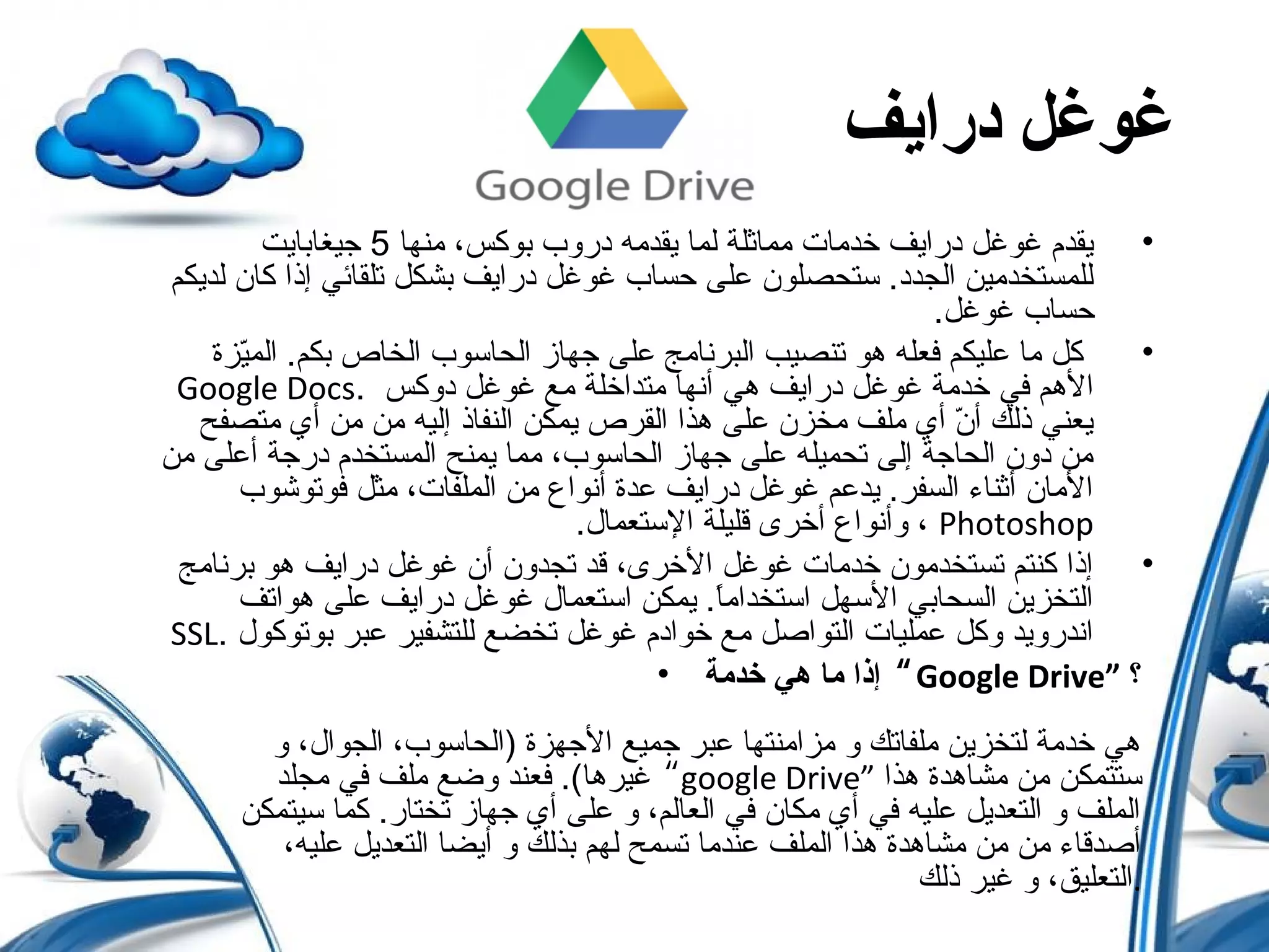 ‫درايف‬ ‫غوغل‬
•‫منها‬ ،‫بوكس‬ ‫دروب‬ ‫يقدمه‬ ‫لما‬ ‫مماثلة‬ ‫خدمات‬ ‫درايف‬ ‫غوغ ل‬ ‫يقدم‬5‫جيغابايت‬
‫لديكم‬ ‫كان‬ ‫إذا‬ ‫تلقائي‬ ‫بشك ل‬ ‫درايف‬ ‫غوغ ل‬ ‫حساب‬ ‫على‬ ‫ستحصلون‬ .‫الجدد‬ ‫للمستخدمين‬
.‫غوغ ل‬ ‫حساب‬
•‫يزة‬ّ‫ل‬‫الم‬ .‫بكم‬ ‫الخاص‬ ‫الحاسوب‬ ‫جهاز‬ ‫على‬ ‫البرنامج‬ ‫تنصيب‬ ‫هو‬ ‫فعله‬ ‫عليكم‬ ‫ما‬ ‫ك ل‬
. ‫دوكس‬ ‫غوغ ل‬ ‫مع‬ ‫متداخلة‬ ‫أنها‬ ‫هي‬ ‫درايف‬ ‫غوغ ل‬ ‫خدمة‬ ‫في‬ ‫الهم‬Google Docs
‫متصفح‬ ‫أي‬ ‫من‬ ‫من‬ ‫إليه‬ ‫النفاذ‬ ‫يمكن‬ ‫القرص‬ ‫هذا‬ ‫على‬ ‫مخزن‬ ‫ملف‬ ‫أي‬ ‫ن‬ّ‫ل‬ ‫أ‬ ‫ذلك‬ ‫يعني‬
‫من‬ ‫أعلى‬ ‫درجة‬ ‫المستخدم‬ ‫يمنح‬ ‫مما‬ ،‫الحاسوب‬ ‫جهاز‬ ‫على‬ ‫تحميله‬ ‫إلى‬ ‫الحاجة‬ ‫دون‬ ‫من‬
‫فوتوشوب‬ ‫مث ل‬ ،‫الملفات‬ ‫من‬ ‫أنوا ع‬ ‫عدة‬ ‫درايف‬ ‫غوغ ل‬ ‫يدعم‬ .‫السفر‬ ‫أثناء‬ ‫المان‬
Photoshop.‫الستعمال‬ ‫قليلة‬ ‫أخرى‬ ‫وأنوا ع‬ ،
•‫برنامج‬ ‫هو‬ ‫درايف‬ ‫غوغ ل‬ ‫أن‬ ‫تجدون‬ ‫قد‬ ،‫الخرى‬ ‫غوغ ل‬ ‫خدمات‬ ‫تستخدمون‬ ‫كنتم‬ ‫إذا‬
‫هواتف‬ ‫على‬ ‫درايف‬ ‫غوغ ل‬ ‫استعمال‬ ‫يمكن‬ .‫ا‬ً ‫استخدام‬ ‫السه ل‬ ‫السحابي‬ ‫التخزين‬
. ‫بوتوكول‬ ‫عبر‬ ‫للتشفير‬ ‫تخضع‬ ‫غوغ ل‬ ‫خوادم‬ ‫مع‬ ‫التواص ل‬ ‫عمليات‬ ‫وك ل‬ ‫اندرويد‬SSL
• ‫خدمة‬ ‫هي‬ ‫ما‬ ‫إذا‬ “Google Drive” ‫؟‬
‫و‬ ،‫الجوال‬ ،‫)الحاسوب‬ ‫الجهزة‬ ‫جميع‬ ‫عبر‬ ‫مزامنتها‬ ‫و‬ ‫ملفاتك‬ ‫لتخزين‬ ‫خدمة‬ ‫هي‬
‫مجلد‬ ‫في‬ ‫ملف‬ ‫وضع‬ ‫فعند‬ .(‫غيرها‬ “google Drive” ‫هذا‬ ‫مشاهدة‬ ‫من‬ ‫ستتمكن‬
‫سيتمكن‬ ‫كما‬ .‫تختار‬ ‫جهاز‬ ‫أي‬ ‫على‬ ‫و‬ ،‫العالم‬ ‫في‬ ‫مكان‬ ‫أي‬ ‫في‬ ‫عليه‬ ‫التعدي ل‬ ‫و‬ ‫الملف‬
،‫عليه‬ ‫التعدي ل‬ ‫أيضا‬ ‫و‬ ‫بذلك‬ ‫لهم‬ ‫تسمح‬ ‫عندما‬ ‫الملف‬ ‫هذا‬ ‫مشاهدة‬ ‫من‬ ‫من‬ ‫أصدقاء‬
‫ذلك‬ ‫غير‬ ‫و‬ ،‫.التعليق‬
 