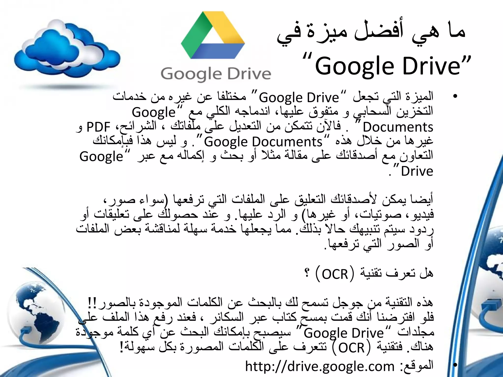 ‫في‬ ‫ميزة‬ ‫أفضل‬ ‫هي‬ ‫ما‬
“Google Drive”
•‫تجعل‬ ‫التي‬ ‫الميزة‬“Google Drive”‫خدمات‬ ‫من‬ ‫غيره‬ ‫عن‬ ‫مختلفا‬
‫مع‬ ‫الكلي‬ ‫اندماجه‬ ،‫عليها‬ ‫متفوق‬ ‫و‬ ‫السحابي‬ ‫التخزين‬“Google
Documents. ”،‫الشرائح‬ ، ‫ملفاتك‬ ‫على‬ ‫التعديل‬ ‫من‬ ‫تتمكن‬ ‫فال ن‬PDF‫و‬
‫هذه‬ ‫خل ل‬ ‫من‬ ‫غيرها‬“Google Documents.”‫فبإمكانك‬ ‫هذا‬ ‫ليس‬ ‫و‬
‫عبر‬ ‫مع‬ ‫إكماله‬ ‫و‬ ‫بحث‬ ‫أو‬ ‫مثل‬ ‫مقالة‬ ‫على‬ ‫أصدقائك‬ ‫مع‬ ‫التعاو ن‬“Google
Drive.”
،‫صور‬ ‫)سواء‬ ‫ترفعها‬ ‫التي‬ ‫الملفات‬ ‫على‬ ‫التعليق‬ ‫لصدقائك‬ ‫يمكن‬ ‫أيضا‬
‫أو‬ ‫تعليقات‬ ‫على‬ ‫حصولك‬ ‫عند‬ ‫و‬ .‫عليها‬ ‫الرد‬ ‫و‬ (‫غيرها‬ ‫أو‬ ،‫صوتيات‬ ،‫فيديو‬
‫الملفات‬ ‫بعض‬ ‫لمناقشة‬ ‫سهلة‬ ‫خدمة‬ ‫يجعلها‬ ‫مما‬ .‫بذلك‬ ‫حال‬ ‫تنبيهك‬ ‫سيتم‬ ‫ردود‬
‫ترفعها‬ ‫التي‬ ‫الصور‬ ‫أو‬.
‫تقنية‬ ‫تعرف‬ ‫هل‬)OCR(‫؟‬
‫بالصور‬ ‫الموجودة‬ ‫الكلمات‬ ‫عن‬ ‫بالبحث‬ ‫لك‬ ‫تسمح‬ ‫جوجل‬ ‫من‬ ‫التقنية‬ ‫هذه‬!!
‫على‬ ‫الملف‬ ‫هذا‬ ‫رفع‬ ‫فعند‬ ، ‫السكانر‬ ‫عبر‬ ‫كتاب‬ ‫بمسح‬ ‫قمت‬ ‫أنك‬ ‫افترضنا‬ ‫فلو‬
‫مجلدات‬“Google Drive”‫موجودة‬ ‫كلمة‬ ‫أي‬ ‫عن‬ ‫البحث‬ ‫بإمكانك‬ ‫سيصبح‬
‫فتقنية‬ .‫هناك‬)OCR(‫سهولة‬ ‫بكل‬ ‫المصورة‬ ‫الكلمات‬ ‫على‬ ‫تتعرف‬!
•:‫الموقع‬http://drive.google.com
 