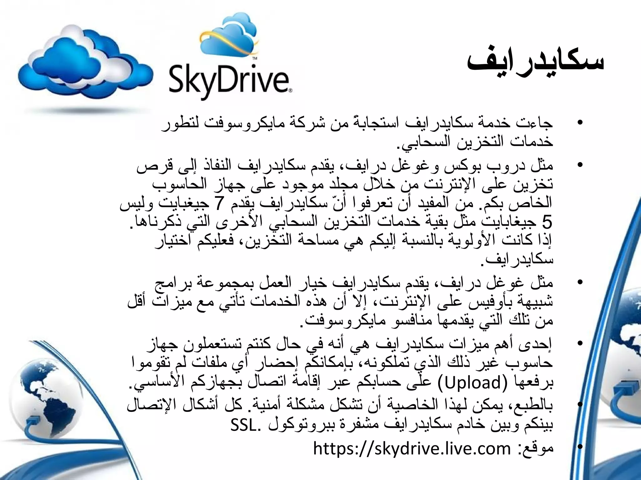 ‫سكايدرايف‬
•‫لتطور‬ ‫مايكروسوفت‬ ‫شركة‬ ‫من‬ ‫ة‬ً  ‫استجاب‬ ‫سكايدرايف‬ ‫خدمة‬ ‫جاءت‬
.‫السحابي‬ ‫التخزين‬ ‫خدمات‬
•‫قرص‬ ‫إلى‬ ‫النفاذ‬ ‫سكايدرايف‬ ‫يقدم‬ ،‫درايف‬ ‫وغوغل‬ ‫بوكس‬ ‫دروب‬ ‫مثل‬
‫الحاسوب‬ ‫جهاز‬ ‫على‬ ‫موجود‬ ‫مجلد‬ ‫خل ل‬ ‫من‬ ‫النترنت‬ ‫على‬ ‫تخزين‬
‫يقدم‬ ‫سكايدرايف‬ ‫ ن‬ّ  ‫أ‬ ‫تعرفوا‬ ‫أ ن‬ ‫المفيد‬ ‫من‬ .‫بكم‬ ‫الخاص‬7‫وليس‬ ‫جيغبايت‬
5.‫ذكرناها‬ ‫التي‬ ‫الخرى‬ ‫السحابي‬ ‫التخزين‬ ‫خدمات‬ ‫بقية‬ ‫مثل‬ ‫جيغابايت‬
‫اختيار‬ ‫فعليكم‬ ،‫التخزين‬ ‫مساحة‬ ‫هي‬ ‫إليكم‬ ‫بالنسبة‬ ‫الولوية‬ ‫كانت‬ ‫إذا‬
.‫سكايدرايف‬
•‫برامج‬ ‫بمجموعة‬ ‫العمل‬ ‫خيار‬ ‫سكايدرايف‬ ‫يقدم‬ ،‫درايف‬ ‫غوغل‬ ‫مثل‬
‫أقل‬ ‫ميزات‬ ‫مع‬ ‫تأتي‬ ‫الخدمات‬ ‫هذه‬ ‫أ ن‬ ‫إل‬ ،‫النترنت‬ ‫على‬ ‫بأوفيس‬ ‫شبيهة‬
.‫مايكروسوفت‬ ‫منافسو‬ ‫يقدمها‬ ‫التي‬ ‫تلك‬ ‫من‬
•‫جهاز‬ ‫تستعملو ن‬ ‫كنتم‬ ‫حا ل‬ ‫في‬ ‫أنه‬ ‫هي‬ ‫سكايدرايف‬ ‫ميزات‬ ‫أهم‬ ‫إحدى‬
‫تقوموا‬ ‫لم‬ ‫ملفات‬ ‫أي‬ ‫إحضار‬ ‫بإمكانكم‬ ،‫تملكونه‬ ‫الذي‬ ‫ذلك‬ ‫غير‬ ‫حاسوب‬
) ‫برفعها‬Upload.‫الساسي‬ ‫بجهازكم‬ ‫اتصا ل‬ ‫إقامة‬ ‫عبر‬ ‫حسابكم‬ ‫على‬ (
•‫التصا ل‬ ‫أشكا ل‬ ‫كل‬ .‫أمنية‬ ‫مشكلة‬ ‫تشكل‬ ‫أ ن‬ ‫الخاصية‬ ‫لهذا‬ ‫يمكن‬ ،‫بالطبع‬
. ‫ببروتوكو ل‬ ‫مشفرة‬ ‫سكايدرايف‬ ‫خادم‬ ‫وبين‬ ‫بينكم‬SSL
•:‫موقع‬https://skydrive.live.com
 