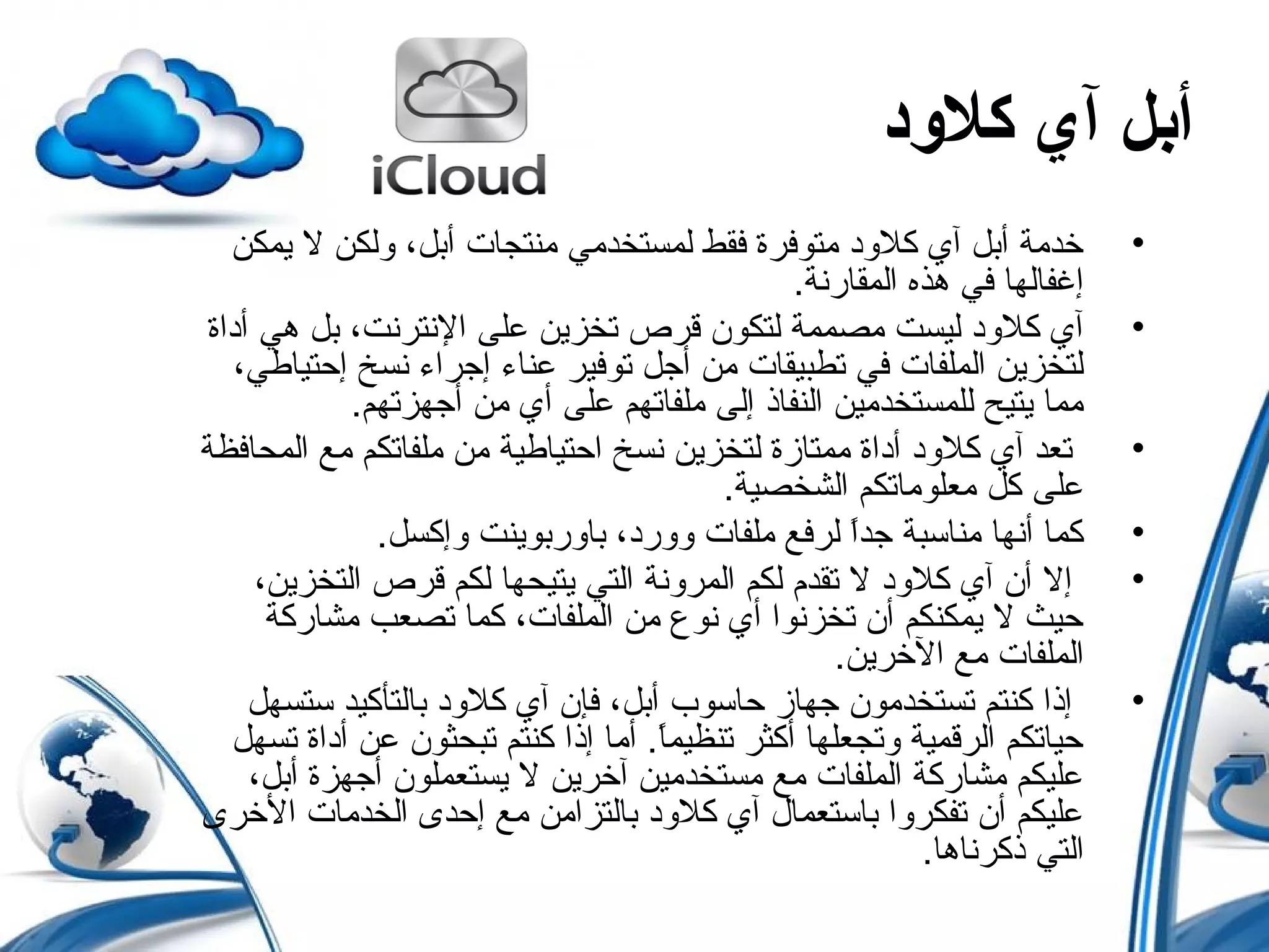 ‫كلدود‬ ‫آي‬ ‫أبل‬
•‫يمكن‬ ‫ل‬ ‫ولكن‬ ،‫أبل‬ ‫منتجات‬ ‫لمستخدمي‬ ‫فقط‬ ‫متوفرة‬ ‫كلود‬ ‫آي‬ ‫أبل‬ ‫خدمة‬
.‫المقارنة‬ ‫هذه‬ ‫في‬ ‫إغفالها‬
•‫أداة‬ ‫هي‬ ‫بل‬ ،‫النترنت‬ ‫على‬ ‫تخزين‬ ‫قرص‬ ‫لتكو ن‬ ‫مصممة‬ ‫ليست‬ ‫كلود‬ ‫آي‬
،‫إحتياطي‬ ‫نسخ‬ ‫إجراء‬ ‫عناء‬ ‫توفير‬ ‫أجل‬ ‫من‬ ‫تطبيقات‬ ‫في‬ ‫الملفات‬ ‫لتخزين‬
.‫أجهزتهم‬ ‫من‬ ‫أي‬ ‫على‬ ‫ملفاتهم‬ ‫إلى‬ ‫النفاذ‬ ‫للمستخدمين‬ ‫يتيح‬ ‫مما‬
•‫المحافظة‬ ‫مع‬ ‫ملفاتكم‬ ‫من‬ ‫احتياطية‬ ‫نسخ‬ ‫لتخزين‬ ‫ممتازة‬ ‫أداة‬ ‫كلود‬ ‫آي‬ ‫تعد‬
.‫الشخصية‬ ‫معلوماتكم‬ ‫كل‬ ‫على‬
•.‫وإكسل‬ ‫باوربوينت‬ ،‫وورد‬ ‫ملفات‬ ‫لرفع‬ ‫ا‬ً ‫جد‬ ‫مناسبة‬ ‫أنها‬ ‫كما‬
•،‫التخزين‬ ‫قرص‬ ‫لكم‬ ‫يتيحها‬ ‫التي‬ ‫المرونة‬ ‫لكم‬ ‫تقدم‬ ‫ل‬ ‫كلود‬ ‫آي‬ ‫أ ن‬ ‫إل‬
‫مشاركة‬ ‫تصعب‬ ‫كما‬ ،‫الملفات‬ ‫من‬ ‫نوع‬ ‫أي‬ ‫تخزنوا‬ ‫أ ن‬ ‫يمكنكم‬ ‫ل‬ ‫حيث‬
.‫الخرين‬ ‫مع‬ ‫الملفات‬
•‫ستسهل‬ ‫بالتأكيد‬ ‫كلود‬ ‫آي‬ ‫فإ ن‬ ،‫أبل‬ ‫حاسوب‬ ‫جهاز‬ ‫تستخدمو ن‬ ‫كنتم‬ ‫إذا‬
‫تسهل‬ ‫أداة‬ ‫عن‬ ‫تبحثو ن‬ ‫كنتم‬ ‫إذا‬ ‫أما‬ .‫ا‬ً ‫تنظيم‬ ‫أكثر‬ ‫وتجعلها‬ ‫الرقمية‬ ‫حياتكم‬
،‫أبل‬ ‫أجهزة‬ ‫يستعملو ن‬ ‫ل‬ ‫آخرين‬ ‫مستخدمين‬ ‫مع‬ ‫الملفات‬ ‫مشاركة‬ ‫عليكم‬
‫الخرى‬ ‫الخدمات‬ ‫إحدى‬ ‫مع‬ ‫بالتزامن‬ ‫كلود‬ ‫آي‬ ‫باستعما ل‬ ‫تفكروا‬ ‫أ ن‬ ‫عليكم‬
.‫ذكرناها‬ ‫التي‬
 