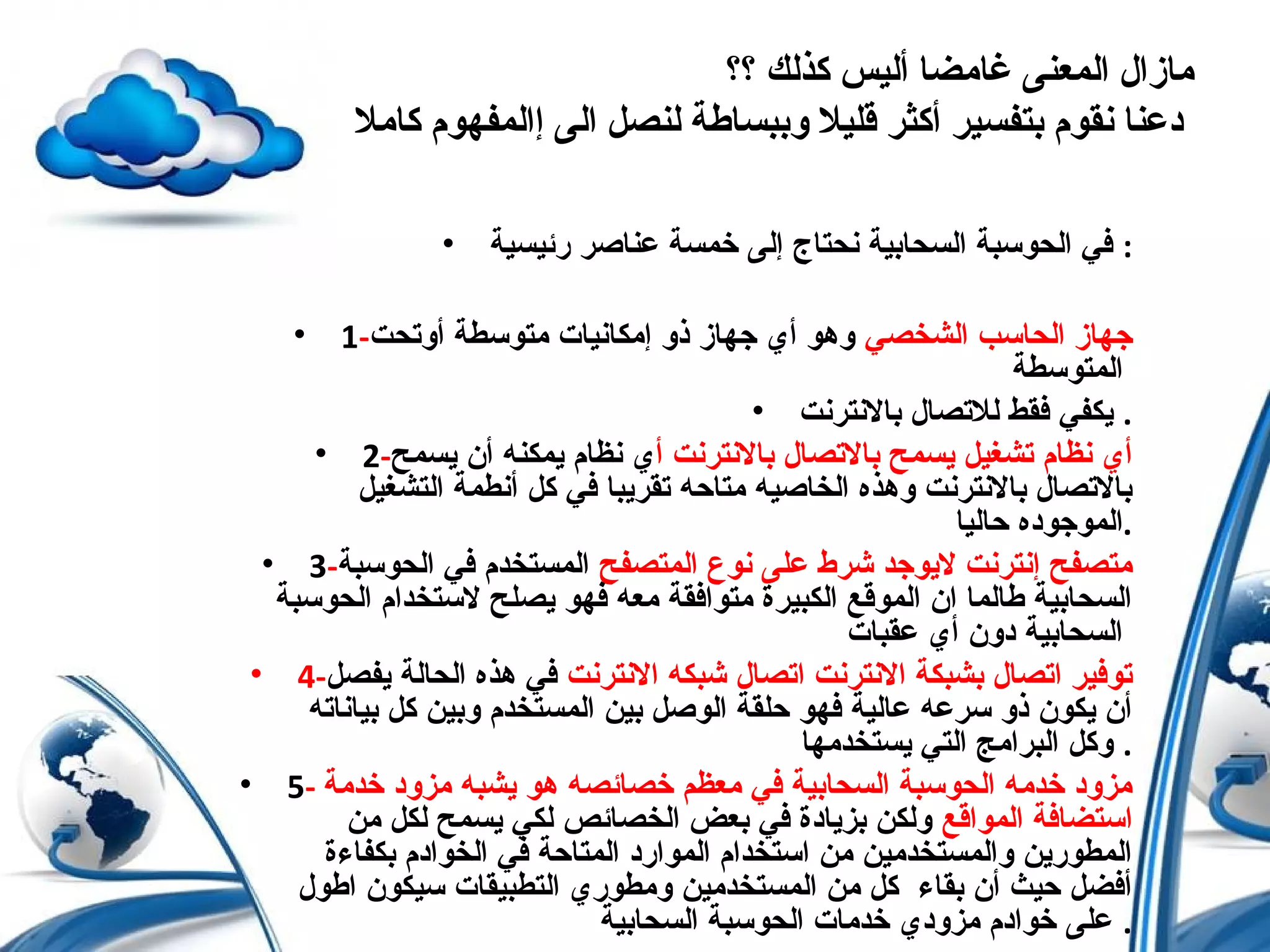 ‫؟؟‬ ‫كذلك‬ ‫أليس‬ ‫غامضا‬ ‫المعنى‬ ‫مازال‬
‫كامل‬ ‫إالمفهوم‬ ‫الى‬ ‫لنصل‬ ‫وببساطة‬ ‫قليل‬ ‫أكثر‬ ‫بتفسير‬ ‫نقوم‬ ‫دعنا‬
• ‫رئيسية‬ ‫عناصر‬ ‫خمسة‬ ‫إلى‬ ‫نحتاج‬ ‫السحابية‬ ‫الحوسبة‬ ‫في‬ :
• 1- ‫الشخصي‬ ‫الحاسب‬ ‫جهاز‬‫أوتحت‬ ‫متوسطة‬ ‫إمكانيات‬ ‫ذو‬ ‫جهاز‬ ‫أي‬ ‫وهو‬
‫المتوسطة‬
• ‫بالنترنت‬ ‫للتصال‬ ‫فقط‬ ‫يكفي‬ .
• 2- ‫أ‬ ‫بالنترنت‬ ‫بالتصال‬ ‫يسمح‬ ‫تشغيل‬ ‫نظام‬ ‫أي‬‫يسمح‬ ‫أن‬ ‫يمكنه‬ ‫نظام‬ ‫ي‬
‫التشغيل‬ ‫أنطمة‬ ‫كل‬ ‫في‬ ‫تقريبا‬ ‫متاحه‬ ‫الخاصيه‬ ‫وهذه‬ ‫بالنترنت‬ ‫بالتصال‬
‫حاليا‬ ‫.الموجوده‬
• 3- ‫المتصفح‬ ‫نوع‬ ‫على‬ ‫شرط‬ ‫ليوجد‬ ‫إنترنت‬ ‫متصفح‬‫الحوسبة‬ ‫في‬ ‫المستخدم‬
‫الحوسبة‬ ‫لستخدام‬ ‫يصلح‬ ‫فهو‬ ‫معه‬ ‫متوافقة‬ ‫الكبيرة‬ ‫الموقع‬ ‫ان‬ ‫طالما‬ ‫السحابية‬
‫عقبات‬ ‫أي‬ ‫دون‬ ‫السحابية‬
• 4- ‫النترنت‬ ‫شبكه‬ ‫اتصال‬ ‫النترنت‬ ‫بشبكة‬ ‫اتصال‬ ‫توفير‬‫يفصل‬ ‫الحالة‬ ‫هذه‬ ‫في‬
‫بياناته‬ ‫كل‬ ‫وبين‬ ‫المستخدم‬ ‫بين‬ ‫الوصل‬ ‫حلقة‬ ‫فهو‬ ‫عالية‬ ‫سرعه‬ ‫ذو‬ ‫يكون‬ ‫أن‬
‫يستخدمها‬ ‫التي‬ ‫البرامج‬ ‫وكل‬ .
• 5- ‫خدمة‬ ‫مزود‬ ‫يشبه‬ ‫هو‬ ‫خصائصه‬ ‫معظم‬ ‫في‬ ‫السحابية‬ ‫الحوسبة‬ ‫خدمه‬ ‫مزود‬
‫المواقع‬ ‫استضافة‬‫من‬ ‫لكل‬ ‫يسمح‬ ‫لكي‬ ‫الخصائص‬ ‫بعض‬ ‫في‬ ‫بزيادة‬ ‫ولكن‬
‫بكفاءة‬ ‫الخوادم‬ ‫في‬ ‫المتاحة‬ ‫الموارد‬ ‫استخدام‬ ‫من‬ ‫والمستخدمين‬ ‫المطورين‬
‫اطول‬ ‫سيكون‬ ‫التطبيقات‬ ‫ومطوري‬ ‫المستخدمين‬ ‫من‬ ‫كل‬ ‫بقاء‬ ‫أن‬ ‫حيث‬ ‫أفضل‬
‫السحابية‬ ‫الحوسبة‬ ‫خدمات‬ ‫مزودي‬ ‫خوادم‬ ‫على‬ .
 