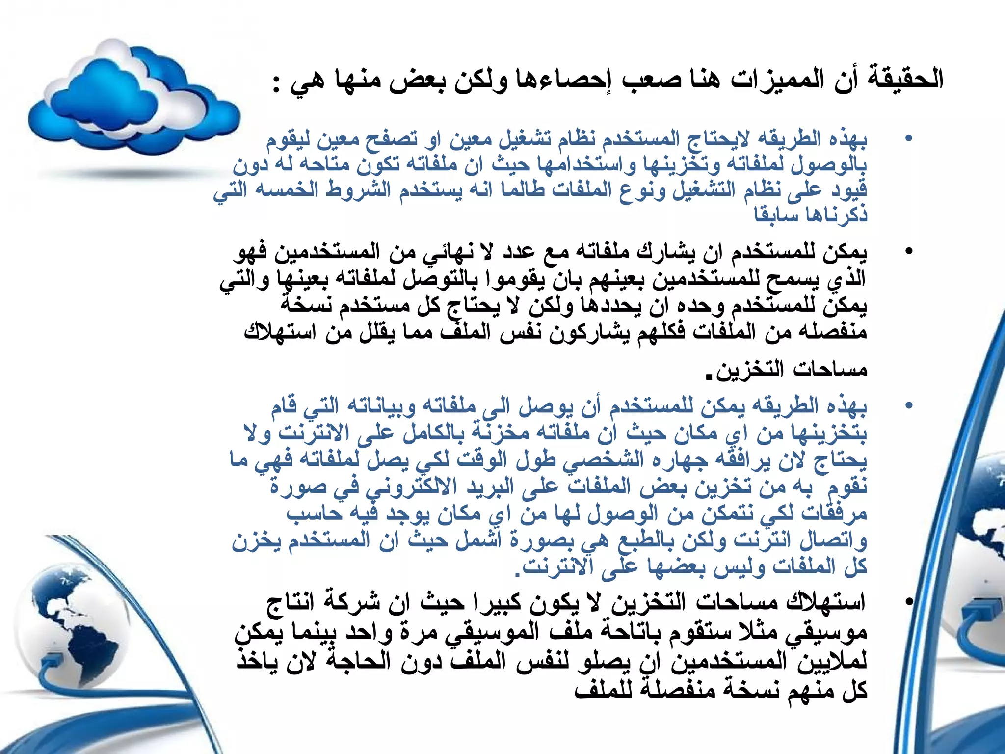 : ‫هي‬ ‫منها‬ ‫بعض‬ ‫ولكن‬ ‫إحصاءها‬ ‫صعب‬ ‫هنا‬ ‫المميزات‬ ‫أن‬ ‫الحقيقة‬
•‫ليقوم‬ ‫معين‬ ‫تصفح‬ ‫او‬ ‫معين‬ ‫تشغيل‬ ‫نظام‬ ‫المستخدم‬ ‫لحيحتاج‬ ‫الطرحيقه‬ ‫بهذه‬
‫دون‬ ‫له‬ ‫متاحه‬ ‫تكون‬ ‫ملفاته‬ ‫ان‬ ‫حيث‬ ‫واستخدامها‬ ‫وتخزحينها‬ ‫لملفاته‬ ‫بالوصول‬
‫التي‬ ‫الخمسه‬ ‫الشروط‬ ‫حيستخدم‬ ‫انه‬ ‫طالما‬ ‫الملفات‬ ‫ونوع‬ ‫التشغيل‬ ‫نظام‬ ‫على‬ ‫قيود‬
‫سابقا‬ ‫ذكرناها‬
•‫فهو‬ ‫المستخدمين‬ ‫من‬ ‫نهائي‬ ‫ل‬ ‫عدد‬ ‫مع‬ ‫ملفاته‬ ‫حيشارك‬ ‫ان‬ ‫للمستخدم‬ ‫حيمكن‬
‫والتي‬ ‫بعينها‬ ‫لملفاته‬ ‫بالتوصل‬ ‫حيقوموا‬ ‫بان‬ ‫بعينهم‬ ‫للمستخدمين‬ ‫حيسمح‬ ‫الذي‬
‫نسخة‬ ‫مستخدم‬ ‫كل‬ ‫حيحتاج‬ ‫ل‬ ‫ولكن‬ ‫حيحددها‬ ‫ان‬ ‫وحده‬ ‫للمستخدم‬ ‫حيمكن‬
‫استهلك‬ ‫من‬ ‫حيقلل‬ ‫مما‬ ‫الملف‬ ‫نفس‬ ‫حيشاركون‬ ‫فكلهم‬ ‫الملفات‬ ‫من‬ ‫منفصله‬
‫التخزحين‬ ‫مساحات‬.
•‫قام‬ ‫التي‬ ‫وبياناته‬ ‫ملفاته‬ ‫الى‬ ‫حيوصل‬ ‫أن‬ ‫للمستخدم‬ ‫حيمكن‬ ‫الطرحيقه‬ ‫بهذه‬
‫ول‬ ‫النترنت‬ ‫على‬ ‫بالكامل‬ ‫مخزنة‬ ‫ملفاته‬ ‫ان‬ ‫حيث‬ ‫مكان‬ ‫اي‬ ‫من‬ ‫بتخزحينها‬
‫ما‬ ‫فهي‬ ‫لملفاته‬ ‫حيصل‬ ‫لكي‬ ‫الوقت‬ ‫طول‬ ‫الشخصي‬ ‫جهاره‬ ‫حيرافقه‬ ‫لن‬ ‫حيحتاج‬
‫صورة‬ ‫في‬ ‫اللكتروني‬ ‫البرحيد‬ ‫على‬ ‫الملفات‬ ‫بعض‬ ‫تخزحين‬ ‫من‬ ‫به‬ ‫نقوم‬
‫حاسب‬ ‫فيه‬ ‫حيوجد‬ ‫مكان‬ ‫اي‬ ‫من‬ ‫لها‬ ‫الوصول‬ ‫من‬ ‫نتمكن‬ ‫لكي‬ ‫مرفقات‬
‫حيخزن‬ ‫المستخدم‬ ‫ان‬ ‫حيث‬ ‫اشمل‬ ‫بصورة‬ ‫هي‬ ‫بالطبع‬ ‫ولكن‬ ‫انترنت‬ ‫واتصال‬
.‫النترنت‬ ‫على‬ ‫بعضها‬ ‫وليس‬ ‫الملفات‬ ‫كل‬
•‫انتاج‬ ‫شركة‬ ‫ان‬ ‫حيث‬ ‫كبيرا‬ ‫حيكون‬ ‫ل‬ ‫التخزحين‬ ‫مساحات‬ ‫استهلك‬
‫حيمكن‬ ‫بينما‬ ‫واحد‬ ‫مرة‬ ‫الموسيقي‬ ‫ملف‬ ‫باتاحة‬ ‫ستقوم‬ ‫مثل‬ ‫موسيقي‬
‫حياخذ‬ ‫لن‬ ‫الحاجة‬ ‫دون‬ ‫الملف‬ ‫لنفس‬ ‫حيصلو‬ ‫ان‬ ‫المستخدمين‬ ‫لملحيين‬
‫للملف‬ ‫منفصلة‬ ‫نسخة‬ ‫منهم‬ ‫كل‬
 