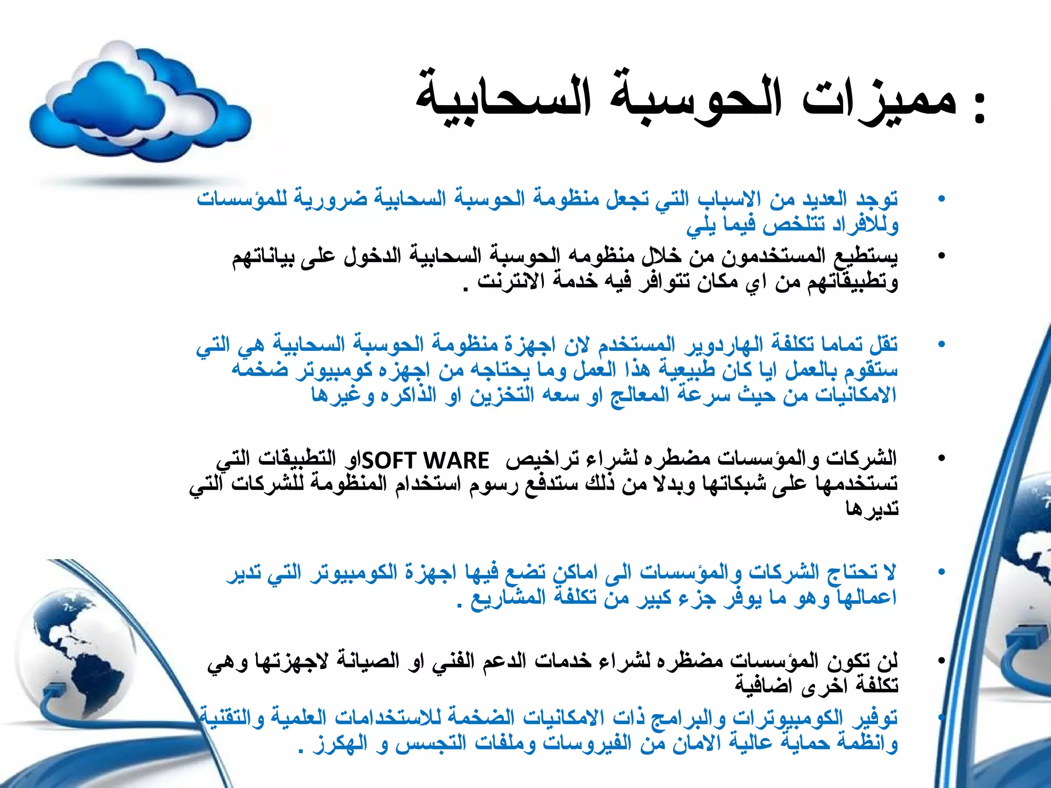 ‫السحابية‬ ‫الحوسبة‬ ‫مميزات‬ :
•‫للمؤسسات‬ ‫ضرورحية‬ ‫السحابية‬ ‫الحوسبة‬ ‫منظومة‬ ‫تجعل‬ ‫التي‬ ‫السباب‬ ‫من‬ ‫العدحيد‬ ‫توجد‬
‫حيلي‬ ‫فيما‬ ‫تتلخص‬ ‫وللفراد‬
•‫بياناتهم‬ ‫على‬ ‫الدخول‬ ‫السحابية‬ ‫الحوسبة‬ ‫منظومه‬ ‫خلل‬ ‫من‬ ‫المستخدمون‬ ‫حيستطيع‬
. ‫النترنت‬ ‫خدمة‬ ‫فيه‬ ‫تتوافر‬ ‫مكان‬ ‫اي‬ ‫من‬ ‫وتطبيقاتهم‬
•‫التي‬ ‫هي‬ ‫السحابية‬ ‫الحوسبة‬ ‫منظومة‬ ‫اجهزة‬ ‫لن‬ ‫المستخدم‬ ‫الهاردوحير‬ ‫تكلفة‬ ‫تماما‬ ‫تقل‬
‫ضخمه‬ ‫كومبيوتر‬ ‫اجهزه‬ ‫من‬ ‫حيحتاجه‬ ‫وما‬ ‫العمل‬ ‫هذا‬ ‫طبيعية‬ ‫كان‬ ‫احيا‬ ‫بالعمل‬ ‫ستقوم‬
‫وغيرها‬ ‫الذاكره‬ ‫او‬ ‫التخزحين‬ ‫سعه‬ ‫او‬ ‫المعالج‬ ‫سرعة‬ ‫حيث‬ ‫من‬ ‫المكانيات‬
•‫تراخيص‬ ‫لشراء‬ ‫مضطره‬ ‫والمؤسسات‬ ‫الشركات‬SOFT WARE‫التي‬ ‫التطبيقات‬ ‫او‬
‫التي‬ ‫للشركات‬ ‫المنظومة‬ ‫استخدام‬ ‫رسوم‬ ‫ستدفع‬ ‫ذلك‬ ‫من‬ ‫وبدل‬ ‫شبكاتها‬ ‫على‬ ‫تستخدمها‬
‫تدحيرها‬
•‫تدحير‬ ‫التي‬ ‫الكومبيوتر‬ ‫اجهزة‬ ‫فيها‬ ‫تضع‬ ‫اماكن‬ ‫الى‬ ‫والمؤسسات‬ ‫الشركات‬ ‫تحتاج‬ ‫ل‬
. ‫المشارحيع‬ ‫تكلفة‬ ‫من‬ ‫كبير‬ ‫جزء‬ ‫حيوفر‬ ‫ما‬ ‫وهو‬ ‫اعمالها‬
•‫وهي‬ ‫لجهزتها‬ ‫الصيانة‬ ‫او‬ ‫الفني‬ ‫الدعم‬ ‫خدمات‬ ‫لشراء‬ ‫مضظره‬ ‫المؤسسات‬ ‫تكون‬ ‫لن‬
‫اضافية‬ ‫اخرى‬ ‫تكلفة‬
•‫والتقنية‬ ‫العلمية‬ ‫للستخدامات‬ ‫الضخمة‬ ‫المكانيات‬ ‫ذات‬ ‫والبرامج‬ ‫الكومبيوترات‬ ‫توفير‬
. ‫الهكرز‬ ‫و‬ ‫التجسس‬ ‫وملفات‬ ‫الفيروسات‬ ‫من‬ ‫المان‬ ‫عالية‬ ‫حماحية‬ ‫وانظمة‬
 