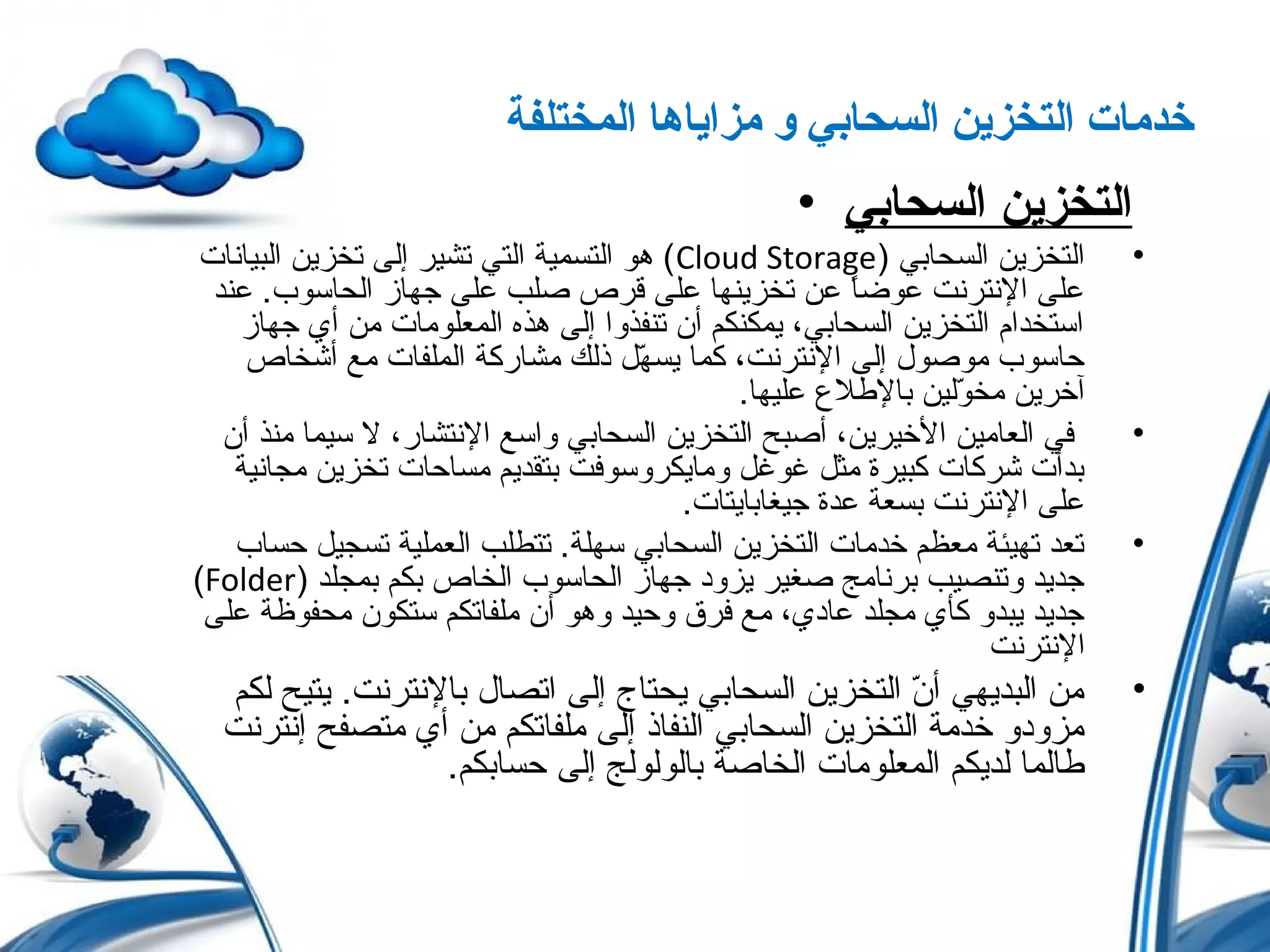 ‫المختلفة‬ ‫مزاياها‬ ‫و‬ ‫السحابي‬ ‫التخزين‬ ‫خدمات‬
• ‫السحابي‬ ‫التخزين‬
•) ‫السحابي‬ ‫التخزين‬Cloud Storage‫البيانات‬ ‫تخزين‬ ‫إلى‬ ‫تشير‬ ‫التي‬ ‫التسمية‬ ‫هو‬ (
‫عند‬ .‫الحاسوب‬ ‫جهاز‬ ‫على‬ ‫صلب‬ ‫قرص‬ ‫على‬ ‫تخزينها‬ ‫عن‬ ‫ا‬ً ‫عوض‬ ‫النترنت‬ ‫على‬
‫جهاز‬ ‫أي‬ ‫من‬ ‫المعلومات‬ ‫هذه‬ ‫إلى‬ ‫تنفذوا‬ ‫أن‬ ‫يمكنكم‬ ،‫السحابي‬ ‫التخزين‬ ‫استخدام‬
‫أشخاص‬ ‫مع‬ ‫الملفات‬ ‫مشاركة‬ ‫ذلك‬ ‫ه ل‬ّ‫ل‬ ‫يس‬ ‫كما‬ ،‫النترنت‬ ‫إلى‬ ‫موصول‬ ‫حاسوب‬
.‫عليها‬ ‫باللطل ع‬ ‫ولين‬ّ‫ل‬ ‫مخ‬ ‫آخرين‬
•‫أن‬ ‫منذ‬ ‫سيما‬ ‫ل‬ ،‫النتشار‬ ‫واسع‬ ‫السحابي‬ ‫التخزين‬ ‫أصبح‬ ،‫الخيرين‬ ‫العامين‬ ‫في‬
‫مجانية‬ ‫تخزين‬ ‫مساحات‬ ‫بتقديم‬ ‫ومايكروسوفت‬ ‫غوغ ل‬ ‫مث ل‬ ‫كبيرة‬ ‫شركات‬ ‫بدأت‬
.‫جيغابايتات‬ ‫عدة‬ ‫بسعة‬ ‫النترنت‬ ‫على‬
•‫حساب‬ ‫تسجي ل‬ ‫العملية‬ ‫تتطلب‬ .‫سهلة‬ ‫السحابي‬ ‫التخزين‬ ‫خدمات‬ ‫معظم‬ ‫تهيئة‬ ‫تعد‬
) ‫بمجلد‬ ‫بكم‬ ‫الخاص‬ ‫الحاسوب‬ ‫جهاز‬ ‫يزود‬ ‫صغير‬ ‫برنامج‬ ‫وتنصيب‬ ‫جديد‬Folder(
‫على‬ ‫محفوظة‬ ‫ستكون‬ ‫ملفاتكم‬ ‫أن‬ ‫وهو‬ ‫وحيد‬ ‫فرق‬ ‫مع‬ ،‫عادي‬ ‫مجلد‬ ‫كأي‬ ‫يبدو‬ ‫جديد‬
‫النترنت‬
•‫لكم‬ ‫يتيح‬ .‫بالنترنت‬ ‫اتصال‬ ‫إلى‬ ‫يحتاج‬ ‫السحابي‬ ‫التخزين‬ ‫ن‬ّ‫ل‬ ‫أ‬ ‫البديهي‬ ‫من‬
‫إنترنت‬ ‫متصفح‬ ‫أي‬ ‫من‬ ‫ملفاتكم‬ ‫إلى‬ ‫النفاذ‬ ‫السحابي‬ ‫التخزين‬ ‫خدمة‬ ‫مزودو‬
.‫حسابكم‬ ‫إلى‬ ‫بالولولج‬ ‫الخاصة‬ ‫المعلومات‬ ‫لديكم‬ ‫لطالما‬
 