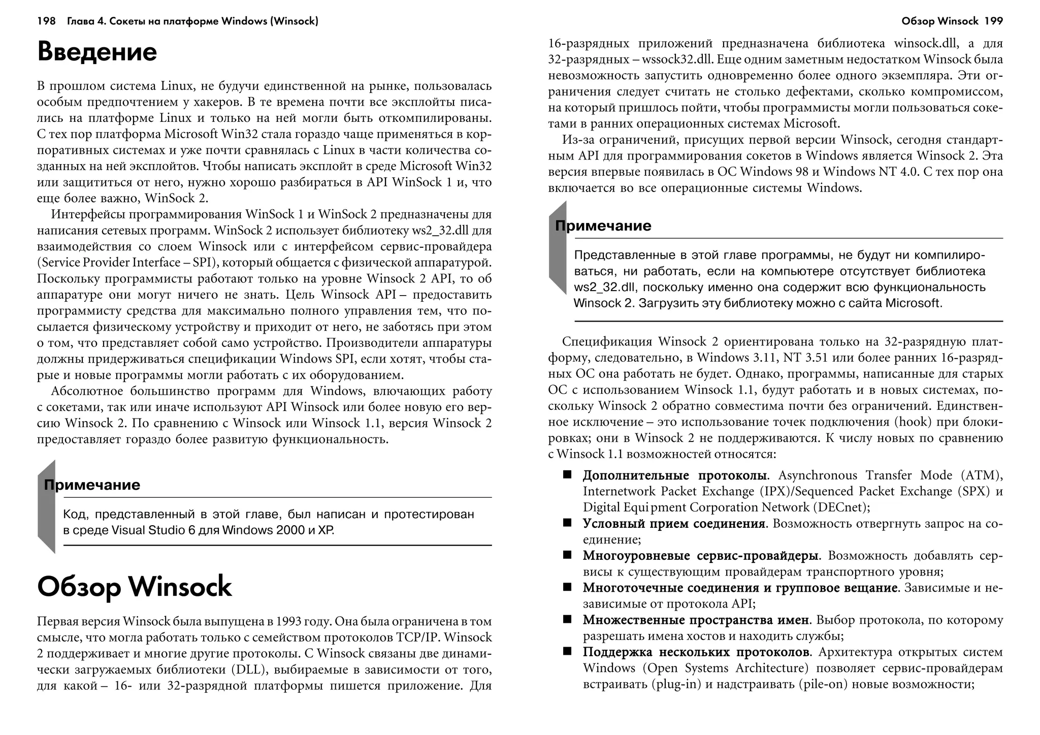 198 Глава 4. Сокеты на платформе Windows (Winsock) 199
Введение
Â ïðîøëîì ñèñòåìà Linux, íå áóäó÷è åäèíñòâåííîé íà ðûíêå, ïîëüçîâàëàñü
îñîáûì ïðåäïî÷òåíèåì ó õàêåðîâ. Â òå âðåìåíà ïî÷òè âñå ýêñïëîéòû ïèñà-
ëèñü íà ïëàòôîðìå Linux è òîëüêî íà íåé ìîãëè áûòü îòêîìïèëèðîâàíû.
Ñ òåõ ïîð ïëàòôîðìà Microsoft Win32 ñòàëà ãîðàçäî ÷àùå ïðèìåíÿòüñÿ â êîð-
ïîðàòèâíûõ ñèñòåìàõ è óæå ïî÷òè ñðàâíÿëàñü ñ Linux â ÷àñòè êîëè÷åñòâà ñî-
çäàííûõ íà íåé ýêñïëîéòîâ. ×òîáû íàïèñàòü ýêñïëîéò â ñðåäå Microsoft Win32
èëè çàùèòèòüñÿ îò íåãî, íóæíî õîðîøî ðàçáèðàòüñÿ â API WinSock 1 è, ÷òî
åùå áîëåå âàæíî, WinSock 2.
Èíòåðôåéñû ïðîãðàììèðîâàíèÿ WinSock 1 è WinSock 2 ïðåäíàçíà÷åíû äëÿ
íàïèñàíèÿ ñåòåâûõ ïðîãðàìì. WinSock 2 èñïîëüçóåò áèáëèîòåêó ws2_32.dll äëÿ
âçàèìîäåéñòâèÿ ñî ñëîåì Winsock èëè ñ èíòåðôåéñîì ñåðâèñ-ïðîâàéäåðà
(Service Provider Interface – SPI), êîòîðûé îáùàåòñÿ ñ ôèçè÷åñêîé àïïàðàòóðîé.
Ïîñêîëüêó ïðîãðàììèñòû ðàáîòàþò òîëüêî íà óðîâíå Winsock 2 API, òî îá
àïïàðàòóðå îíè ìîãóò íè÷åãî íå çíàòü. Öåëü Winsock API – ïðåäîñòàâèòü
ïðîãðàììèñòó ñðåäñòâà äëÿ ìàêñèìàëüíî ïîëíîãî óïðàâëåíèÿ òåì, ÷òî ïî-
ñûëàåòñÿ ôèçè÷åñêîìó óñòðîéñòâó è ïðèõîäèò îò íåãî, íå çàáîòÿñü ïðè ýòîì
î òîì, ÷òî ïðåäñòàâëÿåò ñîáîé ñàìî óñòðîéñòâî. Ïðîèçâîäèòåëè àïïàðàòóðû
äîëæíû ïðèäåðæèâàòüñÿ ñïåöèôèêàöèè Windows SPI, åñëè õîòÿò, ÷òîáû ñòà-
ðûå è íîâûå ïðîãðàììû ìîãëè ðàáîòàòü ñ èõ îáîðóäîâàíèåì.
Àáñîëþòíîå áîëüøèíñòâî ïðîãðàìì äëÿ Windows, âëþ÷àþùèõ ðàáîòó
ñ ñîêåòàìè, òàê èëè èíà÷å èñïîëüçóþò API Winsock èëè áîëåå íîâóþ åãî âåð-
ñèþ Winsock 2. Ïî ñðàâíåíèþ ñ Winsock èëè Winsock 1.1, âåðñèÿ Winsock 2
ïðåäîñòàâëÿåò ãîðàçäî áîëåå ðàçâèòóþ ôóíêöèîíàëüíîñòü.
16-ðàçðÿäíûõ ïðèëîæåíèé ïðåäíàçíà÷åíà áèáëèîòåêà winsock.dll, à äëÿ
32-ðàçðÿäíûõ – wssock32.dll. Åùå îäíèì çàìåòíûì íåäîñòàòêîì Winsock áûëà
íåâîçìîæíîñòü çàïóñòèòü îäíîâðåìåííî áîëåå îäíîãî ýêçåìïëÿðà. Ýòè îã-
ðàíè÷åíèÿ ñëåäóåò ñ÷èòàòü íå ñòîëüêî äåôåêòàìè, ñêîëüêî êîìïðîìèññîì,
íà êîòîðûé ïðèøëîñü ïîéòè, ÷òîáû ïðîãðàììèñòû ìîãëè ïîëüçîâàòüñÿ ñîêå-
òàìè â ðàííèõ îïåðàöèîííûõ ñèñòåìàõ Microsoft.
Èç-çà îãðàíè÷åíèé, ïðèñóùèõ ïåðâîé âåðñèè Winsock, ñåãîäíÿ ñòàíäàðò-
íûì API äëÿ ïðîãðàììèðîâàíèÿ ñîêåòîâ â Windows ÿâëÿåòñÿ Winsock 2. Ýòà
âåðñèÿ âïåðâûå ïîÿâèëàñü â ÎÑ Windows 98 è Windows NT 4.0. Ñ òåõ ïîð îíà
âêëþ÷àåòñÿ âî âñå îïåðàöèîííûå ñèñòåìû Windows.
Примечание
Код, представленный в этой главе, был написан и протестирован
в среде Visual Studio 6 для Windows 2000 и XP.
Обзор Winsock
Ïåðâàÿ âåðñèÿ Winsock áûëà âûïóùåíà â 1993 ãîäó. Îíà áûëà îãðàíè÷åíà â òîì
ñìûñëå, ÷òî ìîãëà ðàáîòàòü òîëüêî ñ ñåìåéñòâîì ïðîòîêîëîâ TCP/IP. Winsock
2 ïîääåðæèâàåò è ìíîãèå äðóãèå ïðîòîêîëû. Ñ Winsock ñâÿçàíû äâå äèíàìè-
÷åñêè çàãðóæàåìûõ áèáëèîòåêè (DLL), âûáèðàåìûå â çàâèñèìîñòè îò òîãî,
äëÿ êàêîé – 16- èëè 32-ðàçðÿäíîé ïëàòôîðìû ïèøåòñÿ ïðèëîæåíèå. Äëÿ
Примечание
Представленные в этой главе программы, не будут ни компилиро
ваться, ни работать, если на компьютере отсутствует библиотека
ws2_32.dll, поскольку именно она содержит всю функциональность
Winsock 2. Загрузить эту библиотеку можно с сайта Microsoft.
Ñïåöèôèêàöèÿ Winsock 2 îðèåíòèðîâàíà òîëüêî íà 32-ðàçðÿäíóþ ïëàò-
ôîðìó, ñëåäîâàòåëüíî, â Windows 3.11, NT 3.51 èëè áîëåå ðàííèõ 16-ðàçðÿä-
íûõ ÎÑ îíà ðàáîòàòü íå áóäåò. Îäíàêî, ïðîãðàììû, íàïèñàííûå äëÿ ñòàðûõ
ÎÑ ñ èñïîëüçîâàíèåì Winsock 1.1, áóäóò ðàáîòàòü è â íîâûõ ñèñòåìàõ, ïî-
ñêîëüêó Winsock 2 îáðàòíî ñîâìåñòèìà ïî÷òè áåç îãðàíè÷åíèé. Åäèíñòâåí-
íîå èñêëþ÷åíèå – ýòî èñïîëüçîâàíèå òî÷åê ïîäêëþ÷åíèÿ (hook) ïðè áëîêè-
ðîâêàõ; îíè â Winsock 2 íå ïîääåðæèâàþòñÿ. Ê ÷èñëó íîâûõ ïî ñðàâíåíèþ
ñ Winsock 1.1 âîçìîæíîñòåé îòíîñÿòñÿ:
Äîïîëíèòåëüíûå ïðîòîêîëûÄîïîëíèòåëüíûå ïðîòîêîëûÄîïîëíèòåëüíûå ïðîòîêîëûÄîïîëíèòåëüíûå ïðîòîêîëûÄîïîëíèòåëüíûå ïðîòîêîëû. Asynchronous Transfer Mode (ATM),
Internetwork Packet Exchange (IPX)/Sequenced Packet Exchange (SPX) è
Digital Equipment Corporation Network (DECnet);
Óñëîâíûé ïðèåì ñîåäèíåíèÿÓñëîâíûé ïðèåì ñîåäèíåíèÿÓñëîâíûé ïðèåì ñîåäèíåíèÿÓñëîâíûé ïðèåì ñîåäèíåíèÿÓñëîâíûé ïðèåì ñîåäèíåíèÿ. Âîçìîæíîñòü îòâåðãíóòü çàïðîñ íà ñî-
åäèíåíèå;
Ìíîãîóðîâíåâûå ñåðâèñ-ïðîâàéäåðûÌíîãîóðîâíåâûå ñåðâèñ-ïðîâàéäåðûÌíîãîóðîâíåâûå ñåðâèñ-ïðîâàéäåðûÌíîãîóðîâíåâûå ñåðâèñ-ïðîâàéäåðûÌíîãîóðîâíåâûå ñåðâèñ-ïðîâàéäåðû. Âîçìîæíîñòü äîáàâëÿòü ñåð-
âèñû ê ñóùåñòâóþùèì ïðîâàéäåðàì òðàíñïîðòíîãî óðîâíÿ;
Ìíîãîòî÷å÷íûå ñîåäèíåíèÿ è ãðóïïîâîå âåùàíèåÌíîãîòî÷å÷íûå ñîåäèíåíèÿ è ãðóïïîâîå âåùàíèåÌíîãîòî÷å÷íûå ñîåäèíåíèÿ è ãðóïïîâîå âåùàíèåÌíîãîòî÷å÷íûå ñîåäèíåíèÿ è ãðóïïîâîå âåùàíèåÌíîãîòî÷å÷íûå ñîåäèíåíèÿ è ãðóïïîâîå âåùàíèå. Çàâèñèìûå è íå-
çàâèñèìûå îò ïðîòîêîëà API;
Ìíîæåñòâåííûå ïðîñòðàíñòâà èìåíÌíîæåñòâåííûå ïðîñòðàíñòâà èìåíÌíîæåñòâåííûå ïðîñòðàíñòâà èìåíÌíîæåñòâåííûå ïðîñòðàíñòâà èìåíÌíîæåñòâåííûå ïðîñòðàíñòâà èìåí. Âûáîð ïðîòîêîëà, ïî êîòîðîìó
ðàçðåøàòü èìåíà õîñòîâ è íàõîäèòü ñëóæáû;
Ïîääåðæêà íåñêîëüêèõ ïðîòîêîëîâÏîääåðæêà íåñêîëüêèõ ïðîòîêîëîâÏîääåðæêà íåñêîëüêèõ ïðîòîêîëîâÏîääåðæêà íåñêîëüêèõ ïðîòîêîëîâÏîääåðæêà íåñêîëüêèõ ïðîòîêîëîâ. Àðõèòåêòóðà îòêðûòûõ ñèñòåì
Windows (Open Systems Architecture) ïîçâîëÿåò ñåðâèñ-ïðîâàéäåðàì
âñòðàèâàòü (plug-in) è íàäñòðàèâàòü (pile-on) íîâûå âîçìîæíîñòè;
Обзор Winsock
 
