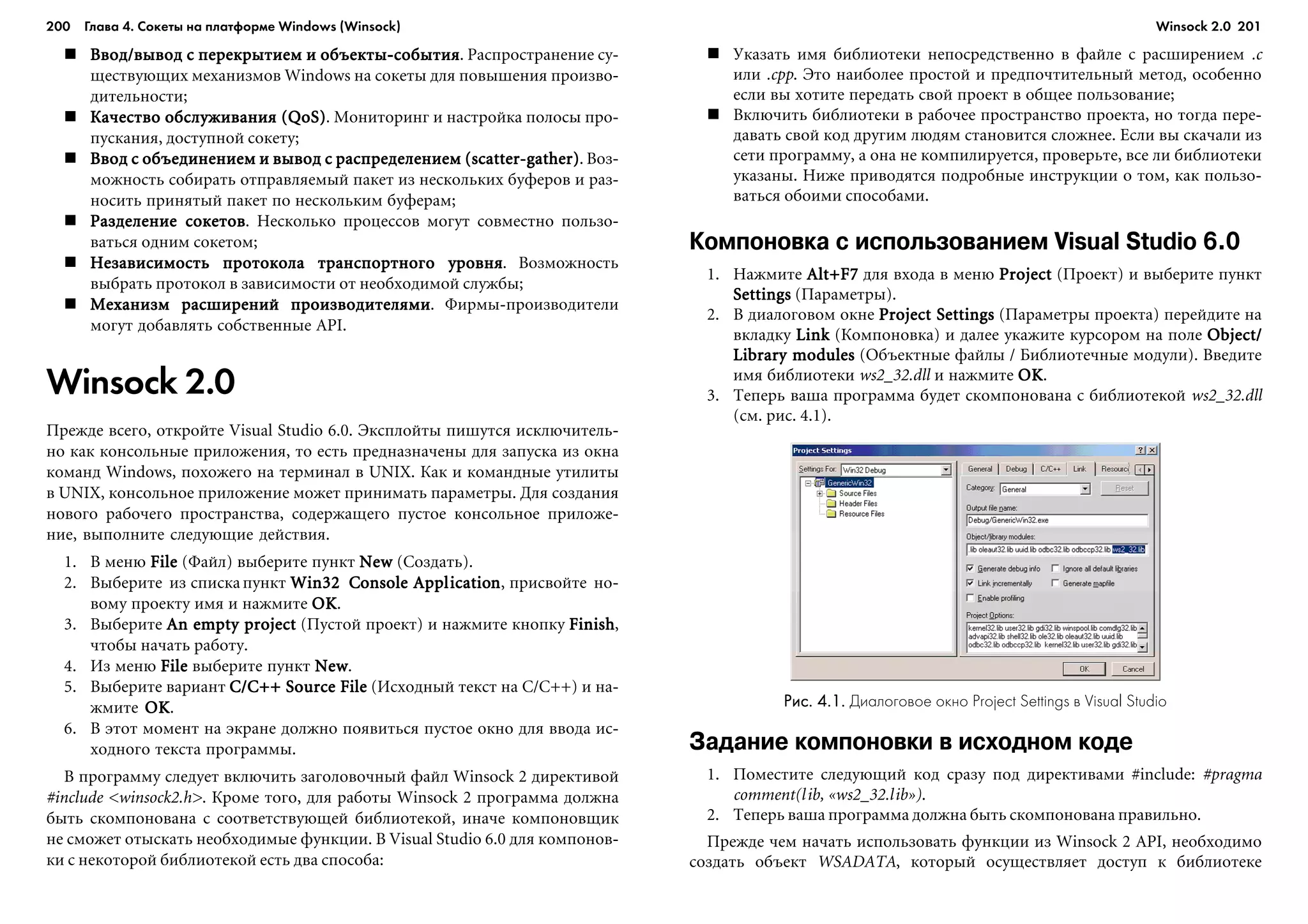 200 Глава 4. Сокеты на платформе Windows (Winsock) 201
Ââîä/âûâîä ñ ïåðåêðûòèåì è îáúåêòû-ñîáûòèÿÂâîä/âûâîä ñ ïåðåêðûòèåì è îáúåêòû-ñîáûòèÿÂâîä/âûâîä ñ ïåðåêðûòèåì è îáúåêòû-ñîáûòèÿÂâîä/âûâîä ñ ïåðåêðûòèåì è îáúåêòû-ñîáûòèÿÂâîä/âûâîä ñ ïåðåêðûòèåì è îáúåêòû-ñîáûòèÿ. Ðàñïðîñòðàíåíèå ñó-
ùåñòâóþùèõ ìåõàíèçìîâ Windows íà ñîêåòû äëÿ ïîâûøåíèÿ ïðîèçâî-
äèòåëüíîñòè;
Êà÷åñòâî îáñëóæèâàíèÿ (QoS)Êà÷åñòâî îáñëóæèâàíèÿ (QoS)Êà÷åñòâî îáñëóæèâàíèÿ (QoS)Êà÷åñòâî îáñëóæèâàíèÿ (QoS)Êà÷åñòâî îáñëóæèâàíèÿ (QoS). Ìîíèòîðèíã è íàñòðîéêà ïîëîñû ïðî-
ïóñêàíèÿ, äîñòóïíîé ñîêåòó;
Ââîä ñ îáúåäèíåíèåì è âûâîä ñ ðàñïðåäåëåíèåì (scatter-gather)Ââîä ñ îáúåäèíåíèåì è âûâîä ñ ðàñïðåäåëåíèåì (scatter-gather)Ââîä ñ îáúåäèíåíèåì è âûâîä ñ ðàñïðåäåëåíèåì (scatter-gather)Ââîä ñ îáúåäèíåíèåì è âûâîä ñ ðàñïðåäåëåíèåì (scatter-gather)Ââîä ñ îáúåäèíåíèåì è âûâîä ñ ðàñïðåäåëåíèåì (scatter-gather). Âîç-
ìîæíîñòü ñîáèðàòü îòïðàâëÿåìûé ïàêåò èç íåñêîëüêèõ áóôåðîâ è ðàç-
íîñèòü ïðèíÿòûé ïàêåò ïî íåñêîëüêèì áóôåðàì;
Ðàçäåëåíèå ñîêåòîâÐàçäåëåíèå ñîêåòîâÐàçäåëåíèå ñîêåòîâÐàçäåëåíèå ñîêåòîâÐàçäåëåíèå ñîêåòîâ. Íåñêîëüêî ïðîöåññîâ ìîãóò ñîâìåñòíî ïîëüçî-
âàòüñÿ îäíèì ñîêåòîì;
Íåçàâèñèìîñòü ïðîòîêîëà òðàíñïîðòíîãî óðîâíÿÍåçàâèñèìîñòü ïðîòîêîëà òðàíñïîðòíîãî óðîâíÿÍåçàâèñèìîñòü ïðîòîêîëà òðàíñïîðòíîãî óðîâíÿÍåçàâèñèìîñòü ïðîòîêîëà òðàíñïîðòíîãî óðîâíÿÍåçàâèñèìîñòü ïðîòîêîëà òðàíñïîðòíîãî óðîâíÿ. Âîçìîæíîñòü
âûáðàòü ïðîòîêîë â çàâèñèìîñòè îò íåîáõîäèìîé ñëóæáû;
Ìåõàíèçì ðàñøèðåíèé ïðîèçâîäèòåëÿìèÌåõàíèçì ðàñøèðåíèé ïðîèçâîäèòåëÿìèÌåõàíèçì ðàñøèðåíèé ïðîèçâîäèòåëÿìèÌåõàíèçì ðàñøèðåíèé ïðîèçâîäèòåëÿìèÌåõàíèçì ðàñøèðåíèé ïðîèçâîäèòåëÿìè. Ôèðìû-ïðîèçâîäèòåëè
ìîãóò äîáàâëÿòü ñîáñòâåííûå API.
Winsock 2.0
Ïðåæäå âñåãî, îòêðîéòå Visual Studio 6.0. Ýêñïëîéòû ïèøóòñÿ èñêëþ÷èòåëü-
íî êàê êîíñîëüíûå ïðèëîæåíèÿ, òî åñòü ïðåäíàçíà÷åíû äëÿ çàïóñêà èç îêíà
êîìàíä Windows, ïîõîæåãî íà òåðìèíàë â UNIX. Êàê è êîìàíäíûå óòèëèòû
â UNIX, êîíñîëüíîå ïðèëîæåíèå ìîæåò ïðèíèìàòü ïàðàìåòðû. Äëÿ ñîçäàíèÿ
íîâîãî ðàáî÷åãî ïðîñòðàíñòâà, ñîäåðæàùåãî ïóñòîå êîíñîëüíîå ïðèëîæå-
íèå, âûïîëíèòå ñëåäóþùèå äåéñòâèÿ.
1. Â ìåíþ FileFileFileFileFile (Ôàéë) âûáåðèòå ïóíêò NewNewNewNewNew (Ñîçäàòü).
2. Âûáåðèòå èç ñïèñêàïóíêò Win32Win32Win32Win32Win32 CCCCCooooonsole Applnsole Applnsole Applnsole Applnsole Applicatioicatioicatioicatioicationnnnn, ïðèñâîéòå íî-
âîìó ïðîåêòó èìÿ è íàæìèòå OKOKOKOKOK.
3. Âûáåðèòå An empty projectAn empty projectAn empty projectAn empty projectAn empty project (Ïóñòîé ïðîåêò) è íàæìèòå êíîïêó FinishFinishFinishFinishFinish,
÷òîáû íà÷àòü ðàáîòó.
4. Èç ìåíþ FileFileFileFileFile âûáåðèòå ïóíêò NewNewNewNewNew.
5. Âûáåðèòå âàðèàíò C/C++ Source FileC/C++ Source FileC/C++ Source FileC/C++ Source FileC/C++ Source File (Èñõîäíûé òåêñò íà C/C++) è íà-
æìèòå OKOKOKOKOK.
6. Â ýòîò ìîìåíò íà ýêðàíå äîëæíî ïîÿâèòüñÿ ïóñòîå îêíî äëÿ ââîäà èñ-
õîäíîãî òåêñòà ïðîãðàììû.
Â ïðîãðàììó ñëåäóåò âêëþ÷èòü çàãîëîâî÷íûé ôàéë Winsock 2 äèðåêòèâîé
#include <winsock2.h>. Êðîìå òîãî, äëÿ ðàáîòû Winsock 2 ïðîãðàììà äîëæíà
áûòü ñêîìïîíîâàíà ñ ñîîòâåòñòâóþùåé áèáëèîòåêîé, èíà÷å êîìïîíîâùèê
íå ñìîæåò îòûñêàòü íåîáõîäèìûå ôóíêöèè. Â Visual Studio 6.0 äëÿ êîìïîíîâ-
êè ñ íåêîòîðîé áèáëèîòåêîé åñòü äâà ñïîñîáà:
Óêàçàòü èìÿ áèáëèîòåêè íåïîñðåäñòâåííî â ôàéëå ñ ðàñøèðåíèåì .c
èëè .cpp. Ýòî íàèáîëåå ïðîñòîé è ïðåäïî÷òèòåëüíûé ìåòîä, îñîáåííî
åñëè âû õîòèòå ïåðåäàòü ñâîé ïðîåêò â îáùåå ïîëüçîâàíèå;
Âêëþ÷èòü áèáëèîòåêè â ðàáî÷åå ïðîñòðàíñòâî ïðîåêòà, íî òîãäà ïåðå-
äàâàòü ñâîé êîä äðóãèì ëþäÿì ñòàíîâèòñÿ ñëîæíåå. Åñëè âû ñêà÷àëè èç
ñåòè ïðîãðàììó, à îíà íå êîìïèëèðóåòñÿ, ïðîâåðüòå, âñå ëè áèáëèîòåêè
óêàçàíû. Íèæå ïðèâîäÿòñÿ ïîäðîáíûå èíñòðóêöèè î òîì, êàê ïîëüçî-
âàòüñÿ îáîèìè ñïîñîáàìè.
Компоновка с использованием Visual Studio 6.0
1. Íàæìèòå Alt+F7Alt+F7Alt+F7Alt+F7Alt+F7 äëÿ âõîäà â ìåíþ ProjectProjectProjectProjectProject (Ïðîåêò) è âûáåðèòå ïóíêò
SettingsSettingsSettingsSettingsSettings (Ïàðàìåòðû).
2. Â äèàëîãîâîì îêíå Project SettingsProject SettingsProject SettingsProject SettingsProject Settings (Ïàðàìåòðû ïðîåêòà) ïåðåéäèòå íà
âêëàäêó LinkLinkLinkLinkLink (Êîìïîíîâêà) è äàëåå óêàæèòå êóðñîðîì íà ïîëå Object/Object/Object/Object/Object/
Library modulesLibrary modulesLibrary modulesLibrary modulesLibrary modules (Îáúåêòíûå ôàéëû / Áèáëèîòå÷íûå ìîäóëè). Ââåäèòå
èìÿ áèáëèîòåêè ws2_32.dll è íàæìèòå OKOKOKOKOK.
3. Òåïåðü âàøà ïðîãðàììà áóäåò ñêîìïîíîâàíà ñ áèáëèîòåêîé ws2_32.dll
(ñì. ðèñ. 4.1).
Рис. 4.1.Рис. 4.1.Рис. 4.1.Рис. 4.1.Рис. 4.1. Диалоговое окно Project Settings в Visual Studio
Задание компоновки в исходном коде
1. Ïîìåñòèòå ñëåäóþùèé êîä ñðàçó ïîä äèðåêòèâàìè #include: #pragma
comment(lib, «ws2_32.lib»).
2. Òåïåðü âàøà ïðîãðàììà äîëæíà áûòü ñêîìïîíîâàíà ïðàâèëüíî.
Ïðåæäå ÷åì íà÷àòü èñïîëüçîâàòü ôóíêöèè èç Winsock 2 API, íåîáõîäèìî
ñîçäàòü îáúåêò WSADATA, êîòîðûé îñóùåñòâëÿåò äîñòóï ê áèáëèîòåêå
Winsock 2.0
 