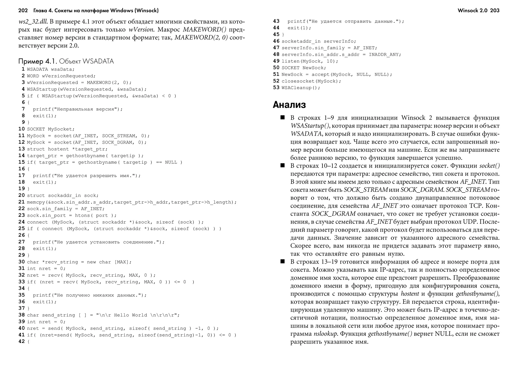 202 Глава 4. Сокеты на платформе Windows (Winsock) 203
ws2_32.dll. Â ïðèìåðå 4.1 ýòîò îáúåêò îáëàäàåò ìíîãèìè ñâîéñòâàìè, èç êîòî-
ðûõ íàñ áóäåò èíòåðåñîâàòü òîëüêî wVersion. Ìàêðîñ MAKEWORD() ïðåä-
ñòàâëÿåò íîìåð âåðñèè â ñòàíäàðòíîì ôîðìàòå; òàê, MAKEWORD(2, 0) ñîîò-
âåòñòâóåò âåðñèè 2.0.
Пример 4.1.Пример 4.1.Пример 4.1.Пример 4.1.Пример 4.1. Объект WSADATA
1 WSADATA wsaData;
2 WORD wVersionRequested;
3 wVersionRequested = MAKEWORD(2, 0);
4 WSAStartup(wVersionRequested, &wsaData);
5 if ( WSAStartup(wVersionRequested, &wsaData) < 0 )
6 {
7 printf("Íåïðàâèëüíàÿ âåðñèÿ");
8 exit(1);
9 }
10 SOCKET MySocket;
11 MySock = socket(AF_INET, SOCK_STREAM, 0);
12 MySock = socket(AF_INET, SOCK_DGRAM, 0);
13 struct hostent *target_ptr;
14 target_ptr = gethostbyname( targetip );
15 if( target_ptr = gethostbyname( targetip ) == NULL )
16 {
17 printf("Íå óäàåòñÿ ðàçðåøèòü èìÿ.");
18 exit(1);
19 }
20 struct sockaddr_in sock;
21 memcpy(&sock.sin_addr.s_addr,target_ptr->h_addr,target_ptr->h_length);
22 sock.sin_family = AF_INET;
23 sock.sin_port = htons( port );
24 connect (MySock, (struct sockaddr *)&sock, sizeof (sock) );
25 if ( connect (MySock, (struct sockaddr *)&sock, sizeof (sock) ) )
26 {
27 printf("Íå óäàåòñÿ óñòàíîâèòü ñîåäèíåíèå.");
28 exit(1);
29 }
30 char *recv_string = new char [MAX];
31 int nret = 0;
32 nret = recv( MySock, recv_string, MAX, 0 );
33 if( (nret = recv( MySock, recv_string, MAX, 0 )) <= 0 )
34 {
35 printf("Íå ïîëó÷åíî íèêàêèõ äàííûõ.");
36 exit(1);
37 }
38 char send_string [ ] = "nr Hello World nrnr";
39 int nret = 0;
40 nret = send( MySock, send_string, sizeof( send_string ) -1, 0 );
41 if( (nret=send( MySock, send_string, sizeof(send_string)-1, 0)) <= 0 )
42 {
43 printf("Íå óäàåòñÿ îòïðàâèòü äàííûå.");
44 exit(1);
45 }
46 socketaddr_in serverInfo;
47 serverInfo.sin_family = AF_INET;
48 serverInfo.sin_addr.s_addr = INADDR_ANY;
49 listen(MySock, 10);
50 SOCKET NewSock;
51 NewSock = accept(MySock, NULL, NULL);
52 closesocket(MySock);
53 WSACleanup();
Анализ
Â ñòðîêàõ 1–9 äëÿ èíèöèàëèçàöèè Winsock 2 âûçûâàåòñÿ ôóíêöèÿ
WSAStartup(), êîòîðàÿ ïðèíèìàåò äâà ïàðàìåòðà: íîìåð âåðñèè è îáúåêò
WSADATA, êîòîðûé è íàäî èíèöèàëèçèðîâàòü. Â ñëó÷àå îøèáêè ôóíê-
öèÿ âîçâðàùàåò êîä. ×àùå âñåãî ýòî ñëó÷àåòñÿ, åñëè çàïðîøåííûé íî-
ìåð âåðñèè áîëüøå èìåþùåãîñÿ íà ìàøèíå. Åñëè æå âû çàïðàøèâàåòå
áîëåå ðàííþþ âåðñèþ, òî ôóíêöèÿ çàâåðøàåòñÿ óñïåøíî.
Â ñòðîêàõ 10–12 ñîçäàåòñÿ è èíèöèàëèçèðóåòñÿ ñîêåò. Ôóíêöèè socket()
ïåðåäàþòñÿ òðè ïàðàìåòðà: àäðåñíîå ñåìåéñòâî, òèï ñîêåòà è ïðîòîêîë.
Â ýòîé êíèãå ìû èìååì äåëî òîëüêî ñ àäðåñíûì ñåìåéñòâîì AF_INET. Òèï
ñîêåòàìîæåòáûòüSOCK_STREAMèëèSOCK_DGRAM.SOCK_STREAM ãî-
âîðèò î òîì, ÷òî äîëæíî áûòü ñîçäàíî äâóíàïðàâëåííîå ïîòîêîâîå
ñîåäèíåíèå, äëÿ ñåìåéñòâà AF_INET ýòî îçíà÷àåò ïðîòîêîë TCP. Êîí-
ñòàíòà SOCK_DGRAM îçíà÷àåò, ÷òî ñîêåò íå òðåáóåò óñòàíîâêè ñîåäè-
íåíèÿ, â ñëó÷àå ñåìåéñòâà AF_INET áóäåò âûáðàí ïðîòîêîë UDP. Ïîñëå-
äíèé ïàðàìåòð ãîâîðèò, êàêîé ïðîòîêîë áóäåò èñïîëüçîâàòüñÿ äëÿ ïåðå-
äà÷è äàííûõ. Çíà÷åíèå çàâèñèò îò óêàçàííîãî àäðåñíîãî ñåìåéñòâà.
Ñêîðåå âñåãî, âàì íèêîãäà íå ïðèäåòñÿ çàäàâàòü ýòîò ïàðàìåòð ÿâíî,
òàê ÷òî îñòàâëÿéòå åãî ðàâíûì íóëþ.
Â ñòðîêàõ 13–19 ãîòîâèòñÿ èíôîðìàöèÿ îá àäðåñå è íîìåðå ïîðòà äëÿ
ñîêåòà. Ìîæíî óêàçûâàòü êàê IP-àäðåñ, òàê è ïîëíîñòüþ îïðåäåëåííîå
äîìåííîå èìÿ õîñòà, êîòîðîå åùå ïðåäñòîèò ðàçðåøèòü. Ïðåîáðàçîâàíèå
äîìåííîãî èìåíè â ôîðìó, ïðèãîäíóþ äëÿ êîíôèãóðèðîâàíèÿ ñîêåòà,
ïðîèçâîäèòñÿ ñ ïîìîùüþ ñòðóêòóðû hostent è ôóíêöèè gethostbyname(),
êîòîðàÿ âîçâðàùàåò òàêóþ ñòðóêòóðó. Åé ïåðåäàåòñÿ ñòðîêà, èäåíòèôè-
öèðóþùàÿ óäàëåííóþ ìàøèíó. Ýòî ìîæåò áûòü IP-àäðåñ â òî÷å÷íî-äå-
ñÿòè÷íîé íîòàöèè, ïîëíîñòüþ îïðåäåëåííîå äîìåííîå èìÿ, èìÿ ìà-
øèíû â ëîêàëüíîé ñåòè èëè ëþáîå äðóãîå èìÿ, êîòîðîå ïîíèìàåò ïðî-
ãðàììà nslookup. Ôóíêöèÿ gethostbyname() âåðíåò NULL, åñëè íå ñìîæåò
ðàçðåøèòü óêàçàííîå èìÿ.
Winsock 2.0
 
