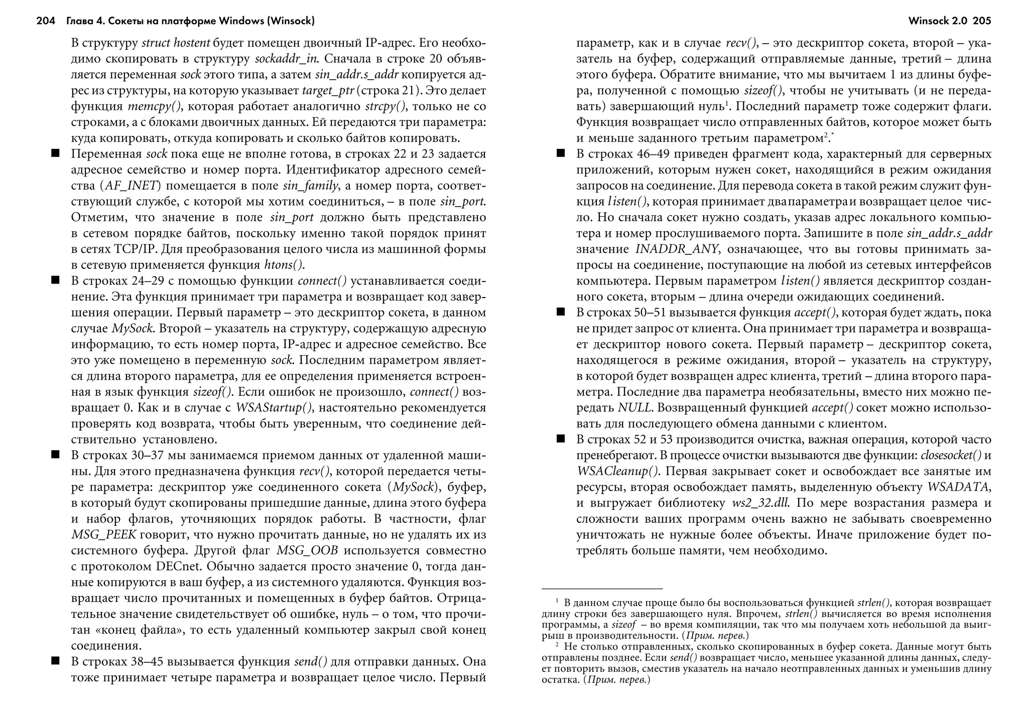 204 Глава 4. Сокеты на платформе Windows (Winsock) 205
Â ñòðóêòóðó struct hostent áóäåò ïîìåùåí äâîè÷íûé IP-àäðåñ. Åãî íåîáõî-
äèìî ñêîïèðîâàòü â ñòðóêòóðó sockaddr_in. Ñíà÷àëà â ñòðîêå 20 îáúÿâ-
ëÿåòñÿ ïåðåìåííàÿ sock ýòîãî òèïà, à çàòåì sin_addr.s_addr êîïèðóåòñÿ àä-
ðåñ èç ñòðóêòóðû, íà êîòîðóþ óêàçûâàåò target_ptr (ñòðîêà 21). Ýòî äåëàåò
ôóíêöèÿ memcpy(), êîòîðàÿ ðàáîòàåò àíàëîãè÷íî strcpy(), òîëüêî íå ñî
ñòðîêàìè, à ñ áëîêàìè äâîè÷íûõ äàííûõ. Åé ïåðåäàþòñÿ òðè ïàðàìåòðà:
êóäà êîïèðîâàòü, îòêóäà êîïèðîâàòü è ñêîëüêî áàéòîâ êîïèðîâàòü.
Ïåðåìåííàÿ sock ïîêà åùå íå âïîëíå ãîòîâà, â ñòðîêàõ 22 è 23 çàäàåòñÿ
àäðåñíîå ñåìåéñòâî è íîìåð ïîðòà. Èäåíòèôèêàòîð àäðåñíîãî ñåìåé-
ñòâà (AF_INET) ïîìåùàåòñÿ â ïîëå sin_family, à íîìåð ïîðòà, ñîîòâåò-
ñòâóþùèé ñëóæáå, ñ êîòîðîé ìû õîòèì ñîåäèíèòüñÿ, – â ïîëå sin_port.
Îòìåòèì, ÷òî çíà÷åíèå â ïîëå sin_port äîëæíî áûòü ïðåäñòàâëåíî
â ñåòåâîì ïîðÿäêå áàéòîâ, ïîñêîëüêó èìåííî òàêîé ïîðÿäîê ïðèíÿò
â ñåòÿõ TCP/IP. Äëÿ ïðåîáðàçîâàíèÿ öåëîãî ÷èñëà èç ìàøèííîé ôîðìû
â ñåòåâóþ ïðèìåíÿåòñÿ ôóíêöèÿ htons().
Â ñòðîêàõ 24–29 ñ ïîìîùüþ ôóíêöèè connect() óñòàíàâëèâàåòñÿ ñîåäè-
íåíèå. Ýòà ôóíêöèÿ ïðèíèìàåò òðè ïàðàìåòðà è âîçâðàùàåò êîä çàâåð-
øåíèÿ îïåðàöèè. Ïåðâûé ïàðàìåòð – ýòî äåñêðèïòîð ñîêåòà, â äàííîì
ñëó÷àå MySock. Âòîðîé – óêàçàòåëü íà ñòðóêòóðó, ñîäåðæàùóþ àäðåñíóþ
èíôîðìàöèþ, òî åñòü íîìåð ïîðòà, IP-àäðåñ è àäðåñíîå ñåìåéñòâî. Âñå
ýòî óæå ïîìåùåíî â ïåðåìåííóþ sock. Ïîñëåäíèì ïàðàìåòðîì ÿâëÿåò-
ñÿ äëèíà âòîðîãî ïàðàìåòðà, äëÿ åå îïðåäåëåíèÿ ïðèìåíÿåòñÿ âñòðîåí-
íàÿ â ÿçûê ôóíêöèÿ sizeof(). Åñëè îøèáîê íå ïðîèçîøëî, connect() âîç-
âðàùàåò 0. Êàê è â ñëó÷àå ñ WSAStartup(), íàñòîÿòåëüíî ðåêîìåíäóåòñÿ
ïðîâåðÿòü êîä âîçâðàòà, ÷òîáû áûòü óâåðåííûì, ÷òî ñîåäèíåíèå äåé-
ñòâèòåëüíî óñòàíîâëåíî.
Â ñòðîêàõ 30–37 ìû çàíèìàåìñÿ ïðèåìîì äàííûõ îò óäàëåííîé ìàøè-
íû. Äëÿ ýòîãî ïðåäíàçíà÷åíà ôóíêöèÿ recv(), êîòîðîé ïåðåäàåòñÿ ÷åòû-
ðå ïàðàìåòðà: äåñêðèïòîð óæå ñîåäèíåííîãî ñîêåòà (MySock), áóôåð,
â êîòîðûé áóäóò ñêîïèðîâàíû ïðèøåäøèå äàííûå, äëèíà ýòîãî áóôåðà
è íàáîð ôëàãîâ, óòî÷íÿþùèõ ïîðÿäîê ðàáîòû. Â ÷àñòíîñòè, ôëàã
MSG_PEEK ãîâîðèò, ÷òî íóæíî ïðî÷èòàòü äàííûå, íî íå óäàëÿòü èõ èç
ñèñòåìíîãî áóôåðà. Äðóãîé ôëàã MSG_OOB èñïîëüçóåòñÿ ñîâìåñòíî
ñ ïðîòîêîëîì DECnet. Îáû÷íî çàäàåòñÿ ïðîñòî çíà÷åíèå 0, òîãäà äàí-
íûå êîïèðóþòñÿ â âàø áóôåð, à èç ñèñòåìíîãî óäàëÿþòñÿ. Ôóíêöèÿ âîç-
âðàùàåò ÷èñëî ïðî÷èòàííûõ è ïîìåùåííûõ â áóôåð áàéòîâ. Îòðèöà-
òåëüíîå çíà÷åíèå ñâèäåòåëüñòâóåò îá îøèáêå, íóëü – î òîì, ÷òî ïðî÷è-
òàí «êîíåö ôàéëà», òî åñòü óäàëåííûé êîìïüþòåð çàêðûë ñâîé êîíåö
ñîåäèíåíèÿ.
Â ñòðîêàõ 38–45 âûçûâàåòñÿ ôóíêöèÿ send() äëÿ îòïðàâêè äàííûõ. Îíà
òîæå ïðèíèìàåò ÷åòûðå ïàðàìåòðà è âîçâðàùàåò öåëîå ÷èñëî. Ïåðâûé
ïàðàìåòð, êàê è â ñëó÷àå recv(), – ýòî äåñêðèïòîð ñîêåòà, âòîðîé – óêà-
çàòåëü íà áóôåð, ñîäåðæàùèé îòïðàâëÿåìûå äàííûå, òðåòèé – äëèíà
ýòîãî áóôåðà. Îáðàòèòå âíèìàíèå, ÷òî ìû âû÷èòàåì 1 èç äëèíû áóôå-
ðà, ïîëó÷åííîé ñ ïîìîùüþ sizeof(), ÷òîáû íå ó÷èòûâàòü (è íå ïåðåäà-
âàòü) çàâåðøàþùèé íóëü1
. Ïîñëåäíèé ïàðàìåòð òîæå ñîäåðæèò ôëàãè.
Ôóíêöèÿ âîçâðàùàåò ÷èñëî îòïðàâëåííûõ áàéòîâ, êîòîðîå ìîæåò áûòü
è ìåíüøå çàäàííîãî òðåòüèì ïàðàìåòðîì2
.*
Â ñòðîêàõ 46–49 ïðèâåäåí ôðàãìåíò êîäà, õàðàêòåðíûé äëÿ ñåðâåðíûõ
ïðèëîæåíèé, êîòîðûì íóæåí ñîêåò, íàõîäÿùèéñÿ â ðåæèì îæèäàíèÿ
çàïðîñîâ íà ñîåäèíåíèå. Äëÿ ïåðåâîäà ñîêåòà â òàêîé ðåæèì ñëóæèò ôóí-
êöèÿ listen(), êîòîðàÿ ïðèíèìàåò äâàïàðàìåòðàè âîçâðàùàåò öåëîå ÷èñ-
ëî. Íî ñíà÷àëà ñîêåò íóæíî ñîçäàòü, óêàçàâ àäðåñ ëîêàëüíîãî êîìïüþ-
òåðà è íîìåð ïðîñëóøèâàåìîãî ïîðòà. Çàïèøèòå â ïîëå sin_addr.s_addr
çíà÷åíèå INADDR_ANY, îçíà÷àþùåå, ÷òî âû ãîòîâû ïðèíèìàòü çà-
ïðîñû íà ñîåäèíåíèå, ïîñòóïàþùèå íà ëþáîé èç ñåòåâûõ èíòåðôåéñîâ
êîìïüþòåðà. Ïåðâûì ïàðàìåòðîì listen() ÿâëÿåòñÿ äåñêðèïòîð ñîçäàí-
íîãî ñîêåòà, âòîðûì – äëèíà î÷åðåäè îæèäàþùèõ ñîåäèíåíèé.
Â ñòðîêàõ 50–51 âûçûâàåòñÿ ôóíêöèÿ accept(), êîòîðàÿ áóäåò æäàòü, ïîêà
íå ïðèäåò çàïðîñ îò êëèåíòà. Îíà ïðèíèìàåò òðè ïàðàìåòðà è âîçâðàùà-
åò äåñêðèïòîð íîâîãî ñîêåòà. Ïåðâûé ïàðàìåòð – äåñêðèïòîð ñîêåòà,
íàõîäÿùåãîñÿ â ðåæèìå îæèäàíèÿ, âòîðîé – óêàçàòåëü íà ñòðóêòóðó,
â êîòîðîé áóäåò âîçâðàùåí àäðåñ êëèåíòà, òðåòèé – äëèíà âòîðîãî ïàðà-
ìåòðà. Ïîñëåäíèå äâà ïàðàìåòðà íåîáÿçàòåëüíû, âìåñòî íèõ ìîæíî ïå-
ðåäàòü NULL. Âîçâðàùåííûé ôóíêöèåé accept() ñîêåò ìîæíî èñïîëüçî-
âàòü äëÿ ïîñëåäóþùåãî îáìåíà äàííûìè ñ êëèåíòîì.
Â ñòðîêàõ 52 è 53 ïðîèçâîäèòñÿ î÷èñòêà, âàæíàÿ îïåðàöèÿ, êîòîðîé ÷àñòî
ïðåíåáðåãàþò. Â ïðîöåññå î÷èñòêè âûçûâàþòñÿ äâå ôóíêöèè: closesocket() è
WSACleanup(). Ïåðâàÿ çàêðûâàåò ñîêåò è îñâîáîæäàåò âñå çàíÿòûå èì
ðåñóðñû, âòîðàÿ îñâîáîæäàåò ïàìÿòü, âûäåëåííóþ îáúåêòó WSADATA,
è âûãðóæàåò áèáëèîòåêó ws2_32.dll. Ïî ìåðå âîçðàñòàíèÿ ðàçìåðà è
ñëîæíîñòè âàøèõ ïðîãðàìì î÷åíü âàæíî íå çàáûâàòü ñâîåâðåìåííî
óíè÷òîæàòü íå íóæíûå áîëåå îáúåêòû. Èíà÷å ïðèëîæåíèå áóäåò ïî-
òðåáëÿòü áîëüøå ïàìÿòè, ÷åì íåîáõîäèìî.
1
Â äàííîì ñëó÷àå ïðîùå áûëî áû âîñïîëüçîâàòüñÿ ôóíêöèåé strlen(), êîòîðàÿ âîçâðàùàåò
äëèíó ñòðîêè áåç çàâåðøàþùåãî íóëÿ. Âïðî÷åì, strlen() âû÷èñëÿåòñÿ âî âðåìÿ èñïîëíåíèÿ
ïðîãðàììû, à sizeof – âî âðåìÿ êîìïèëÿöèè, òàê ÷òî ìû ïîëó÷àåì õîòü íåáîëüøîé äà âûèã-
ðûø â ïðîèçâîäèòåëüíîñòè. (Ïðèì. ïåðåâ.)
2
Íå ñòîëüêî îòïðàâëåííûõ, ñêîëüêî ñêîïèðîâàííûõ â áóôåð ñîêåòà. Äàííûå ìîãóò áûòü
îòïðàâëåíû ïîçäíåå. Åñëè send() âîçâðàùàåò ÷èñëî, ìåíüøåå óêàçàííîé äëèíû äàííûõ, ñëåäó-
åò ïîâòîðèòü âûçîâ, ñìåñòèâ óêàçàòåëü íà íà÷àëî íåîòïðàâëåííûõ äàííûõ è óìåíüøèâ äëèíó
îñòàòêà. (Ïðèì. ïåðåâ.)
Winsock 2.0
 