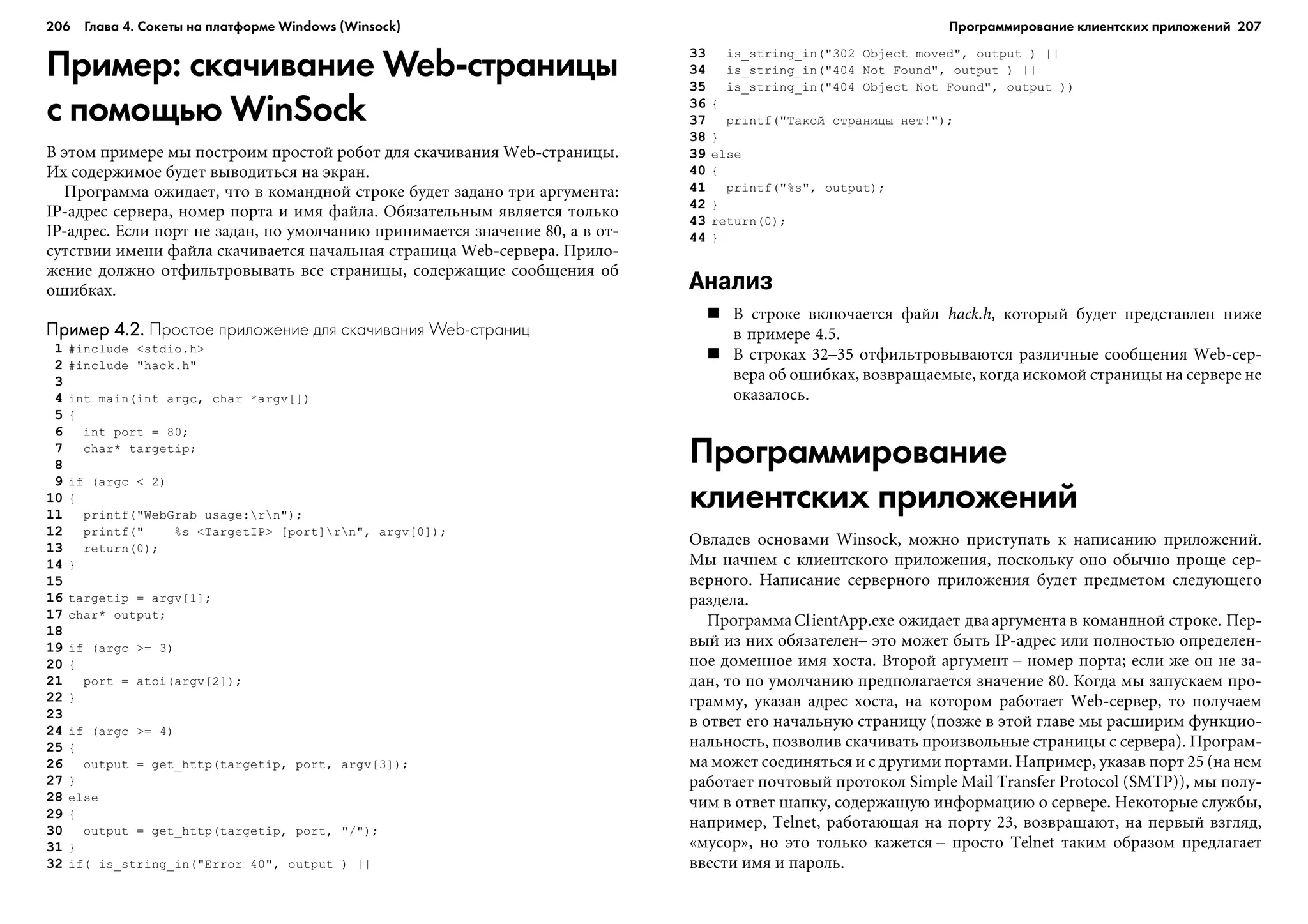 206 Глава 4. Сокеты на платформе Windows (Winsock) 207
Пример: скачивание Web страницы
с помощью WinSock
Â ýòîì ïðèìåðå ìû ïîñòðîèì ïðîñòîé ðîáîò äëÿ ñêà÷èâàíèÿ Web-ñòðàíèöû.
Èõ ñîäåðæèìîå áóäåò âûâîäèòüñÿ íà ýêðàí.
Ïðîãðàììà îæèäàåò, ÷òî â êîìàíäíîé ñòðîêå áóäåò çàäàíî òðè àðãóìåíòà:
IP-àäðåñ ñåðâåðà, íîìåð ïîðòà è èìÿ ôàéëà. Îáÿçàòåëüíûì ÿâëÿåòñÿ òîëüêî
IP-àäðåñ. Åñëè ïîðò íå çàäàí, ïî óìîë÷àíèþ ïðèíèìàåòñÿ çíà÷åíèå 80, à â îò-
ñóòñòâèè èìåíè ôàéëà ñêà÷èâàåòñÿ íà÷àëüíàÿ ñòðàíèöà Web-ñåðâåðà. Ïðèëî-
æåíèå äîëæíî îòôèëüòðîâûâàòü âñå ñòðàíèöû, ñîäåðæàùèå ñîîáùåíèÿ îá
îøèáêàõ.
Пример 4.2.Пример 4.2.Пример 4.2.Пример 4.2.Пример 4.2. Простое приложение для скачивания Web страниц
1 #include <stdio.h>
2 #include "hack.h"
3
4 int main(int argc, char *argv[])
5 {
6 int port = 80;
7 char* targetip;
8
9 if (argc < 2)
10 {
11 printf("WebGrab usage:rn");
12 printf(" %s <TargetIP> [port]rn", argv[0]);
13 return(0);
14 }
15
16 targetip = argv[1];
17 char* output;
18
19 if (argc >= 3)
20 {
21 port = atoi(argv[2]);
22 }
23
24 if (argc >= 4)
25 {
26 output = get_http(targetip, port, argv[3]);
27 }
28 else
29 {
30 output = get_http(targetip, port, "/");
31 }
32 if( is_string_in("Error 40", output ) ||
33 is_string_in("302 Object moved", output ) ||
34 is_string_in("404 Not Found", output ) ||
35 is_string_in("404 Object Not Found", output ))
36 {
37 printf("Òàêîé ñòðàíèöû íåò!");
38 }
39 else
40 {
41 printf("%s", output);
42 }
43 return(0);
44 }
Анализ
Â ñòðîêå âêëþ÷àåòñÿ ôàéë hack.h, êîòîðûé áóäåò ïðåäñòàâëåí íèæå
â ïðèìåðå 4.5.
Â ñòðîêàõ 32–35 îòôèëüòðîâûâàþòñÿ ðàçëè÷íûå ñîîáùåíèÿ Web-ñåð-
âåðà îá îøèáêàõ, âîçâðàùàåìûå, êîãäà èñêîìîé ñòðàíèöû íà ñåðâåðå íå
îêàçàëîñü.
Программирование
клиентских приложений
Îâëàäåâ îñíîâàìè Winsock, ìîæíî ïðèñòóïàòü ê íàïèñàíèþ ïðèëîæåíèé.
Ìû íà÷íåì ñ êëèåíòñêîãî ïðèëîæåíèÿ, ïîñêîëüêó îíî îáû÷íî ïðîùå ñåð-
âåðíîãî. Íàïèñàíèå ñåðâåðíîãî ïðèëîæåíèÿ áóäåò ïðåäìåòîì ñëåäóþùåãî
ðàçäåëà.
ÏðîãðàììàClientApp.exe îæèäàåò äâààðãóìåíòà â êîìàíäíîé ñòðîêå. Ïåð-
âûé èç íèõ îáÿçàòåëåí– ýòî ìîæåò áûòü IP-àäðåñ èëè ïîëíîñòüþ îïðåäåëåí-
íîå äîìåííîå èìÿ õîñòà. Âòîðîé àðãóìåíò – íîìåð ïîðòà; åñëè æå îí íå çà-
äàí, òî ïî óìîë÷àíèþ ïðåäïîëàãàåòñÿ çíà÷åíèå 80. Êîãäà ìû çàïóñêàåì ïðî-
ãðàììó, óêàçàâ àäðåñ õîñòà, íà êîòîðîì ðàáîòàåò Web-ñåðâåð, òî ïîëó÷àåì
â îòâåò åãî íà÷àëüíóþ ñòðàíèöó (ïîçæå â ýòîé ãëàâå ìû ðàñøèðèì ôóíêöèî-
íàëüíîñòü, ïîçâîëèâ ñêà÷èâàòü ïðîèçâîëüíûå ñòðàíèöû ñ ñåðâåðà). Ïðîãðàì-
ìà ìîæåò ñîåäèíÿòüñÿ è ñ äðóãèìè ïîðòàìè. Íàïðèìåð, óêàçàâ ïîðò 25 (íà íåì
ðàáîòàåò ïî÷òîâûé ïðîòîêîë Simple Mail Transfer Protocol (SMTP)), ìû ïîëó-
÷èì â îòâåò øàïêó, ñîäåðæàùóþ èíôîðìàöèþ î ñåðâåðå. Íåêîòîðûå ñëóæáû,
íàïðèìåð, Telnet, ðàáîòàþùàÿ íà ïîðòó 23, âîçâðàùàþò, íà ïåðâûé âçãëÿä,
«ìóñîð», íî ýòî òîëüêî êàæåòñÿ – ïðîñòî Telnet òàêèì îáðàçîì ïðåäëàãàåò
ââåñòè èìÿ è ïàðîëü.
Программирование клиентских приложений
 