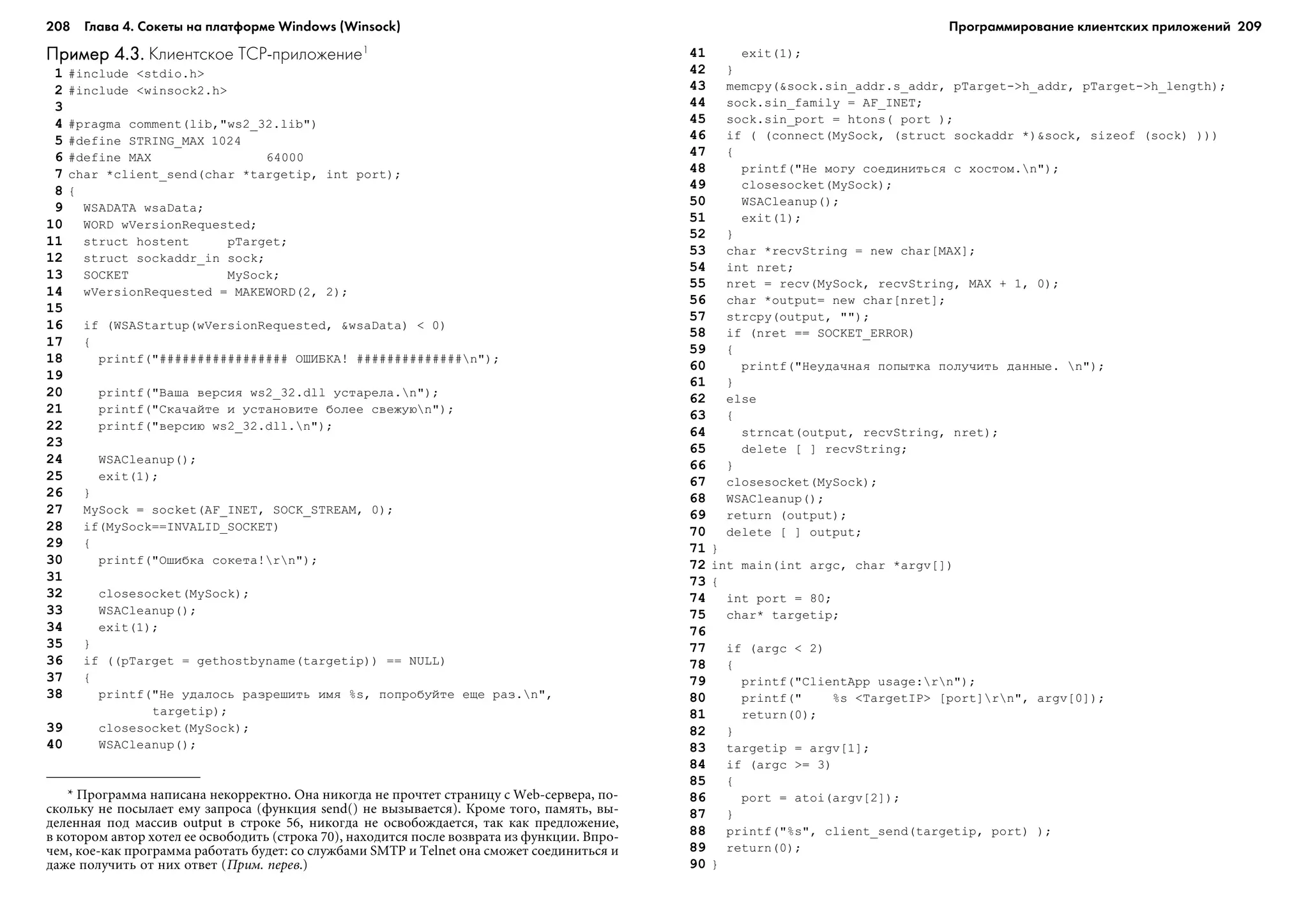 208 Глава 4. Сокеты на платформе Windows (Winsock) 209
Пример 4.3.Пример 4.3.Пример 4.3.Пример 4.3.Пример 4.3. Клиентское TCP приложение1
1 #include <stdio.h>
2 #include <winsock2.h>
3
4 #pragma comment(lib,"ws2_32.lib")
5 #define STRING_MAX 1024
6 #define MAX 64000
7 char *client_send(char *targetip, int port);
8 {
9 WSADATA wsaData;
10 WORD wVersionRequested;
11 struct hostent pTarget;
12 struct sockaddr_in sock;
13 SOCKET MySock;
14 wVersionRequested = MAKEWORD(2, 2);
15
16 if (WSAStartup(wVersionRequested, &wsaData) < 0)
17 {
18 printf("################# ÎØÈÁÊÀ! ##############n");
19
20 printf("Âàøà âåðñèÿ ws2_32.dll óñòàðåëà.n");
21 printf("Ñêà÷àéòå è óñòàíîâèòå áîëåå ñâåæóþn");
22 printf("âåðñèþ ws2_32.dll.n");
23
24 WSACleanup();
25 exit(1);
26 }
27 MySock = socket(AF_INET, SOCK_STREAM, 0);
28 if(MySock==INVALID_SOCKET)
29 {
30 printf("Îøèáêà ñîêåòà!rn");
31
32 closesocket(MySock);
33 WSACleanup();
34 exit(1);
35 }
36 if ((pTarget = gethostbyname(targetip)) == NULL)
37 {
38 printf("Íå óäàëîñü ðàçðåøèòü èìÿ %s, ïîïðîáóéòå åùå ðàç.n",
targetip);
39 closesocket(MySock);
40 WSACleanup();
41 exit(1);
42 }
43 memcpy(&sock.sin_addr.s_addr, pTarget->h_addr, pTarget->h_length);
44 sock.sin_family = AF_INET;
45 sock.sin_port = htons( port );
46 if ( (connect(MySock, (struct sockaddr *)&sock, sizeof (sock) )))
47 {
48 printf("Íå ìîãó ñîåäèíèòüñÿ ñ õîñòîì.n");
49 closesocket(MySock);
50 WSACleanup();
51 exit(1);
52 }
53 char *recvString = new char[MAX];
54 int nret;
55 nret = recv(MySock, recvString, MAX + 1, 0);
56 char *output= new char[nret];
57 strcpy(output, "");
58 if (nret == SOCKET_ERROR)
59 {
60 printf("Íåóäà÷íàÿ ïîïûòêà ïîëó÷èòü äàííûå. n");
61 }
62 else
63 {
64 strncat(output, recvString, nret);
65 delete [ ] recvString;
66 }
67 closesocket(MySock);
68 WSACleanup();
69 return (output);
70 delete [ ] output;
71 }
72 int main(int argc, char *argv[])
73 {
74 int port = 80;
75 char* targetip;
76
77 if (argc < 2)
78 {
79 printf("ClientApp usage:rn");
80 printf(" %s <TargetIP> [port]rn", argv[0]);
81 return(0);
82 }
83 targetip = argv[1];
84 if (argc >= 3)
85 {
86 port = atoi(argv[2]);
87 }
88 printf("%s", client_send(targetip, port) );
89 return(0);
90 }
* Ïðîãðàììà íàïèñàíà íåêîððåêòíî. Îíà íèêîãäà íå ïðî÷òåò ñòðàíèöó ñ Web-ñåðâåðà, ïî-
ñêîëüêó íå ïîñûëàåò åìó çàïðîñà (ôóíêöèÿ send() íå âûçûâàåòñÿ). Êðîìå òîãî, ïàìÿòü, âû-
äåëåííàÿ ïîä ìàññèâ output â ñòðîêå 56, íèêîãäà íå îñâîáîæäàåòñÿ, òàê êàê ïðåäëîæåíèå,
â êîòîðîì àâòîð õîòåë åå îñâîáîäèòü (ñòðîêà 70), íàõîäèòñÿ ïîñëå âîçâðàòà èç ôóíêöèè. Âïðî-
÷åì, êîå-êàê ïðîãðàììà ðàáîòàòü áóäåò: ñî ñëóæáàìè SMTP è Telnet îíà ñìîæåò ñîåäèíèòüñÿ è
äàæå ïîëó÷èòü îò íèõ îòâåò (Ïðèì. ïåðåâ.)
Программирование клиентских приложений
 