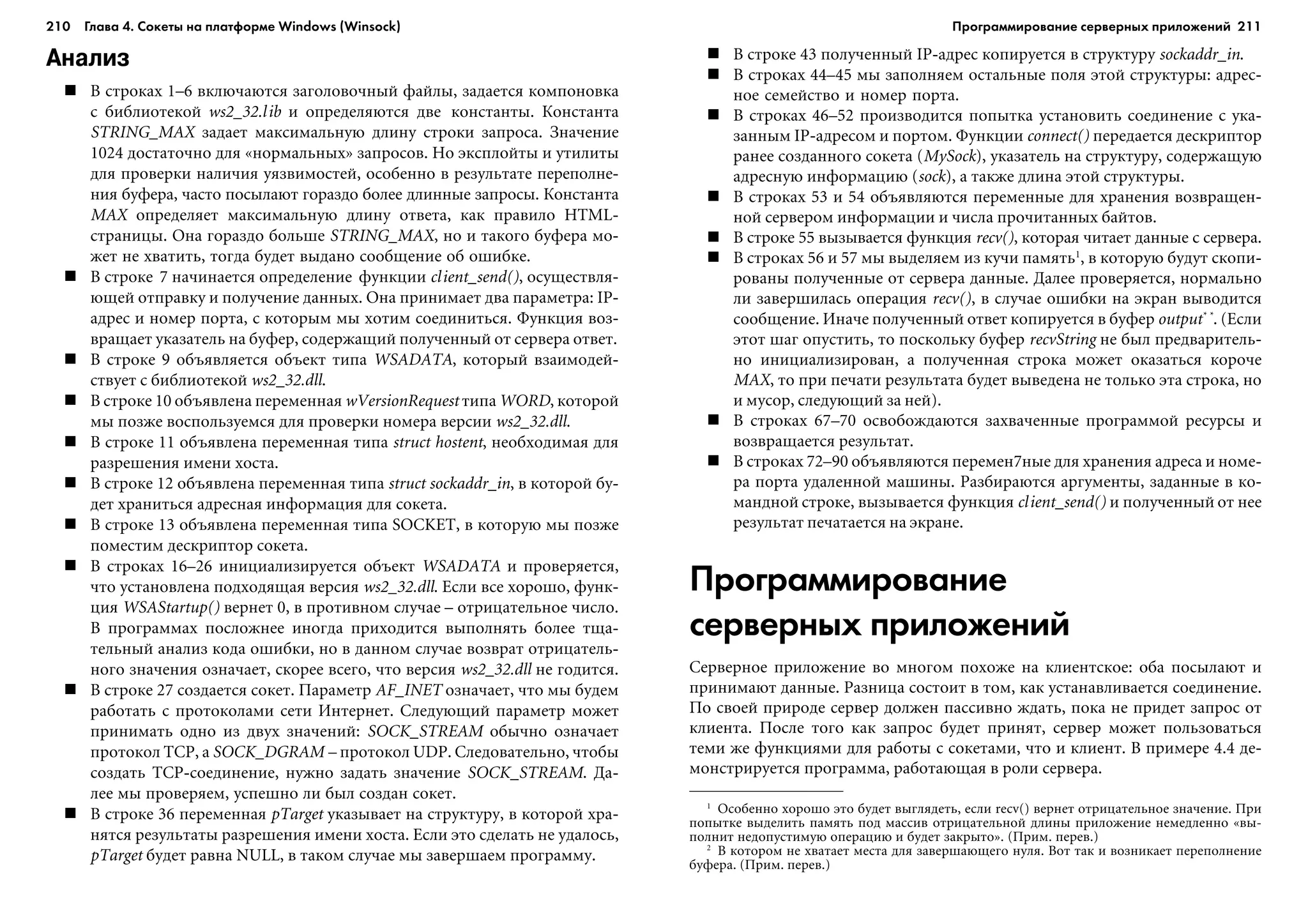 210 Глава 4. Сокеты на платформе Windows (Winsock) 211
Анализ
Â ñòðîêàõ 1–6 âêëþ÷àþòñÿ çàãîëîâî÷íûé ôàéëû, çàäàåòñÿ êîìïîíîâêà
ñ áèáëèîòåêîé ws2_32.lib è îïðåäåëÿþòñÿ äâå êîíñòàíòû. Êîíñòàíòà
STRING_MAX çàäàåò ìàêñèìàëüíóþ äëèíó ñòðîêè çàïðîñà. Çíà÷åíèå
1024 äîñòàòî÷íî äëÿ «íîðìàëüíûõ» çàïðîñîâ. Íî ýêñïëîéòû è óòèëèòû
äëÿ ïðîâåðêè íàëè÷èÿ óÿçâèìîñòåé, îñîáåííî â ðåçóëüòàòå ïåðåïîëíå-
íèÿ áóôåðà, ÷àñòî ïîñûëàþò ãîðàçäî áîëåå äëèííûå çàïðîñû. Êîíñòàíòà
MAX îïðåäåëÿåò ìàêñèìàëüíóþ äëèíó îòâåòà, êàê ïðàâèëî HTML-
ñòðàíèöû. Îíà ãîðàçäî áîëüøå STRING_MAX, íî è òàêîãî áóôåðà ìî-
æåò íå õâàòèòü, òîãäà áóäåò âûäàíî ñîîáùåíèå îá îøèáêå.
Â ñòðîêå 7 íà÷èíàåòñÿ îïðåäåëåíèå ôóíêöèè client_send(), îñóùåñòâëÿ-
þùåé îòïðàâêó è ïîëó÷åíèå äàííûõ. Îíà ïðèíèìàåò äâà ïàðàìåòðà: IP-
àäðåñ è íîìåð ïîðòà, ñ êîòîðûì ìû õîòèì ñîåäèíèòüñÿ. Ôóíêöèÿ âîç-
âðàùàåò óêàçàòåëü íà áóôåð, ñîäåðæàùèé ïîëó÷åííûé îò ñåðâåðà îòâåò.
Â ñòðîêå 9 îáúÿâëÿåòñÿ îáúåêò òèïà WSADATA, êîòîðûé âçàèìîäåé-
ñòâóåò ñ áèáëèîòåêîé ws2_32.dll.
Â ñòðîêå 10 îáúÿâëåíà ïåðåìåííàÿ wVersionRequest òèïà WORD, êîòîðîé
ìû ïîçæå âîñïîëüçóåìñÿ äëÿ ïðîâåðêè íîìåðà âåðñèè ws2_32.dll.
Â ñòðîêå 11 îáúÿâëåíà ïåðåìåííàÿ òèïà struct hostent, íåîáõîäèìàÿ äëÿ
ðàçðåøåíèÿ èìåíè õîñòà.
Â ñòðîêå 12 îáúÿâëåíà ïåðåìåííàÿ òèïà struct sockaddr_in, â êîòîðîé áó-
äåò õðàíèòüñÿ àäðåñíàÿ èíôîðìàöèÿ äëÿ ñîêåòà.
Â ñòðîêå 13 îáúÿâëåíà ïåðåìåííàÿ òèïà SOCKET, â êîòîðóþ ìû ïîçæå
ïîìåñòèì äåñêðèïòîð ñîêåòà.
Â ñòðîêàõ 16–26 èíèöèàëèçèðóåòñÿ îáúåêò WSADATA è ïðîâåðÿåòñÿ,
÷òî óñòàíîâëåíà ïîäõîäÿùàÿ âåðñèÿ ws2_32.dll. Åñëè âñå õîðîøî, ôóíê-
öèÿ WSAStartup() âåðíåò 0, â ïðîòèâíîì ñëó÷àå – îòðèöàòåëüíîå ÷èñëî.
Â ïðîãðàììàõ ïîñëîæíåå èíîãäà ïðèõîäèòñÿ âûïîëíÿòü áîëåå òùà-
òåëüíûé àíàëèç êîäà îøèáêè, íî â äàííîì ñëó÷àå âîçâðàò îòðèöàòåëü-
íîãî çíà÷åíèÿ îçíà÷àåò, ñêîðåå âñåãî, ÷òî âåðñèÿ ws2_32.dll íå ãîäèòñÿ.
Â ñòðîêå 27 ñîçäàåòñÿ ñîêåò. Ïàðàìåòð AF_INET îçíà÷àåò, ÷òî ìû áóäåì
ðàáîòàòü ñ ïðîòîêîëàìè ñåòè Èíòåðíåò. Ñëåäóþùèé ïàðàìåòð ìîæåò
ïðèíèìàòü îäíî èç äâóõ çíà÷åíèé: SOCK_STREAM îáû÷íî îçíà÷àåò
ïðîòîêîë TCP, à SOCK_DGRAM – ïðîòîêîë UDP. Ñëåäîâàòåëüíî, ÷òîáû
ñîçäàòü TCP-ñîåäèíåíèå, íóæíî çàäàòü çíà÷åíèå SOCK_STREAM. Äà-
ëåå ìû ïðîâåðÿåì, óñïåøíî ëè áûë ñîçäàí ñîêåò.
Â ñòðîêå 36 ïåðåìåííàÿ pTarget óêàçûâàåò íà ñòðóêòóðó, â êîòîðîé õðà-
íÿòñÿ ðåçóëüòàòû ðàçðåøåíèÿ èìåíè õîñòà. Åñëè ýòî ñäåëàòü íå óäàëîñü,
pTarget áóäåò ðàâíà NULL, â òàêîì ñëó÷àå ìû çàâåðøàåì ïðîãðàììó.
Â ñòðîêå 43 ïîëó÷åííûé IP-àäðåñ êîïèðóåòñÿ â ñòðóêòóðó sockaddr_in.
Â ñòðîêàõ 44–45 ìû çàïîëíÿåì îñòàëüíûå ïîëÿ ýòîé ñòðóêòóðû: àäðåñ-
íîå ñåìåéñòâî è íîìåð ïîðòà.
Â ñòðîêàõ 46–52 ïðîèçâîäèòñÿ ïîïûòêà óñòàíîâèòü ñîåäèíåíèå ñ óêà-
çàííûì IP-àäðåñîì è ïîðòîì. Ôóíêöèè connect() ïåðåäàåòñÿ äåñêðèïòîð
ðàíåå ñîçäàííîãî ñîêåòà (MySock), óêàçàòåëü íà ñòðóêòóðó, ñîäåðæàùóþ
àäðåñíóþ èíôîðìàöèþ (sock), à òàêæå äëèíà ýòîé ñòðóêòóðû.
Â ñòðîêàõ 53 è 54 îáúÿâëÿþòñÿ ïåðåìåííûå äëÿ õðàíåíèÿ âîçâðàùåí-
íîé ñåðâåðîì èíôîðìàöèè è ÷èñëà ïðî÷èòàííûõ áàéòîâ.
Â ñòðîêå 55 âûçûâàåòñÿ ôóíêöèÿ recv(), êîòîðàÿ ÷èòàåò äàííûå ñ ñåðâåðà.
Â ñòðîêàõ 56 è 57 ìû âûäåëÿåì èç êó÷è ïàìÿòü1
, â êîòîðóþ áóäóò ñêîïè-
ðîâàíû ïîëó÷åííûå îò ñåðâåðà äàííûå. Äàëåå ïðîâåðÿåòñÿ, íîðìàëüíî
ëè çàâåðøèëàñü îïåðàöèÿ recv(), â ñëó÷àå îøèáêè íà ýêðàí âûâîäèòñÿ
ñîîáùåíèå. Èíà÷å ïîëó÷åííûé îòâåò êîïèðóåòñÿ â áóôåð output* *
. (Åñëè
ýòîò øàã îïóñòèòü, òî ïîñêîëüêó áóôåð recvString íå áûë ïðåäâàðèòåëü-
íî èíèöèàëèçèðîâàí, à ïîëó÷åííàÿ ñòðîêà ìîæåò îêàçàòüñÿ êîðî÷å
MAX, òî ïðè ïå÷àòè ðåçóëüòàòà áóäåò âûâåäåíà íå òîëüêî ýòà ñòðîêà, íî
è ìóñîð, ñëåäóþùèé çà íåé).
Â ñòðîêàõ 67–70 îñâîáîæäàþòñÿ çàõâà÷åííûå ïðîãðàììîé ðåñóðñû è
âîçâðàùàåòñÿ ðåçóëüòàò.
Â ñòðîêàõ 72–90 îáúÿâëÿþòñÿ ïåðåìåí7íûå äëÿ õðàíåíèÿ àäðåñà è íîìå-
ðà ïîðòà óäàëåííîé ìàøèíû. Ðàçáèðàþòñÿ àðãóìåíòû, çàäàííûå â êî-
ìàíäíîé ñòðîêå, âûçûâàåòñÿ ôóíêöèÿ client_send() è ïîëó÷åííûé îò íåå
ðåçóëüòàò ïå÷àòàåòñÿ íà ýêðàíå.
Программирование
серверных приложений
Ñåðâåðíîå ïðèëîæåíèå âî ìíîãîì ïîõîæå íà êëèåíòñêîå: îáà ïîñûëàþò è
ïðèíèìàþò äàííûå. Ðàçíèöà ñîñòîèò â òîì, êàê óñòàíàâëèâàåòñÿ ñîåäèíåíèå.
Ïî ñâîåé ïðèðîäå ñåðâåð äîëæåí ïàññèâíî æäàòü, ïîêà íå ïðèäåò çàïðîñ îò
êëèåíòà. Ïîñëå òîãî êàê çàïðîñ áóäåò ïðèíÿò, ñåðâåð ìîæåò ïîëüçîâàòüñÿ
òåìè æå ôóíêöèÿìè äëÿ ðàáîòû ñ ñîêåòàìè, ÷òî è êëèåíò. Â ïðèìåðå 4.4 äå-
ìîíñòðèðóåòñÿ ïðîãðàììà, ðàáîòàþùàÿ â ðîëè ñåðâåðà.
1
Îñîáåííî õîðîøî ýòî áóäåò âûãëÿäåòü, åñëè recv() âåðíåò îòðèöàòåëüíîå çíà÷åíèå. Ïðè
ïîïûòêå âûäåëèòü ïàìÿòü ïîä ìàññèâ îòðèöàòåëüíîé äëèíû ïðèëîæåíèå íåìåäëåííî «âû-
ïîëíèò íåäîïóñòèìóþ îïåðàöèþ è áóäåò çàêðûòî». (Ïðèì. ïåðåâ.)
2
Â êîòîðîì íå õâàòàåò ìåñòà äëÿ çàâåðøàþùåãî íóëÿ. Âîò òàê è âîçíèêàåò ïåðåïîëíåíèå
áóôåðà. (Ïðèì. ïåðåâ.)
Программирование серверных приложений
 