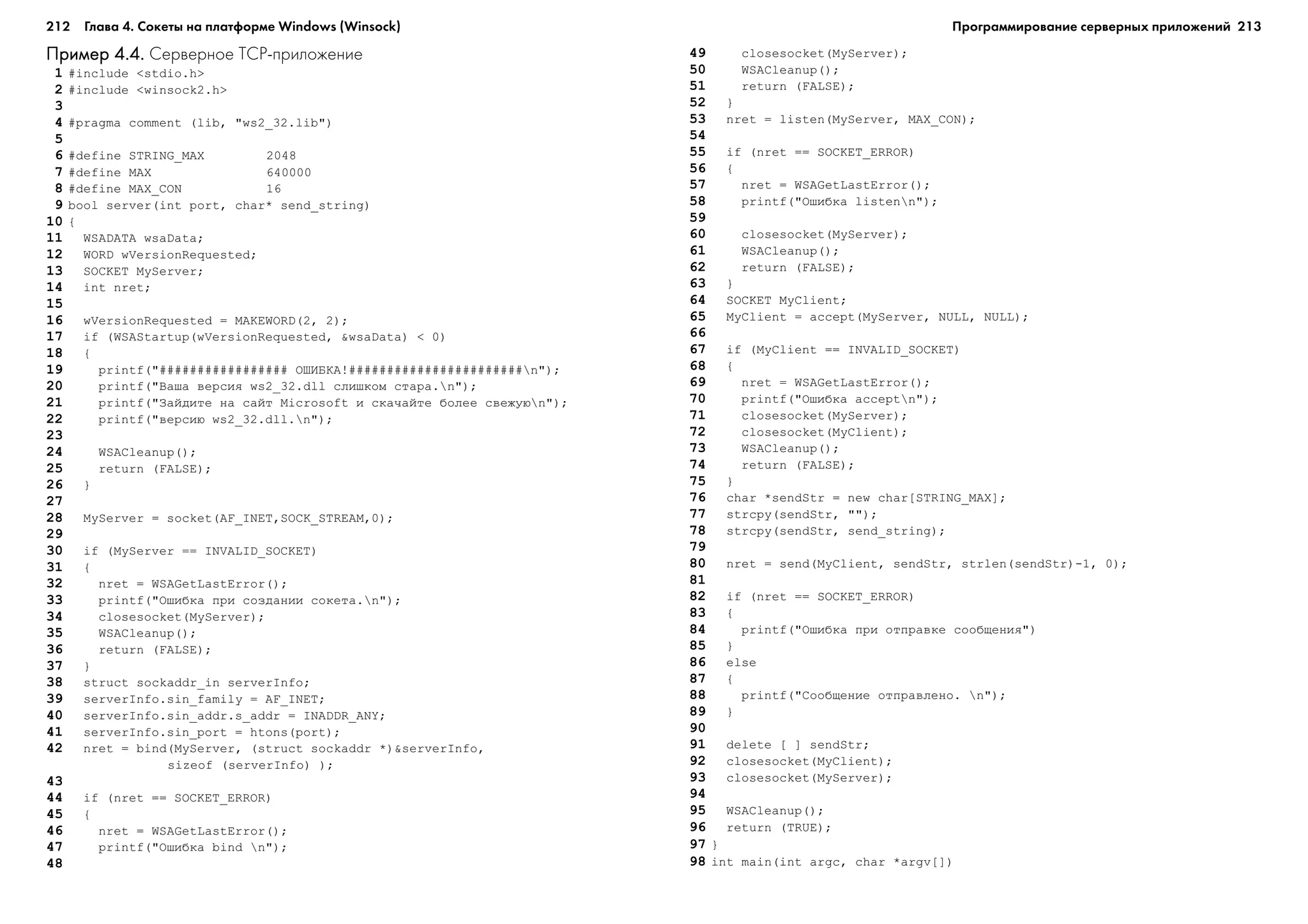 212 Глава 4. Сокеты на платформе Windows (Winsock) 213
Пример 4.4.Пример 4.4.Пример 4.4.Пример 4.4.Пример 4.4. Серверное TCP приложение
1 #include <stdio.h>
2 #include <winsock2.h>
3
4 #pragma comment (lib, "ws2_32.lib")
5
6 #define STRING_MAX 2048
7 #define MAX 640000
8 #define MAX_CON 16
9 bool server(int port, char* send_string)
10 {
11 WSADATA wsaData;
12 WORD wVersionRequested;
13 SOCKET MyServer;
14 int nret;
15
16 wVersionRequested = MAKEWORD(2, 2);
17 if (WSAStartup(wVersionRequested, &wsaData) < 0)
18 {
19 printf("################# ÎØÈÁÊÀ!#######################n");
20 printf("Âàøà âåðñèÿ ws2_32.dll ñëèøêîì ñòàðà.n");
21 printf("Çàéäèòå íà ñàéò Microsoft è ñêà÷àéòå áîëåå ñâåæóþn");
22 printf("âåðñèþ ws2_32.dll.n");
23
24 WSACleanup();
25 return (FALSE);
26 }
27
28 MyServer = socket(AF_INET,SOCK_STREAM,0);
29
30 if (MyServer == INVALID_SOCKET)
31 {
32 nret = WSAGetLastError();
33 printf("Îøèáêà ïðè ñîçäàíèè ñîêåòà.n");
34 closesocket(MyServer);
35 WSACleanup();
36 return (FALSE);
37 }
38 struct sockaddr_in serverInfo;
39 serverInfo.sin_family = AF_INET;
40 serverInfo.sin_addr.s_addr = INADDR_ANY;
41 serverInfo.sin_port = htons(port);
42 nret = bind(MyServer, (struct sockaddr *)&serverInfo,
sizeof (serverInfo) );
43
44 if (nret == SOCKET_ERROR)
45 {
46 nret = WSAGetLastError();
47 printf("Îøèáêà bind n");
48
49 closesocket(MyServer);
50 WSACleanup();
51 return (FALSE);
52 }
53 nret = listen(MyServer, MAX_CON);
54
55 if (nret == SOCKET_ERROR)
56 {
57 nret = WSAGetLastError();
58 printf("Îøèáêà listenn");
59
60 closesocket(MyServer);
61 WSACleanup();
62 return (FALSE);
63 }
64 SOCKET MyClient;
65 MyClient = accept(MyServer, NULL, NULL);
66
67 if (MyClient == INVALID_SOCKET)
68 {
69 nret = WSAGetLastError();
70 printf("Îøèáêà acceptn");
71 closesocket(MyServer);
72 closesocket(MyClient);
73 WSACleanup();
74 return (FALSE);
75 }
76 char *sendStr = new char[STRING_MAX];
77 strcpy(sendStr, "");
78 strcpy(sendStr, send_string);
79
80 nret = send(MyClient, sendStr, strlen(sendStr)-1, 0);
81
82 if (nret == SOCKET_ERROR)
83 {
84 printf("Îøèáêà ïðè îòïðàâêå ñîîáùåíèÿ")
85 }
86 else
87 {
88 printf("Ñîîáùåíèå îòïðàâëåíî. n");
89 }
90
91 delete [ ] sendStr;
92 closesocket(MyClient);
93 closesocket(MyServer);
94
95 WSACleanup();
96 return (TRUE);
97 }
98 int main(int argc, char *argv[])
Программирование серверных приложений
 