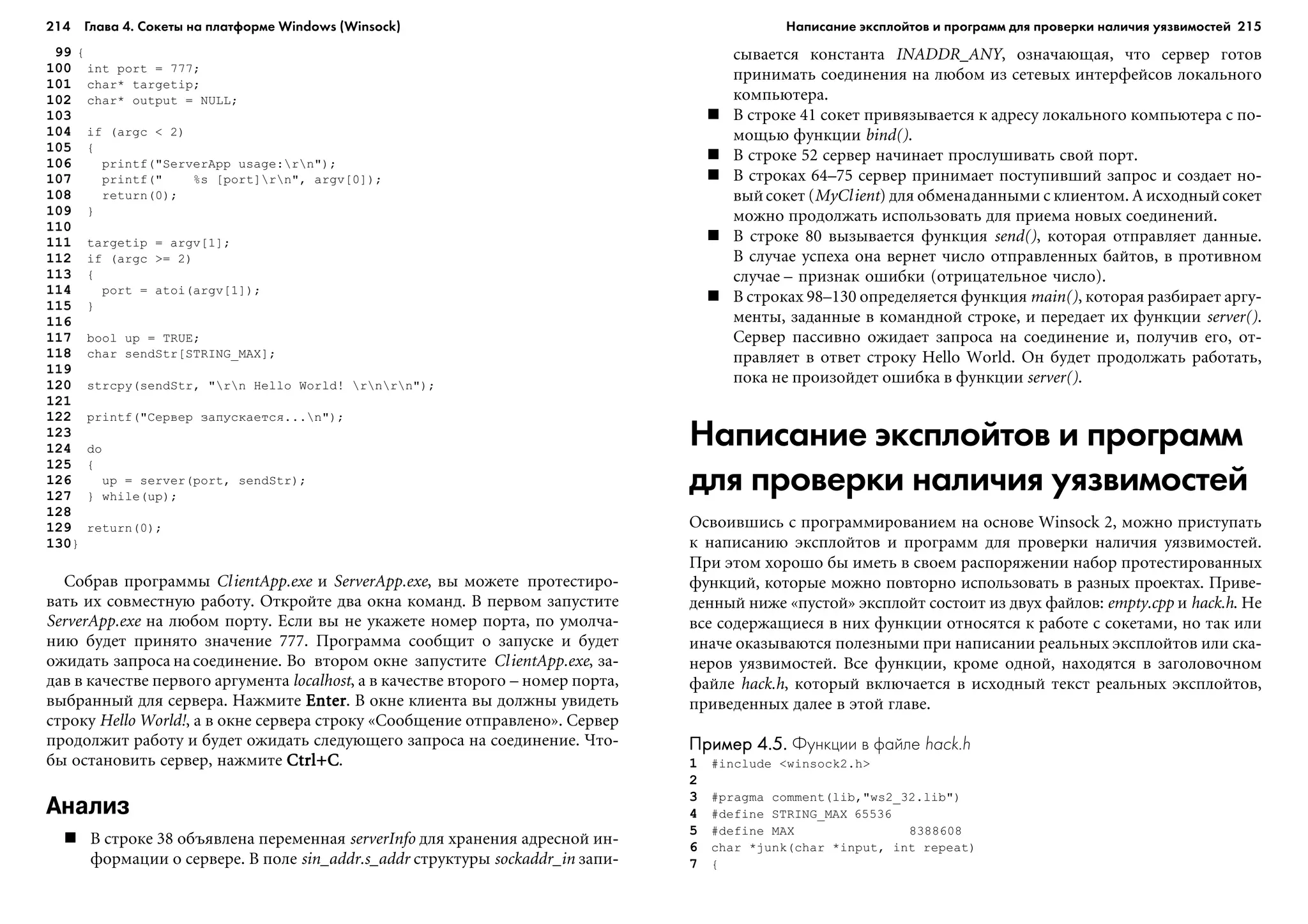 214 Глава 4. Сокеты на платформе Windows (Winsock) 215
99 {
100 int port = 777;
101 char* targetip;
102 char* output = NULL;
103
104 if (argc < 2)
105 {
106 printf("ServerApp usage:rn");
107 printf(" %s [port]rn", argv[0]);
108 return(0);
109 }
110
111 targetip = argv[1];
112 if (argc >= 2)
113 {
114 port = atoi(argv[1]);
115 }
116
117 bool up = TRUE;
118 char sendStr[STRING_MAX];
119
120 strcpy(sendStr, "rn Hello World! rnrn");
121
122 printf("Ñåðâåð çàïóñêàåòñÿ...n");
123
124 do
125 {
126 up = server(port, sendStr);
127 } while(up);
128
129 return(0);
130}
Ñîáðàâ ïðîãðàììû ClientApp.exe è ServerApp.exe, âû ìîæåòå ïðîòåñòèðî-
âàòü èõ ñîâìåñòíóþ ðàáîòó. Îòêðîéòå äâà îêíà êîìàíä. Â ïåðâîì çàïóñòèòå
ServerApp.exe íà ëþáîì ïîðòó. Åñëè âû íå óêàæåòå íîìåð ïîðòà, ïî óìîë÷à-
íèþ áóäåò ïðèíÿòî çíà÷åíèå 777. Ïðîãðàììà ñîîáùèò î çàïóñêå è áóäåò
îæèäàòü çàïðîñà íà ñîåäèíåíèå. Âî âòîðîì îêíå çàïóñòèòå ClientApp.exe, çà-
äàâ â êà÷åñòâå ïåðâîãî àðãóìåíòà localhost, à â êà÷åñòâå âòîðîãî – íîìåð ïîðòà,
âûáðàííûé äëÿ ñåðâåðà. Íàæìèòå EnterEnterEnterEnterEnter. Â îêíå êëèåíòà âû äîëæíû óâèäåòü
ñòðîêó Hello World!, à â îêíå ñåðâåðà ñòðîêó «Ñîîáùåíèå îòïðàâëåíî». Ñåðâåð
ïðîäîëæèò ðàáîòó è áóäåò îæèäàòü ñëåäóþùåãî çàïðîñà íà ñîåäèíåíèå. ×òî-
áû îñòàíîâèòü ñåðâåð, íàæìèòå Ctrl+CCtrl+CCtrl+CCtrl+CCtrl+C.
Анализ
Â ñòðîêå 38 îáúÿâëåíà ïåðåìåííàÿ serverInfo äëÿ õðàíåíèÿ àäðåñíîé èí-
ôîðìàöèè î ñåðâåðå. Â ïîëå sin_addr.s_addr ñòðóêòóðû sockaddr_in çàïè-
ñûâàåòñÿ êîíñòàíòà INADDR_ANY, îçíà÷àþùàÿ, ÷òî ñåðâåð ãîòîâ
ïðèíèìàòü ñîåäèíåíèÿ íà ëþáîì èç ñåòåâûõ èíòåðôåéñîâ ëîêàëüíîãî
êîìïüþòåðà.
Â ñòðîêå 41 ñîêåò ïðèâÿçûâàåòñÿ ê àäðåñó ëîêàëüíîãî êîìïüþòåðà ñ ïî-
ìîùüþ ôóíêöèè bind().
Â ñòðîêå 52 ñåðâåð íà÷èíàåò ïðîñëóøèâàòü ñâîé ïîðò.
Â ñòðîêàõ 64–75 ñåðâåð ïðèíèìàåò ïîñòóïèâøèé çàïðîñ è ñîçäàåò íî-
âûéñîêåò (MyClient) äëÿ îáìåíàäàííûìè ñ êëèåíòîì. À èñõîäíûéñîêåò
ìîæíî ïðîäîëæàòü èñïîëüçîâàòü äëÿ ïðèåìà íîâûõ ñîåäèíåíèé.
Â ñòðîêå 80 âûçûâàåòñÿ ôóíêöèÿ send(), êîòîðàÿ îòïðàâëÿåò äàííûå.
Â ñëó÷àå óñïåõà îíà âåðíåò ÷èñëî îòïðàâëåííûõ áàéòîâ, â ïðîòèâíîì
ñëó÷àå – ïðèçíàê îøèáêè (îòðèöàòåëüíîå ÷èñëî).
Â ñòðîêàõ 98–130 îïðåäåëÿåòñÿ ôóíêöèÿ main(), êîòîðàÿ ðàçáèðàåò àðãó-
ìåíòû, çàäàííûå â êîìàíäíîé ñòðîêå, è ïåðåäàåò èõ ôóíêöèè server().
Ñåðâåð ïàññèâíî îæèäàåò çàïðîñà íà ñîåäèíåíèå è, ïîëó÷èâ åãî, îò-
ïðàâëÿåò â îòâåò ñòðîêó Hello World. Îí áóäåò ïðîäîëæàòü ðàáîòàòü,
ïîêà íå ïðîèçîéäåò îøèáêà â ôóíêöèè server().
Написание эксплойтов и программ
для проверки наличия уязвимостей
Îñâîèâøèñü ñ ïðîãðàììèðîâàíèåì íà îñíîâå Winsock 2, ìîæíî ïðèñòóïàòü
ê íàïèñàíèþ ýêñïëîéòîâ è ïðîãðàìì äëÿ ïðîâåðêè íàëè÷èÿ óÿçâèìîñòåé.
Ïðè ýòîì õîðîøî áû èìåòü â ñâîåì ðàñïîðÿæåíèè íàáîð ïðîòåñòèðîâàííûõ
ôóíêöèé, êîòîðûå ìîæíî ïîâòîðíî èñïîëüçîâàòü â ðàçíûõ ïðîåêòàõ. Ïðèâå-
äåííûé íèæå «ïóñòîé» ýêñïëîéò ñîñòîèò èç äâóõ ôàéëîâ: empty.cpp è hack.h. Íå
âñå ñîäåðæàùèåñÿ â íèõ ôóíêöèè îòíîñÿòñÿ ê ðàáîòå ñ ñîêåòàìè, íî òàê èëè
èíà÷å îêàçûâàþòñÿ ïîëåçíûìè ïðè íàïèñàíèè ðåàëüíûõ ýêñïëîéòîâ èëè ñêà-
íåðîâ óÿçâèìîñòåé. Âñå ôóíêöèè, êðîìå îäíîé, íàõîäÿòñÿ â çàãîëîâî÷íîì
ôàéëå hack.h, êîòîðûé âêëþ÷àåòñÿ â èñõîäíûé òåêñò ðåàëüíûõ ýêñïëîéòîâ,
ïðèâåäåííûõ äàëåå â ýòîé ãëàâå.
Пример 4.5.Пример 4.5.Пример 4.5.Пример 4.5.Пример 4.5. Функции в файле hack.h
1 #include <winsock2.h>
2
3 #pragma comment(lib,"ws2_32.lib")
4 #define STRING_MAX 65536
5 #define MAX 8388608
6 char *junk(char *input, int repeat)
7 {
Написание эксплойтов и программ для проверки наличия уязвимостей
 