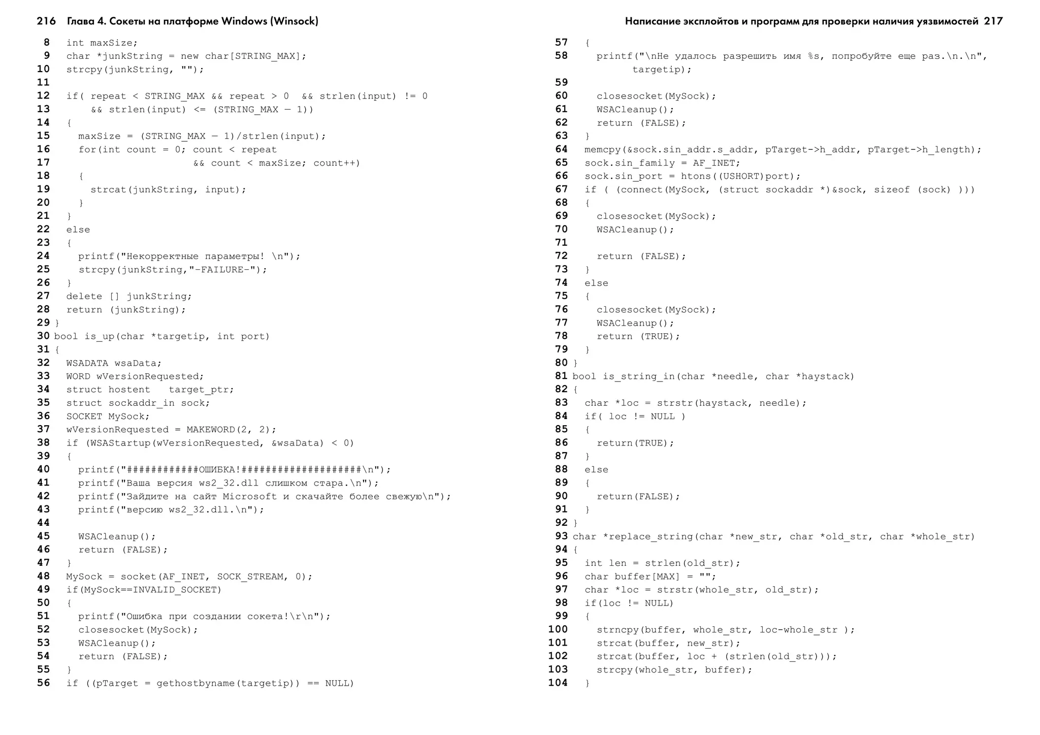 216 Глава 4. Сокеты на платформе Windows (Winsock) 217
8 int maxSize;
9 char *junkString = new char[STRING_MAX];
10 strcpy(junkString, "");
11
12 if( repeat < STRING_MAX && repeat > 0 && strlen(input) != 0
13 && strlen(input) <= (STRING_MAX – 1))
14 {
15 maxSize = (STRING_MAX – 1)/strlen(input);
16 for(int count = 0; count < repeat
17 && count < maxSize; count++)
18 {
19 strcat(junkString, input);
20 }
21 }
22 else
23 {
24 printf("Íåêîððåêòíûå ïàðàìåòðû! n");
25 strcpy(junkString,"—FAILURE—");
26 }
27 delete [] junkString;
28 return (junkString);
29 }
30 bool is_up(char *targetip, int port)
31 {
32 WSADATA wsaData;
33 WORD wVersionRequested;
34 struct hostent target_ptr;
35 struct sockaddr_in sock;
36 SOCKET MySock;
37 wVersionRequested = MAKEWORD(2, 2);
38 if (WSAStartup(wVersionRequested, &wsaData) < 0)
39 {
40 printf("############ÎØÈÁÊÀ!####################n");
41 printf("Âàøà âåðñèÿ ws2_32.dll ñëèøêîì ñòàðà.n");
42 printf("Çàéäèòå íà ñàéò Microsoft è ñêà÷àéòå áîëåå ñâåæóþn");
43 printf("âåðñèþ ws2_32.dll.n");
44
45 WSACleanup();
46 return (FALSE);
47 }
48 MySock = socket(AF_INET, SOCK_STREAM, 0);
49 if(MySock==INVALID_SOCKET)
50 {
51 printf("Îøèáêà ïðè ñîçäàíèè ñîêåòà!rn");
52 closesocket(MySock);
53 WSACleanup();
54 return (FALSE);
55 }
56 if ((pTarget = gethostbyname(targetip)) == NULL)
57 {
58 printf("nÍå óäàëîñü ðàçðåøèòü èìÿ %s, ïîïðîáóéòå åùå ðàç.n.n",
targetip);
59
60 closesocket(MySock);
61 WSACleanup();
62 return (FALSE);
63 }
64 memcpy(&sock.sin_addr.s_addr, pTarget->h_addr, pTarget->h_length);
65 sock.sin_family = AF_INET;
66 sock.sin_port = htons((USHORT)port);
67 if ( (connect(MySock, (struct sockaddr *)&sock, sizeof (sock) )))
68 {
69 closesocket(MySock);
70 WSACleanup();
71
72 return (FALSE);
73 }
74 else
75 {
76 closesocket(MySock);
77 WSACleanup();
78 return (TRUE);
79 }
80 }
81 bool is_string_in(char *needle, char *haystack)
82 {
83 char *loc = strstr(haystack, needle);
84 if( loc != NULL )
85 {
86 return(TRUE);
87 }
88 else
89 {
90 return(FALSE);
91 }
92 }
93 char *replace_string(char *new_str, char *old_str, char *whole_str)
94 {
95 int len = strlen(old_str);
96 char buffer[MAX] = "";
97 char *loc = strstr(whole_str, old_str);
98 if(loc != NULL)
99 {
100 strncpy(buffer, whole_str, loc-whole_str );
101 strcat(buffer, new_str);
102 strcat(buffer, loc + (strlen(old_str)));
103 strcpy(whole_str, buffer);
104 }
Написание эксплойтов и программ для проверки наличия уязвимостей
 