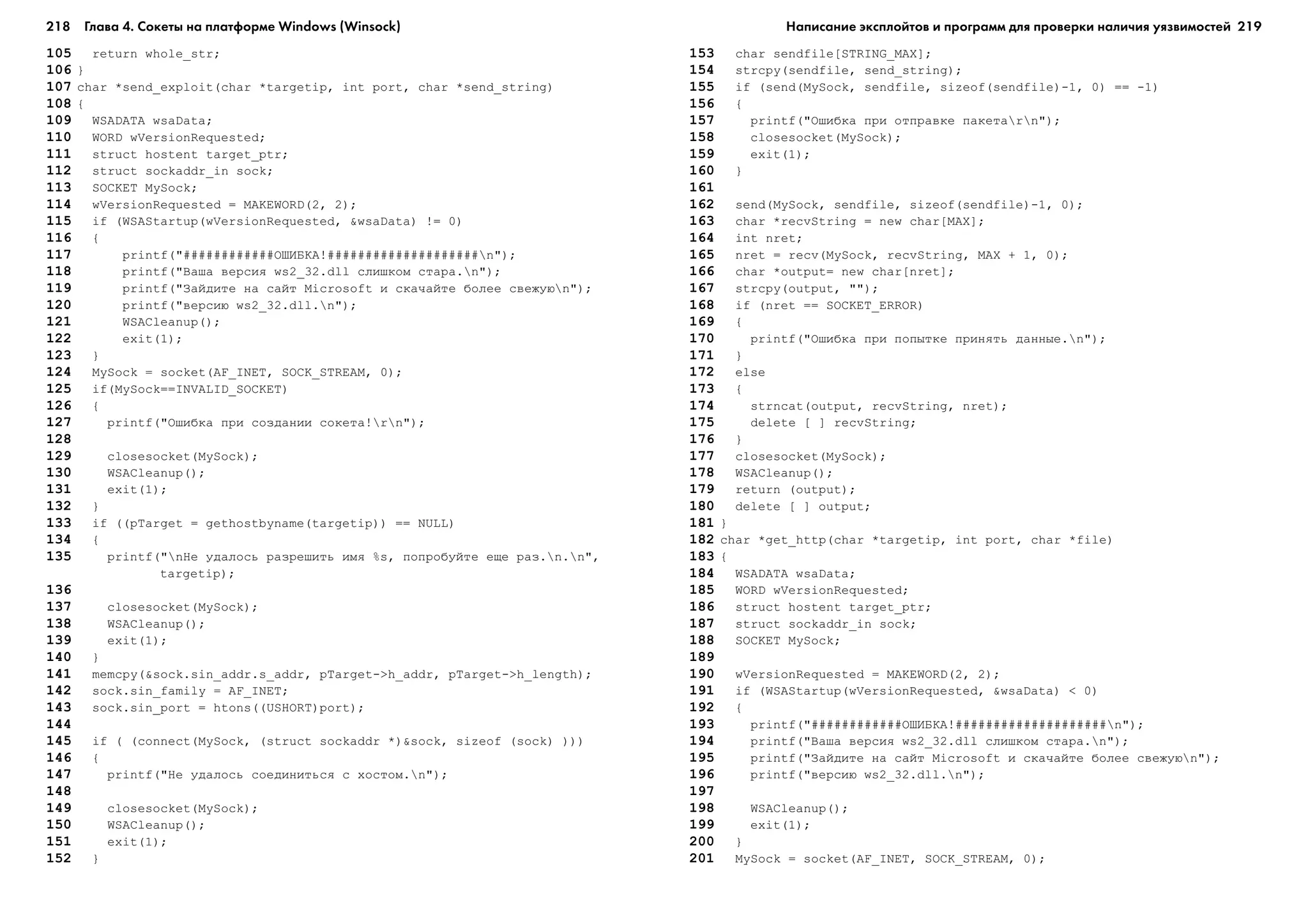 218 Глава 4. Сокеты на платформе Windows (Winsock) 219
105 return whole_str;
106 }
107 char *send_exploit(char *targetip, int port, char *send_string)
108 {
109 WSADATA wsaData;
110 WORD wVersionRequested;
111 struct hostent target_ptr;
112 struct sockaddr_in sock;
113 SOCKET MySock;
114 wVersionRequested = MAKEWORD(2, 2);
115 if (WSAStartup(wVersionRequested, &wsaData) != 0)
116 {
117 printf("############ÎØÈÁÊÀ!####################n");
118 printf("Âàøà âåðñèÿ ws2_32.dll ñëèøêîì ñòàðà.n");
119 printf("Çàéäèòå íà ñàéò Microsoft è ñêà÷àéòå áîëåå ñâåæóþn");
120 printf("âåðñèþ ws2_32.dll.n");
121 WSACleanup();
122 exit(1);
123 }
124 MySock = socket(AF_INET, SOCK_STREAM, 0);
125 if(MySock==INVALID_SOCKET)
126 {
127 printf("Îøèáêà ïðè ñîçäàíèè ñîêåòà!rn");
128
129 closesocket(MySock);
130 WSACleanup();
131 exit(1);
132 }
133 if ((pTarget = gethostbyname(targetip)) == NULL)
134 {
135 printf("nÍå óäàëîñü ðàçðåøèòü èìÿ %s, ïîïðîáóéòå åùå ðàç.n.n",
targetip);
136
137 closesocket(MySock);
138 WSACleanup();
139 exit(1);
140 }
141 memcpy(&sock.sin_addr.s_addr, pTarget->h_addr, pTarget->h_length);
142 sock.sin_family = AF_INET;
143 sock.sin_port = htons((USHORT)port);
144
145 if ( (connect(MySock, (struct sockaddr *)&sock, sizeof (sock) )))
146 {
147 printf("Íå óäàëîñü ñîåäèíèòüñÿ ñ õîñòîì.n");
148
149 closesocket(MySock);
150 WSACleanup();
151 exit(1);
152 }
153 char sendfile[STRING_MAX];
154 strcpy(sendfile, send_string);
155 if (send(MySock, sendfile, sizeof(sendfile)-1, 0) == -1)
156 {
157 printf("Îøèáêà ïðè îòïðàâêå ïàêåòàrn");
158 closesocket(MySock);
159 exit(1);
160 }
161
162 send(MySock, sendfile, sizeof(sendfile)-1, 0);
163 char *recvString = new char[MAX];
164 int nret;
165 nret = recv(MySock, recvString, MAX + 1, 0);
166 char *output= new char[nret];
167 strcpy(output, "");
168 if (nret == SOCKET_ERROR)
169 {
170 printf("Îøèáêà ïðè ïîïûòêå ïðèíÿòü äàííûå.n");
171 }
172 else
173 {
174 strncat(output, recvString, nret);
175 delete [ ] recvString;
176 }
177 closesocket(MySock);
178 WSACleanup();
179 return (output);
180 delete [ ] output;
181 }
182 char *get_http(char *targetip, int port, char *file)
183 {
184 WSADATA wsaData;
185 WORD wVersionRequested;
186 struct hostent target_ptr;
187 struct sockaddr_in sock;
188 SOCKET MySock;
189
190 wVersionRequested = MAKEWORD(2, 2);
191 if (WSAStartup(wVersionRequested, &wsaData) < 0)
192 {
193 printf("############ÎØÈÁÊÀ!####################n");
194 printf("Âàøà âåðñèÿ ws2_32.dll ñëèøêîì ñòàðà.n");
195 printf("Çàéäèòå íà ñàéò Microsoft è ñêà÷àéòå áîëåå ñâåæóþn");
196 printf("âåðñèþ ws2_32.dll.n");
197
198 WSACleanup();
199 exit(1);
200 }
201 MySock = socket(AF_INET, SOCK_STREAM, 0);
Написание эксплойтов и программ для проверки наличия уязвимостей
 