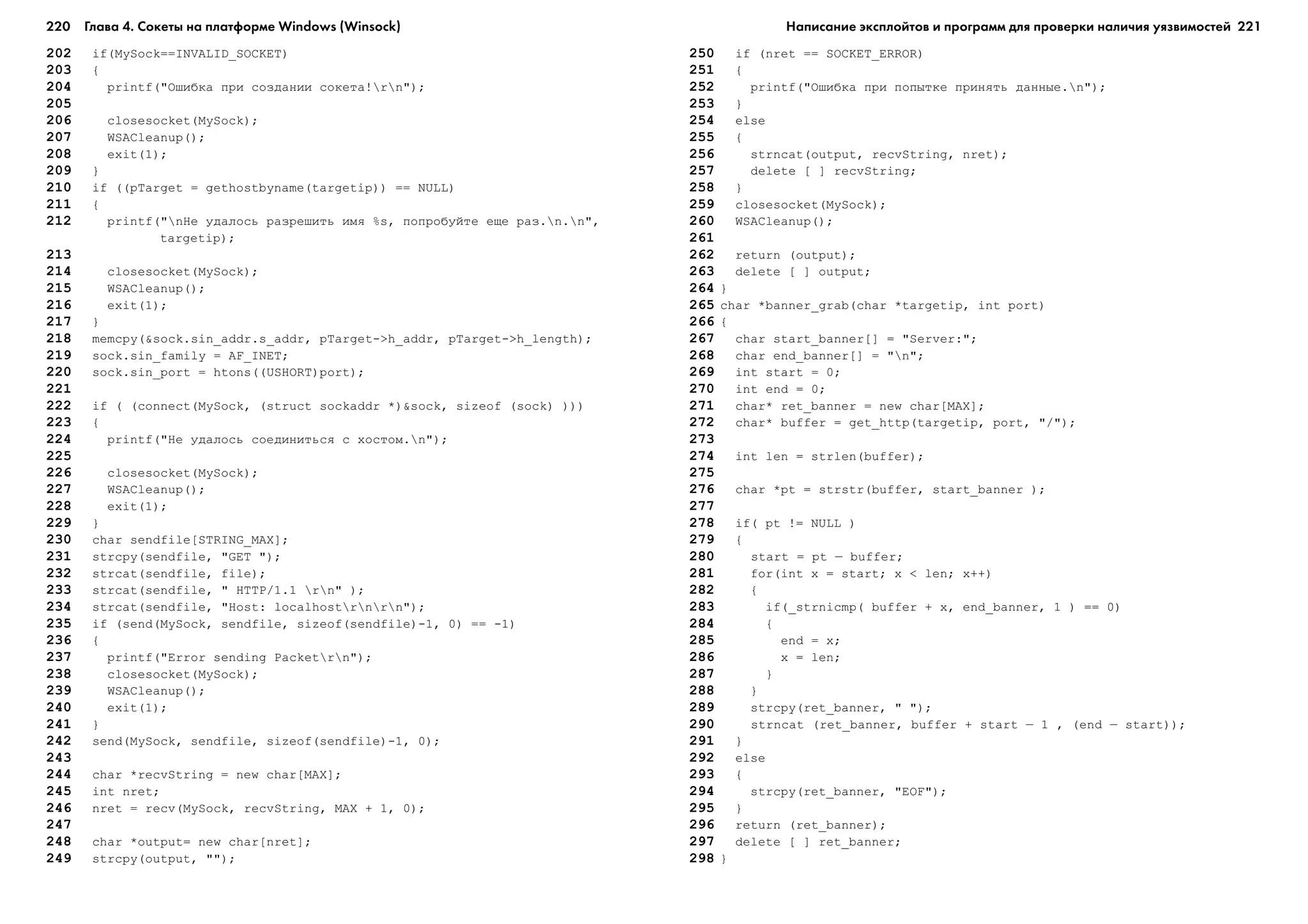 220 Глава 4. Сокеты на платформе Windows (Winsock) 221
202 if(MySock==INVALID_SOCKET)
203 {
204 printf("Îøèáêà ïðè ñîçäàíèè ñîêåòà!rn");
205
206 closesocket(MySock);
207 WSACleanup();
208 exit(1);
209 }
210 if ((pTarget = gethostbyname(targetip)) == NULL)
211 {
212 printf("nÍå óäàëîñü ðàçðåøèòü èìÿ %s, ïîïðîáóéòå åùå ðàç.n.n",
targetip);
213
214 closesocket(MySock);
215 WSACleanup();
216 exit(1);
217 }
218 memcpy(&sock.sin_addr.s_addr, pTarget->h_addr, pTarget->h_length);
219 sock.sin_family = AF_INET;
220 sock.sin_port = htons((USHORT)port);
221
222 if ( (connect(MySock, (struct sockaddr *)&sock, sizeof (sock) )))
223 {
224 printf("Íå óäàëîñü ñîåäèíèòüñÿ ñ õîñòîì.n");
225
226 closesocket(MySock);
227 WSACleanup();
228 exit(1);
229 }
230 char sendfile[STRING_MAX];
231 strcpy(sendfile, "GET ");
232 strcat(sendfile, file);
233 strcat(sendfile, " HTTP/1.1 rn" );
234 strcat(sendfile, "Host: localhostrnrn");
235 if (send(MySock, sendfile, sizeof(sendfile)-1, 0) == -1)
236 {
237 printf("Error sending Packetrn");
238 closesocket(MySock);
239 WSACleanup();
240 exit(1);
241 }
242 send(MySock, sendfile, sizeof(sendfile)-1, 0);
243
244 char *recvString = new char[MAX];
245 int nret;
246 nret = recv(MySock, recvString, MAX + 1, 0);
247
248 char *output= new char[nret];
249 strcpy(output, "");
250 if (nret == SOCKET_ERROR)
251 {
252 printf("Îøèáêà ïðè ïîïûòêå ïðèíÿòü äàííûå.n");
253 }
254 else
255 {
256 strncat(output, recvString, nret);
257 delete [ ] recvString;
258 }
259 closesocket(MySock);
260 WSACleanup();
261
262 return (output);
263 delete [ ] output;
264 }
265 char *banner_grab(char *targetip, int port)
266 {
267 char start_banner[] = "Server:";
268 char end_banner[] = "n";
269 int start = 0;
270 int end = 0;
271 char* ret_banner = new char[MAX];
272 char* buffer = get_http(targetip, port, "/");
273
274 int len = strlen(buffer);
275
276 char *pt = strstr(buffer, start_banner );
277
278 if( pt != NULL )
279 {
280 start = pt – buffer;
281 for(int x = start; x < len; x++)
282 {
283 if(_strnicmp( buffer + x, end_banner, 1 ) == 0)
284 {
285 end = x;
286 x = len;
287 }
288 }
289 strcpy(ret_banner, " ");
290 strncat (ret_banner, buffer + start – 1 , (end – start));
291 }
292 else
293 {
294 strcpy(ret_banner, "EOF");
295 }
296 return (ret_banner);
297 delete [ ] ret_banner;
298 }
Написание эксплойтов и программ для проверки наличия уязвимостей
 
