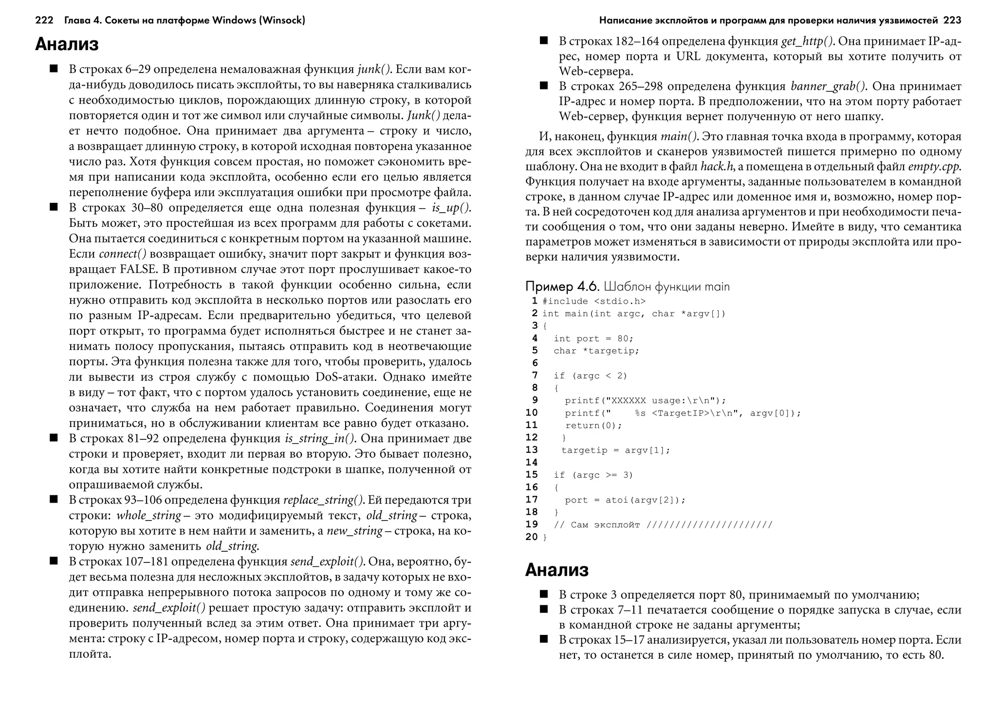 222 Глава 4. Сокеты на платформе Windows (Winsock) 223
Анализ
Â ñòðîêàõ 6–29 îïðåäåëåíà íåìàëîâàæíàÿ ôóíêöèÿ junk(). Åñëè âàì êîã-
äà-íèáóäü äîâîäèëîñü ïèñàòü ýêñïëîéòû, òî âû íàâåðíÿêà ñòàëêèâàëèñü
ñ íåîáõîäèìîñòüþ öèêëîâ, ïîðîæäàþùèõ äëèííóþ ñòðîêó, â êîòîðîé
ïîâòîðÿåòñÿ îäèí è òîò æå ñèìâîë èëè ñëó÷àéíûå ñèìâîëû. Junk() äåëà-
åò íå÷òî ïîäîáíîå. Îíà ïðèíèìàåò äâà àðãóìåíòà – ñòðîêó è ÷èñëî,
à âîçâðàùàåò äëèííóþ ñòðîêó, â êîòîðîé èñõîäíàÿ ïîâòîðåíà óêàçàííîå
÷èñëî ðàç. Õîòÿ ôóíêöèÿ ñîâñåì ïðîñòàÿ, íî ïîìîæåò ñýêîíîìèòü âðå-
ìÿ ïðè íàïèñàíèè êîäà ýêñïëîéòà, îñîáåííî åñëè åãî öåëüþ ÿâëÿåòñÿ
ïåðåïîëíåíèå áóôåðà èëè ýêñïëóàòàöèÿ îøèáêè ïðè ïðîñìîòðå ôàéëà.
Â ñòðîêàõ 30–80 îïðåäåëÿåòñÿ åùå îäíà ïîëåçíàÿ ôóíêöèÿ – is_up().
Áûòü ìîæåò, ýòî ïðîñòåéøàÿ èç âñåõ ïðîãðàìì äëÿ ðàáîòû ñ ñîêåòàìè.
Îíà ïûòàåòñÿ ñîåäèíèòüñÿ ñ êîíêðåòíûì ïîðòîì íà óêàçàííîé ìàøèíå.
Åñëè connect() âîçâðàùàåò îøèáêó, çíà÷èò ïîðò çàêðûò è ôóíêöèÿ âîç-
âðàùàåò FALSE. Â ïðîòèâíîì ñëó÷àå ýòîò ïîðò ïðîñëóøèâàåò êàêîå-òî
ïðèëîæåíèå. Ïîòðåáíîñòü â òàêîé ôóíêöèè îñîáåííî ñèëüíà, åñëè
íóæíî îòïðàâèòü êîä ýêñïëîéòà â íåñêîëüêî ïîðòîâ èëè ðàçîñëàòü åãî
ïî ðàçíûì IP-àäðåñàì. Åñëè ïðåäâàðèòåëüíî óáåäèòüñÿ, ÷òî öåëåâîé
ïîðò îòêðûò, òî ïðîãðàììà áóäåò èñïîëíÿòüñÿ áûñòðåå è íå ñòàíåò çà-
íèìàòü ïîëîñó ïðîïóñêàíèÿ, ïûòàÿñü îòïðàâèòü êîä â íåîòâå÷àþùèå
ïîðòû. Ýòà ôóíêöèÿ ïîëåçíà òàêæå äëÿ òîãî, ÷òîáû ïðîâåðèòü, óäàëîñü
ëè âûâåñòè èç ñòðîÿ ñëóæáó ñ ïîìîùüþ DoS-àòàêè. Îäíàêî èìåéòå
â âèäó – òîò ôàêò, ÷òî ñ ïîðòîì óäàëîñü óñòàíîâèòü ñîåäèíåíèå, åùå íå
îçíà÷àåò, ÷òî ñëóæáà íà íåì ðàáîòàåò ïðàâèëüíî. Ñîåäèíåíèÿ ìîãóò
ïðèíèìàòüñÿ, íî â îáñëóæèâàíèè êëèåíòàì âñå ðàâíî áóäåò îòêàçàíî.
Â ñòðîêàõ 81–92 îïðåäåëåíà ôóíêöèÿ is_string_in(). Îíà ïðèíèìàåò äâå
ñòðîêè è ïðîâåðÿåò, âõîäèò ëè ïåðâàÿ âî âòîðóþ. Ýòî áûâàåò ïîëåçíî,
êîãäà âû õîòèòå íàéòè êîíêðåòíûå ïîäñòðîêè â øàïêå, ïîëó÷åííîé îò
îïðàøèâàåìîé ñëóæáû.
Â ñòðîêàõ 93–106 îïðåäåëåíà ôóíêöèÿ replace_string(). Åé ïåðåäàþòñÿ òðè
ñòðîêè: whole_string – ýòî ìîäèôèöèðóåìûé òåêñò, old_string – ñòðîêà,
êîòîðóþ âû õîòèòå â íåì íàéòè è çàìåíèòü, à new_string – ñòðîêà, íà êî-
òîðóþ íóæíî çàìåíèòü old_string.
Â ñòðîêàõ 107–181 îïðåäåëåíà ôóíêöèÿ send_exploit(). Îíà, âåðîÿòíî, áó-
äåò âåñüìà ïîëåçíà äëÿ íåñëîæíûõ ýêñïëîéòîâ, â çàäà÷ó êîòîðûõ íå âõî-
äèò îòïðàâêà íåïðåðûâíîãî ïîòîêà çàïðîñîâ ïî îäíîìó è òîìó æå ñî-
åäèíåíèþ. send_exploit() ðåøàåò ïðîñòóþ çàäà÷ó: îòïðàâèòü ýêñïëîéò è
ïðîâåðèòü ïîëó÷åííûé âñëåä çà ýòèì îòâåò. Îíà ïðèíèìàåò òðè àðãó-
ìåíòà: ñòðîêó ñ IP-àäðåñîì, íîìåð ïîðòà è ñòðîêó, ñîäåðæàùóþ êîä ýêñ-
ïëîéòà.
Â ñòðîêàõ 182–164 îïðåäåëåíà ôóíêöèÿ get_http(). Îíà ïðèíèìàåò IP-àä-
ðåñ, íîìåð ïîðòà è URL äîêóìåíòà, êîòîðûé âû õîòèòå ïîëó÷èòü îò
Web-ñåðâåðà.
Â ñòðîêàõ 265–298 îïðåäåëåíà ôóíêöèÿ banner_grab(). Îíà ïðèíèìàåò
IP-àäðåñ è íîìåð ïîðòà. Â ïðåäïîëîæåíèè, ÷òî íà ýòîì ïîðòó ðàáîòàåò
Web-ñåðâåð, ôóíêöèÿ âåðíåò ïîëó÷åííóþ îò íåãî øàïêó.
È, íàêîíåö, ôóíêöèÿ main(). Ýòî ãëàâíàÿ òî÷êà âõîäà â ïðîãðàììó, êîòîðàÿ
äëÿ âñåõ ýêñïëîéòîâ è ñêàíåðîâ óÿçâèìîñòåé ïèøåòñÿ ïðèìåðíî ïî îäíîìó
øàáëîíó. Îíà íå âõîäèò â ôàéë hack.h, à ïîìåùåíà â îòäåëüíûé ôàéë empty.cpp.
Ôóíêöèÿ ïîëó÷àåò íà âõîäå àðãóìåíòû, çàäàííûå ïîëüçîâàòåëåì â êîìàíäíîé
ñòðîêå, â äàííîì ñëó÷àå IP-àäðåñ èëè äîìåííîå èìÿ è, âîçìîæíî, íîìåð ïîð-
òà. Â íåé ñîñðåäîòî÷åí êîä äëÿ àíàëèçà àðãóìåíòîâ è ïðè íåîáõîäèìîñòè ïå÷à-
òè ñîîáùåíèÿ î òîì, ÷òî îíè çàäàíû íåâåðíî. Èìåéòå â âèäó, ÷òî ñåìàíòèêà
ïàðàìåòðîâ ìîæåò èçìåíÿòüñÿ â çàâèñèìîñòè îò ïðèðîäû ýêñïëîéòà èëè ïðî-
âåðêè íàëè÷èÿ óÿçâèìîñòè.
Пример 4.6.Пример 4.6.Пример 4.6.Пример 4.6.Пример 4.6. Шаблон функции main
1 #include <stdio.h>
2 int main(int argc, char *argv[])
3 {
4 int port = 80;
5 char *targetip;
6
7 if (argc < 2)
8 {
9 printf("XXXXXX usage:rn");
10 printf(" %s <TargetIP>rn", argv[0]);
11 return(0);
12 }
13 targetip = argv[1];
14
15 if (argc >= 3)
16 {
17 port = atoi(argv[2]);
18 }
19 // Ñàì ýêñïëîéò //////////////////////
20 }
Анализ
Â ñòðîêå 3 îïðåäåëÿåòñÿ ïîðò 80, ïðèíèìàåìûé ïî óìîë÷àíèþ;
Â ñòðîêàõ 7–11 ïå÷àòàåòñÿ ñîîáùåíèå î ïîðÿäêå çàïóñêà â ñëó÷àå, åñëè
â êîìàíäíîé ñòðîêå íå çàäàíû àðãóìåíòû;
Â ñòðîêàõ 15–17 àíàëèçèðóåòñÿ, óêàçàë ëè ïîëüçîâàòåëü íîìåð ïîðòà. Åñëè
íåò, òî îñòàíåòñÿ â ñèëå íîìåð, ïðèíÿòûé ïî óìîë÷àíèþ, òî åñòü 80.
Написание эксплойтов и программ для проверки наличия уязвимостей
 