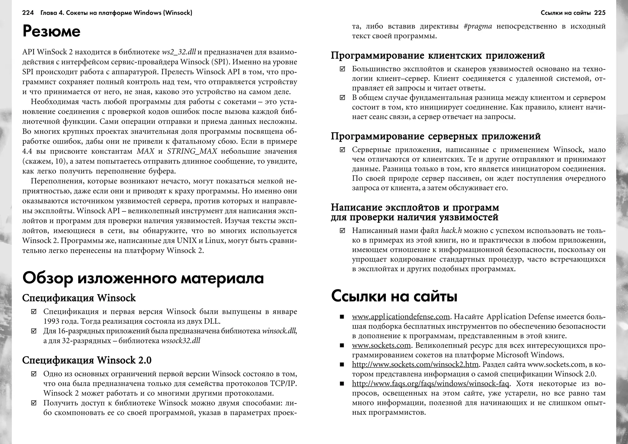 224 Глава 4. Сокеты на платформе Windows (Winsock) 225
Резюме
API WinSock 2 íàõîäèòñÿ â áèáëèîòåêå ws2_32.dll è ïðåäíàçíà÷åí äëÿ âçàèìî-
äåéñòâèÿ ñ èíòåðôåéñîì ñåðâèñ-ïðîâàéäåðà Winsock (SPI). Èìåííî íà óðîâíå
SPI ïðîèñõîäèò ðàáîòà ñ àïïàðàòóðîé. Ïðåëåñòü Winsock API â òîì, ÷òî ïðî-
ãðàììèñò ñîõðàíÿåò ïîëíûé êîíòðîëü íàä òåì, ÷òî îòïðàâëÿåòñÿ óñòðîéñòâó
è ÷òî ïðèíèìàåòñÿ îò íåãî, íå çíàÿ, êàêîâî ýòî óñòðîéñòâî íà ñàìîì äåëå.
Íåîáõîäèìàÿ ÷àñòü ëþáîé ïðîãðàììû äëÿ ðàáîòû ñ ñîêåòàìè – ýòî óñòà-
íîâëåíèå ñîåäèíåíèÿ ñ ïðîâåðêîé êîäîâ îøèáîê ïîñëå âûçîâà êàæäîé áèá-
ëèîòå÷íîé ôóíêöèè. Ñàìè îïåðàöèè îòïðàâêè è ïðèåìà äàííûõ íåñëîæíû.
Âî ìíîãèõ êðóïíûõ ïðîåêòàõ çíà÷èòåëüíàÿ äîëÿ ïðîãðàììû ïîñâÿùåíà îá-
ðàáîòêå îøèáîê, äàáû îíè íå ïðèâåëè ê ôàòàëüíîìó ñáîþ. Åñëè â ïðèìåðå
4.4 âû ïðèñâîèòå êîíñòàíòàì MAX è STRING_MAX íåáîëüøèå çíà÷åíèÿ
(ñêàæåì, 10), à çàòåì ïîïûòàåòåñü îòïðàâèòü äëèííîå ñîîáùåíèå, òî óâèäèòå,
êàê ëåãêî ïîëó÷èòü ïåðåïîëíåíèå áóôåðà.
Ïåðåïîëíåíèÿ, êîòîðûå âîçíèêàþò íå÷àñòî, ìîãóò ïîêàçàòüñÿ ìåëêîé íå-
ïðèÿòíîñòüþ, äàæå åñëè îíè è ïðèâîäÿò ê êðàõó ïðîãðàììû. Íî èìåííî îíè
îêàçûâàþòñÿ èñòî÷íèêîì óÿçâèìîñòåé ñåðâåðà, ïðîòèâ êîòîðûõ è íàïðàâëå-
íû ýêñïëîéòû. Winsock API – âåëèêîëåïíûé èíñòðóìåíò äëÿ íàïèñàíèÿ ýêñï-
ëîéòîâ è ïðîãðàìì äëÿ ïðîâåðêè íàëè÷èÿ óÿçâèìîñòåé. Èçó÷àÿ òåêñòû ýêñï-
ëîéòîâ, èìåþùèåñÿ â ñåòè, âû îáíàðóæèòå, ÷òî âî ìíîãèõ èñïîëüçóåòñÿ
Winsock 2. Ïðîãðàììû æå, íàïèñàííûå äëÿ UNIX è Linux, ìîãóò áûòü ñðàâíè-
òåëüíî ëåãêî ïåðåíåñåíû íà ïëàòôîðìó Winsock 2.
Обзор изложенного материала
Ñïåöèôèêàöèÿ WinsockÑïåöèôèêàöèÿ WinsockÑïåöèôèêàöèÿ WinsockÑïåöèôèêàöèÿ WinsockÑïåöèôèêàöèÿ Winsock
Ñïåöèôèêàöèÿ è ïåðâàÿ âåðñèÿ Winsock áûëè âûïóùåíû â ÿíâàðå
1993 ãîäà. Òîãäà ðåàëèçàöèÿ ñîñòîÿëà èç äâóõ DLL.
Äëÿ16-ðàçðÿäíûõïðèëîæåíèéáûëàïðåäíàçíà÷åíàáèáëèîòåêà winsock.dll,
à äëÿ 32-ðàçðÿäíûõ – áèáëèîòåêà wssock32.dll
Ñïåöèôèêàöèÿ Winsock 2.0Ñïåöèôèêàöèÿ Winsock 2.0Ñïåöèôèêàöèÿ Winsock 2.0Ñïåöèôèêàöèÿ Winsock 2.0Ñïåöèôèêàöèÿ Winsock 2.0
Îäíî èç îñíîâíûõ îãðàíè÷åíèé ïåðâîé âåðñèè Winsock ñîñòîÿëî â òîì,
÷òî îíà áûëà ïðåäíàçíà÷åíà òîëüêî äëÿ ñåìåéñòâà ïðîòîêîëîâ TCP/IP.
Winsock 2 ìîæåò ðàáîòàòü è ñî ìíîãèìè äðóãèìè ïðîòîêîëàìè.
Ïîëó÷èòü äîñòóï ê áèáëèîòåêå Winsock ìîæíî äâóìÿ ñïîñîáàìè: ëè-
áî ñêîìïîíîâàòü åå ñî ñâîåé ïðîãðàììîé, óêàçàâ â ïàðàìåòðàõ ïðîåê-
òà, ëèáî âñòàâèâ äèðåêòèâû #pragma íåïîñðåäñòâåííî â èñõîäíûé
òåêñò ñâîåé ïðîãðàììû.
Ïðîãðàììèðîâàíèå êëèåíòñêèõ ïðèëîæåíèéÏðîãðàììèðîâàíèå êëèåíòñêèõ ïðèëîæåíèéÏðîãðàììèðîâàíèå êëèåíòñêèõ ïðèëîæåíèéÏðîãðàììèðîâàíèå êëèåíòñêèõ ïðèëîæåíèéÏðîãðàììèðîâàíèå êëèåíòñêèõ ïðèëîæåíèé
Áîëüøèíñòâî ýêñïëîéòîâ è ñêàíåðîâ óÿçâèìîñòåé îñíîâàíî íà òåõíî-
ëîãèè êëèåíò–ñåðâåð. Êëèåíò ñîåäèíÿåòñÿ ñ óäàëåííîé ñèñòåìîé, îò-
ïðàâëÿåò åé çàïðîñû è ÷èòàåò îòâåòû.
Â îáùåì ñëó÷àå ôóíäàìåíòàëüíàÿ ðàçíèöà ìåæäó êëèåíòîì è ñåðâåðîì
ñîñòîèò â òîì, êòî èíèöèèðóåò ñîåäèíåíèå. Êàê ïðàâèëî, êëèåíò íà÷è-
íàåò ñåàíñ ñâÿçè, à ñåðâåð îòâå÷àåò íà çàïðîñû.
Ïðîãðàììèðîâàíèå ñåðâåðíûõ ïðèëîæåíèéÏðîãðàììèðîâàíèå ñåðâåðíûõ ïðèëîæåíèéÏðîãðàììèðîâàíèå ñåðâåðíûõ ïðèëîæåíèéÏðîãðàììèðîâàíèå ñåðâåðíûõ ïðèëîæåíèéÏðîãðàììèðîâàíèå ñåðâåðíûõ ïðèëîæåíèé
Ñåðâåðíûå ïðèëîæåíèÿ, íàïèñàííûå ñ ïðèìåíåíèåì Winsock, ìàëî
÷åì îòëè÷àþòñÿ îò êëèåíòñêèõ. Òå è äðóãèå îòïðàâëÿþò è ïðèíèìàþò
äàííûå. Ðàçíèöà òîëüêî â òîì, êòî ÿâëÿåòñÿ èíèöèàòîðîì ñîåäèíåíèÿ.
Ïî ñâîåé ïðèðîäå ñåðâåð ïàññèâåí, îí æäåò ïîñòóïëåíèÿ î÷åðåäíîãî
çàïðîñà îò êëèåíòà, à çàòåì îáñëóæèâàåò åãî.
Íàïèñàíèå ýêñïëîéòîâ è ïðîãðàììÍàïèñàíèå ýêñïëîéòîâ è ïðîãðàììÍàïèñàíèå ýêñïëîéòîâ è ïðîãðàììÍàïèñàíèå ýêñïëîéòîâ è ïðîãðàììÍàïèñàíèå ýêñïëîéòîâ è ïðîãðàìì
äëÿ ïðîâåðêè íàëè÷èÿ óÿçâèìîñòåéäëÿ ïðîâåðêè íàëè÷èÿ óÿçâèìîñòåéäëÿ ïðîâåðêè íàëè÷èÿ óÿçâèìîñòåéäëÿ ïðîâåðêè íàëè÷èÿ óÿçâèìîñòåéäëÿ ïðîâåðêè íàëè÷èÿ óÿçâèìîñòåé
Íàïèñàííûé íàìè ôàéë hack.h ìîæíî ñ óñïåõîì èñïîëüçîâàòü íå òîëü-
êî â ïðèìåðàõ èç ýòîé êíèãè, íî è ïðàêòè÷åñêè â ëþáîì ïðèëîæåíèè,
èìåþùåì îòíîøåíèå ê èíôîðìàöèîííîé áåçîïàñíîñòè, ïîñêîëüêó îí
óïðîùàåò êîäèðîâàíèå ñòàíäàðòíûõ ïðîöåäóð, ÷àñòî âñòðå÷àþùèõñÿ
â ýêñïëîéòàõ è äðóãèõ ïîäîáíûõ ïðîãðàììàõ.
Ссылки на сайты
www.applicationdefense.com. Íàñàéòå Application Defense èìååòñÿ áîëü-
øàÿ ïîäáîðêà áåñïëàòíûõ èíñòðóìåíòîâ ïî îáåñïå÷åíèþ áåçîïàñíîñòè
â äîïîëíåíèå ê ïðîãðàììàì, ïðåäñòàâëåííûì â ýòîé êíèãå.
www.sockets.com. Âåëèêîëåïíûé ðåñóðñ äëÿ âñåõ èíòåðåñóþùèõñÿ ïðî-
ãðàììèðîâàíèåì ñîêåòîâ íà ïëàòôîðìå Microsoft Windows.
http://www.sockets.com/winsock2.htm. Ðàçäåë ñàéòà www.sockets.com, â êî-
òîðîì ïðåäñòàâëåíà èíôîðìàöèÿ î ñàìîé ñïåöèôèêàöèè Winsock 2.0.
http://www.faqs.org/faqs/windows/winsock-faq. Õîòÿ íåêîòîðûå èç âî-
ïðîñîâ, îñâåùåííûõ íà ýòîì ñàéòå, óæå óñòàðåëè, íî âñå ðàâíî òàì
ìíîãî èíôîðìàöèè, ïîëåçíîé äëÿ íà÷èíàþùèõ è íå ñëèøêîì îïûò-
íûõ ïðîãðàììèñòîâ.
Ссылки на сайты
 